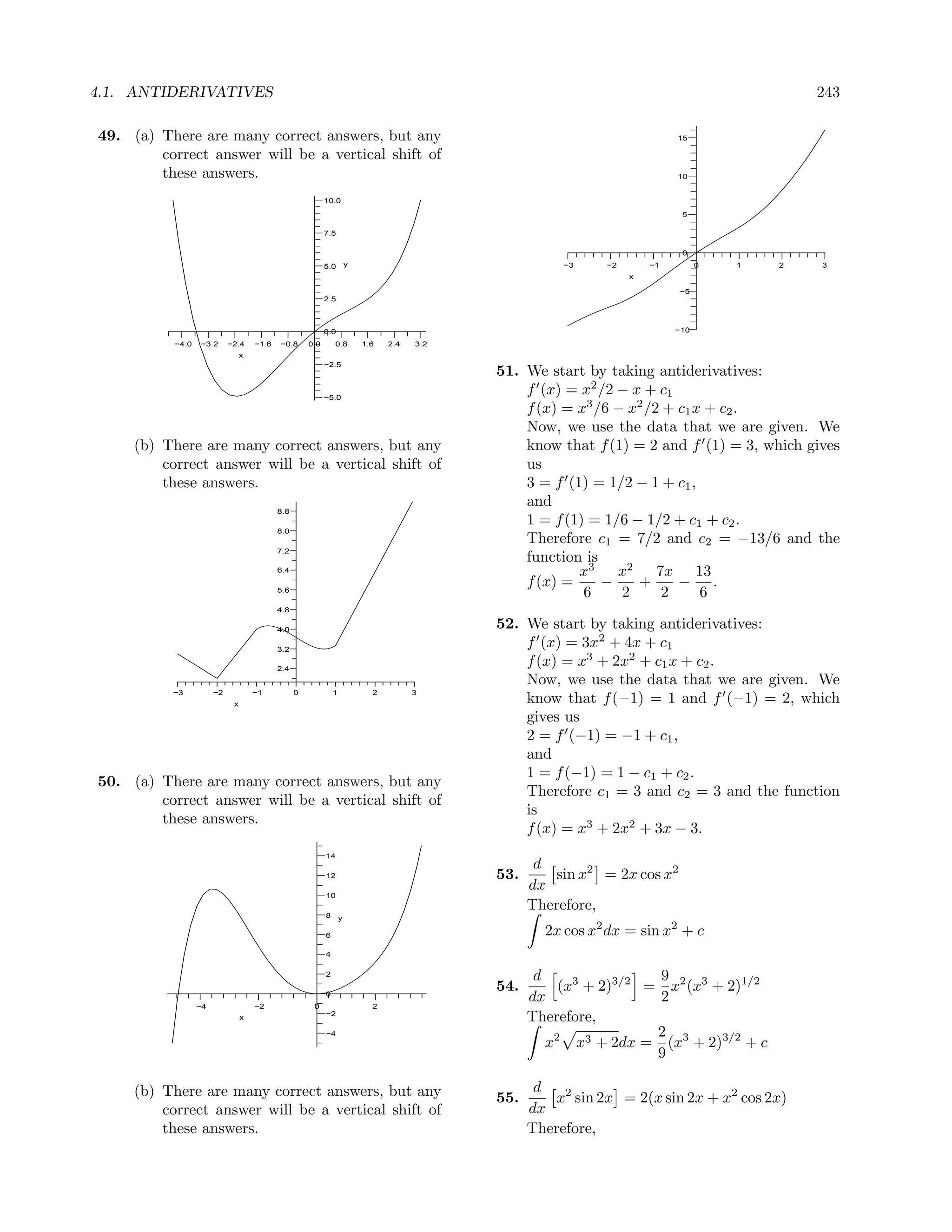 4.1. ANTIDERIVATIVES                                                                                                                           243

49. (a) There are many correct answers, but any                                                                              15

        correct answer will be a vertical shift of
        these answers.                                                                                                       10


                                                            10.0
                                                                                                                              5

                                                            7.5

                                                                                                                              0
                                                            5.0         y                                −3    −2       −1         0   1   2   3
                                                                                                                    x

                                                                                                                             −5
                                                            2.5



                                                            0.0                                                              −10

           −4.0   −3.2      −2.4     −1.6   −0.8      0.0       0.8         1.6   2.4   3.2
                                 x
                                                            −2.5
                                                                                              51. We start by taking antiderivatives:
                                                            −5.0
                                                                                                  f (x) = x2 /2 − x + c1
                                                                                                  f (x) = x3 /6 − x2 /2 + c1 x + c2 .
                                                                                                  Now, we use the data that we are given. We
     (b) There are many correct answers, but any                                                  know that f (1) = 2 and f (1) = 3, which gives
         correct answer will be a vertical shift of                                               us
         these answers.                                                                           3 = f (1) = 1/2 − 1 + c1 ,
                                                                                                  and
                                            8.8
                                                                                                  1 = f (1) = 1/6 − 1/2 + c1 + c2 .
                                            8.0
                                                                                                  Therefore c1 = 7/2 and c2 = −13/6 and the
                                            7.2
                                                                                                  function is
                                            6.4                                                           x3    x2     7x 13
                                                                                                  f (x) =     −    +      − .
                                            5.6
                                                                                                           6     2      2     6
                                            4.8

                                            4.0
                                                                                              52. We start by taking antiderivatives:
                                            3.2
                                                                                                  f (x) = 3x2 + 4x + c1
                                            2.4
                                                                                                  f (x) = x3 + 2x2 + c1 x + c2 .
                                                                                                  Now, we use the data that we are given. We
          −3           −2            −1           0             1             2         3
                             x
                                                                                                  know that f (−1) = 1 and f (−1) = 2, which
                                                                                                  gives us
                                                                                                  2 = f (−1) = −1 + c1 ,
                                                                                                  and
                                                                                                  1 = f (−1) = 1 − c1 + c2 .
50. (a) There are many correct answers, but any
                                                                                                  Therefore c1 = 3 and c2 = 3 and the function
        correct answer will be a vertical shift of
                                                                                                  is
        these answers.
                                                                                                  f (x) = x3 + 2x2 + 3x − 3.
                                                            14
                                                                                                     d
                                                            12                                53.      sin x2 = 2x cos x2
                                                                                                    dx
                                                            10
                                                                                                    Therefore,
                                                            8       y

                                                            6                                         2x cos x2 dx = sin x2 + c
                                                            4

                                                            2
                                                                                                     d                9
                                                                                              54.        (x3 + 2)3/2 = x2 (x3 + 2)1/2
                  −4                 −2                0
                                                            0
                                                                              2
                                                                                                    dx                2
                                 x
                                                            −2
                                                                                                    Therefore,
                                                            −4                                                        2
                                                                                                       x2 x3 + 2dx = (x3 + 2)3/2 + c
                                                                                                                      9

     (b) There are many correct answers, but any                                                     d
                                                                                              55.      x2 sin 2x = 2(x sin 2x + x2 cos 2x)
         correct answer will be a vertical shift of                                                 dx
         these answers.                                                                             Therefore,
 