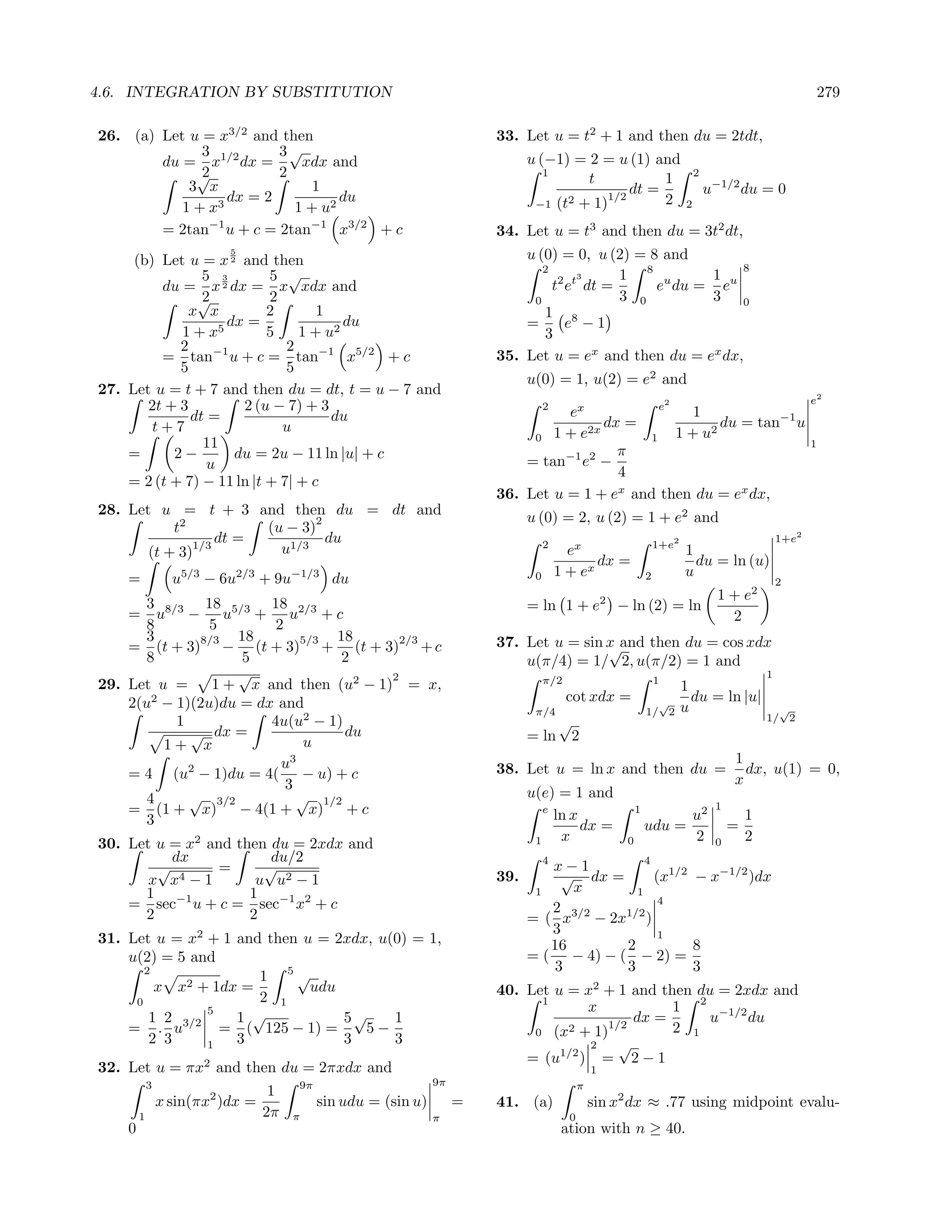4.6. INTEGRATION BY SUBSTITUTION                                                                                                                                   279

26. (a) Let u = x3/2 and then                                            33. Let u = t2 + 1 and then du = 2tdt,
              3          3√
        du = x1/2 dx =      xdx and                                            u (−1) = 2 = u (1) and
             √2          2                                                        1
                                                                                        t           1                              2
            3 x               1                                                                dt =                                    u−1/2 du = 0
                3
                  dx = 2          du                                            −1 (t2 + 1)1/2      2
           1+x             1 + u2                                                                                              2

        = 2tan−1 u + c = 2tan−1 x3/2 + c                                 34. Let u = t3 and then du = 3t2 dt,
                           5
     (b) Let u = x 2 and then                                                u (0) = 0, u (2) = 8 and
                                                                                2                           8
                5 3        5 √                                                         3     1 8 u     1
         du = x 2 dx = x xdx and                                                  t2 et dt =     e du = eu
               √2          2                                                  0              3 0       3 0
             x x           2       1                                            1 8
                   5
                     dx =              du                                    =       e −1
            1+x            5    1 + u2                                          3
            2                 2
         = tan−1 u + c = tan−1 x5/2 + c                                  35. Let u = ex and then du = ex dx,
            5                 5
                                                                               u(0) = 1, u(2) = e2 and
27. Let u = t + 7 and then du = dt, t = u − 7 and
                                                                                                                                                               e2
       2t + 3          2 (u − 7) + 3                                                2
                                                                                   ex           e
                                                                                                     1
                                                                                                                           2

              dt =                   du                                                  dx =            du = tan−1 u
        t+7                  u                                                        2x          1 + u2
                                                                              0 1+e           1
                11                                                                                                                                             1
    =      2−         du = 2u − 11 ln |u| + c                                              π
                 u                                                           = tan−1 e2 −
                                                                                           4
    = 2 (t + 7) − 11 ln |t + 7| + c
                                                                         36. Let u = 1 + ex and then du = ex dx,
28. Let u = t + 3 and then du = dt and                                         u (0) = 2, u (2) = 1 + e2 and
                               2
           t2           (u − 3)
               1/3
                   dt =          du                                                 2                                  1+e2
                                                                                                                                                        1+e2
       (t + 3)            u1/3                                                            ex                                   1
                                                                                               dx =                              du = ln (u)
    =             u5/3 − 6u2/3 + 9u−1/3 du                                      0       1 + ex                     2           u
                                                                                                                                                        2
                                                                                                      2                                  1 + e2
       3       18      18                                                      = ln 1 + e                 − ln (2) = ln
    = u8/3 − u5/3 + u2/3 + c                                                                                                               2
       8        5       2
       3      8/3  18       5/3 18       2/3                             37. Let u = sin x and then du = cos xdx
    = (t + 3) − (t + 3) + (t + 3) + c                                                    √
       8            5            2                                           u(π/4) = 1/ 2, u(π/2) = 1 and
                   √                   2                                                                                                            1
29. Let u =     1 + x and then (u2 − 1) = x,                                        π/2                                1
                                                                                                                               1
        2
    2(u − 1)(2u)du = dx and                                                               cot xdx =                  √           du = ln |u|
                                                                                π/4                                1/ 2        u                      √
           1           4u(u2 − 1)                                                       √                                                           1/ 2
             √ dx =               du                                           = ln 2
          1+ x               u
                         u3                                                                                                                 1
    = 4 (u2 − 1)du = 4( − u) + c                                         38. Let u = ln x and then du =                                       dx, u(1) = 0,
                          3                                                                                                                 x
       4     √ 3/2          √ 1/2                                              u(e) = 1 and
    = (1 + x) − 4(1 + x) + c                                                      e
                                                                                    ln x                       1
                                                                                                                                   u2
                                                                                                                                        1
                                                                                                                                                1
       3                                                                                 dx =                      udu =                    =
30. Let u = x2 and then du = 2xdx and                                           1    x                     0                       2    0       2
          dx            du/2                                                        4                              4
        √        =     √                                                          x−1
       x x 4−1        u u2 − 1                                           39.       √ dx =         (x1/2 − x−1/2 )dx
      1 −1           1 −1 2                                                     1    x        1
    = sec u + c = sec x + c                                                                        4
      2              2                                                            2
                                                                               = ( x3/2 − 2x1/2 )
                                                                                  3
31. Let u = x2 + 1 and then u = 2xdx, u(0) = 1,                                   16        2
                                                                                                   1
                                                                                                        8
    u(2) = 5 and                                                               = ( − 4) − ( − 2) =
       2                                                                          3         3           3
                      1 5√
         x x2 + 1dx =        udu                                         40. Let u = x2 + 1 and then du = 2xdx and
                      2 1                                                      1
     0
               5                                                                      x           1 2 −1/2
        1 2        1 √           5√     1                                                    dx =      u    du
    = . u3/2 = ( 125 − 1) =         5−                                        0 (x2 + 1)
                                                                                         1/2      2 1
        2 3    1   3             3      3                                             2    √
                                                                             = (u1/2 ) = 2 − 1
32. Let u = πx2 and then du = 2πxdx and                                                           1
            3                          9π                       9π                            π
                                   1
                x sin(πx2 )dx =             sin udu = (sin u)        =   41. (a)                  sin x2 dx ≈ .77 using midpoint evalu-
        1                         2π   π                        π                         0
    0                                                                                    ation with n ≥ 40.
 