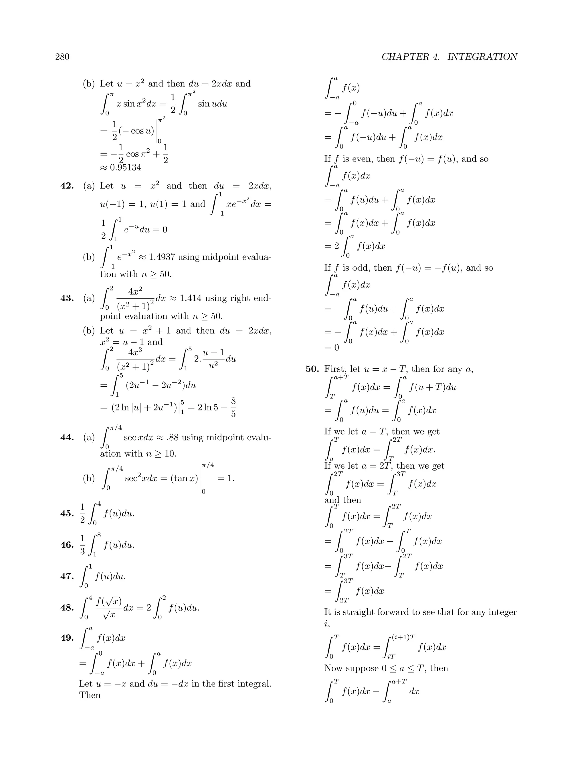 280                                                                                                                                    CHAPTER 4. INTEGRATION

                                                                                                              a
       (b) Let u = x2 and then du = 2xdx and                                                                      f (x)
                                   2
              π
                               1 π                                                                        −a
                x sin x2 dx =        sin udu                                                                                  0                                  a
            0                  2 0                                                                       =−                       f (−u)du +                         f (x)dx
                           π2                                                                                             −a                                 0
               1                                                                                                      a                                 a
           = (− cos u)
               2           0                                                                             =                f (−u)du +                         f (x)dx
                 1           1                                                                                    0                                 0
           = − cos π 2 +
                 2           2                                                                           If f is even, then f (−u) = f (u), and so
           ≈ 0.95134                                                                                          a
                                                                                                                  f (x)dx
 42. (a) Let u = x2 and then du = 2xdx,                                                                   −a
                                                                                                                      a                          a
                                                                                    1
                    u(−1) = 1, u(1) = 1 and
                                                                                             2
                                                                                         xe−x dx =       =                f (u)du +                  f (x)dx
                                                                                                                  0                          0
                                                                                    −1                                a                          a
                                    1
                        1                    −u                                                          =                f (x)dx +                  f (x)dx
                                         e        du = 0                                                          0                          0
                        2       1                                                                                         a
                            1
                                             2
                                                                                                         =2                   f (x)dx
       (b)                       e−x ≈ 1.4937 using midpoint evalua-                                                  0
                        −1                                                                               If f is odd, then f (−u) = −f (u), and so
                    tion with n ≥ 50.                                                                         a

                            2                    2
                                                                                                                  f (x)dx
                                         4x                                                               −a
 43. (a)                         2 dx ≈ 1.414 using right end-
                                                                                                                              a                          a
                        (x2 + 1)
                        0                                                                                =−                       f (u)du +                  f (x)dx
                    point evaluation with n ≥ 50.                                                                         0                          0
                                                                                                                              a                          a
       (b) Let u = x2 + 1 and then du = 2xdx,                                                            =−                       f (x)dx +                  f (x)dx
           x2 = u − 1 and                                                                                                 0                          0
             2
                  4x3           5
                                    u−1                                                                  =0
                         dx =     2. 2 du
                 2 + 1)2             u
            0 (x              1                                                                      50. First, let u = x − T, then for any a,
                                     5                                                                        a+T                                   a
                                                  −1               −2
                    =                    (2u           − 2u             )du                                               f (x)dx =                      f (u + T )du
                                 1                                                                        T                                     0
                                                                      5                  8                            a                          a
                    = (2 ln |u| + 2u−1 )                              1
                                                                          = 2 ln 5 −                     =                f (u)du =                     f (x)dx
                                                                                         5
                                                                                                                  0                             0
                            π/4
                                                                                                         If we let a = T, then we get
 44. (a)                                 sec xdx ≈ .88 using midpoint evalu-                                  T                             2T
                        0
                    ation with n ≥ 10.                                                                            f (x)dx =                         f (x)dx.
                                                                                                          a                             T
                                π/4
                                                                              π/4                        If we let a = 2T, then we get
                                                 2                                                            2T                             3T
       (b)                               sec xdx = (tan x)                          = 1.
                            0                                                                                         f (x)dx =                         f (x)dx
                                                                              0                           0                                 T
                    4                                                                                    and then
       1                                                                                                      T                             2T
 45.                    f (u)du.                                                                                  f (x)dx =                         f (x)dx
       2        0                                                                                         0                             T
                                                                                                                      2T                             T
                    8
       1                                                                                                 =                    f (x)dx −                     f (x)dx
 46.                    f (u)du.
       3        1
                                                                                                                  0
                                                                                                                      3T
                                                                                                                                                    0
                                                                                                                                                    2T
            1                                                                                            =                    f (x)dx−                       f (x)dx
 47.            f (u)du.                                                                                          T
                                                                                                                   3T
                                                                                                                                                T
        0
                   √                                                                                     =                    f (x)dx
            4                                                  2
                f ( x)                                                                                            2T
 48.              √ dx = 2                                         f (u)du.                              It is straight forward to see that for any integer
        0           x                                      0
            a
                                                                                                         i,
 49.            f (x)dx                                                                                       T                             (i+1)T
        −a                                                                                                        f (x)dx =                                  f (x)dx
                    0                                      a                                              0                             iT
       =                    f (x)dx +                          f (x)dx
                −a                                     0
                                                                                                         Now suppose 0 ≤ a ≤ T , then
       Let u = −x and du = −dx in the ﬁrst integral.                                                          T                             a+T

       Then                                                                                                       f (x)dx −                              dx
                                                                                                          0                             a
 