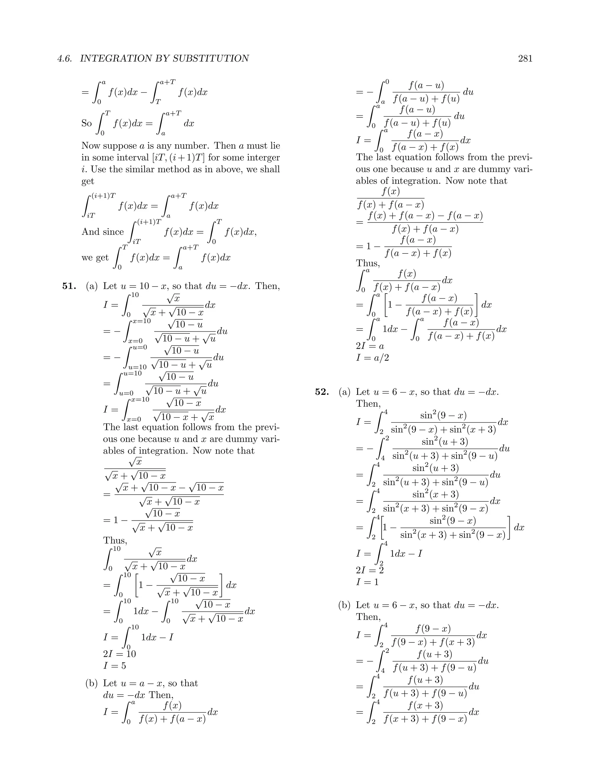 4.6. INTEGRATION BY SUBSTITUTION                                                                                                  281

              a                      a+T                                                           0
                                                                                                            f (a − u)
    =             f (x)dx −                      f (x)dx                                 =−                                 du
          0                         T                                                             a   f (a − u) + f (u)
                                                                                                a
              T                             a+T                                                         f (a − u)
                                                                                         =                               du
    So             f (x)dx =                         dx                                       0    f (a − u) + f (u)
                                                                                                   a
          0                             a                                                                  f (a − x)
                                                                                         I=                                dx
    Now suppose a is any number. Then a must lie                                                 0    f (a − x) + f (x)
    in some interval [iT, (i + 1)T ] for some interger                                   The last equation follows from the previ-
    i. Use the similar method as in above, we shall                                      ous one because u and x are dummy vari-
    get                                                                                  ables of integration. Now note that
        (i+1)T                                  a+T
                                                                                                  f (x)
                    f (x)dx =                         f (x)dx                            f (x) + f (a − x)
     iT                                     a                                               f (x) + f (a − x) − f (a − x)
                             (i+1)T                              T                       =
    And since                           f (x)dx =                    f (x)dx,                         f (x) + f (a − x)
                            iT                               0                                           f (a − x)
                        T                            a+T                                 =1−
    we get                  f (x)dx =                      f (x)dx                                 f (a − x) + f (x)
                    0                            a                                       Thus,
                                                                                            a
                                                                                                        f (x)
                                                                                                                      dx
51. (a) Let u = 10 − x, so that du = −dx. Then,                                           0 f (x) + f (a − x)
                  10         √                                                                  a
                                x                                                                               f (a − x)
        I=            √      √         dx                                                =          1−                          dx
                0       x + √ 10 − x                                                          0            f (a − x) + f (x)
                                                                                                a               a
                  x=10
                                10 − u                                                                                f (a − x)
        =−               √             √ du                                              =        1dx −                             dx
                x=0         10 − u + u                                                        0               0   f (a − x) + f (x)
                  u=0       √                                                            2I = a
                               10 − u
        =−              √             √ du                                               I = a/2
                u=10
               u=10       √ −u+ u
                          10
                             10 − u
        =             √             √ du
             u=0         10 − u + u
                             √                                                  52. (a) Let u = 6 − x, so that du = −dx.
                  x=10
                                10 − x                                                  Then,
        I=               √            √ dx                                                      4
                x=0        10 − x + x                                                                     sin2 (9 − x)
                                                                                        I=                                   dx
        The last equation follows from the previ-                                                    2                2
                                                                                              2 sin (9 − x) + sin (x + 3)
        ous one because u and x are dummy vari-                                                 2
                                                                                                          sin2 (u + 3)
        ables of integration. Now note that                                             =−           2                2      du
                √                                                                              4 sin (u + 3) + sin (9 − u)
                    x                                                                        4
        √        √                                                                                     sin2 (u + 3)
          x + 10 − x                                                                    =                                  du
           √         √             √                                                              2                 2
                                                                                           2 sin (u + 3) + sin (9 − u)
              x + 10 − x − 10 − x                                                            4
        =           √       √                                                                          sin2 (x + 3)
                      √ + 10 − x
                       x                                                                =         2                 2      dx
                                                                                           2 sin (x + 3) + sin (9 − x)
                         10 − x                                                              4
        =1− √             √                                                                                  sin2 (9 − x)
                     x + 10 − x                                                         =      1−                               dx
                                                                                           2        sin2 (x + 3) + sin2 (9 − x)
        Thus,          √                                                                           4
           10
                          x                                                              I=            1dx − I
               √        √          dx                                                          2
         0        x + 10 √ x  −                                                          2I = 2
               10
                                 10 − x                                                  I=1
        =           1− √          √         dx
             0              x + 10 − x
                                     √
               10              10
                                       10 − x                                        (b) Let u = 6 − x, so that du = −dx.
        =          1dx −          √     √      dx
             0               0      x + 10 − x                                           Then,
                                                                                                 4
                            10                                                                             f (9 − x)
              I=                 1dx − I                                                 I=                              dx
                        0                                                                      2 f (9 − x) + f (x + 3)
                                                                                                  2
              2I = 10                                                                                      f (u + 3)
                                                                                         =−                               du
              I=5                                                                               4   f (u + 3) + f (9 − u)
                                                                                              4
     (b) Let u = a − x, so that                                                                         f (u + 3)
                                                                                         =                             du
         du = −dx Then,                                                                     2 f (u + 3) + f (9 − u)
                a                                                                             4
                        f (x)                                                                           f (x + 3)
         I=                         dx                                                   =                             dx
              0   f (x) + f (a − x)                                                         2    f (x + 3) + f (9 − x)
 