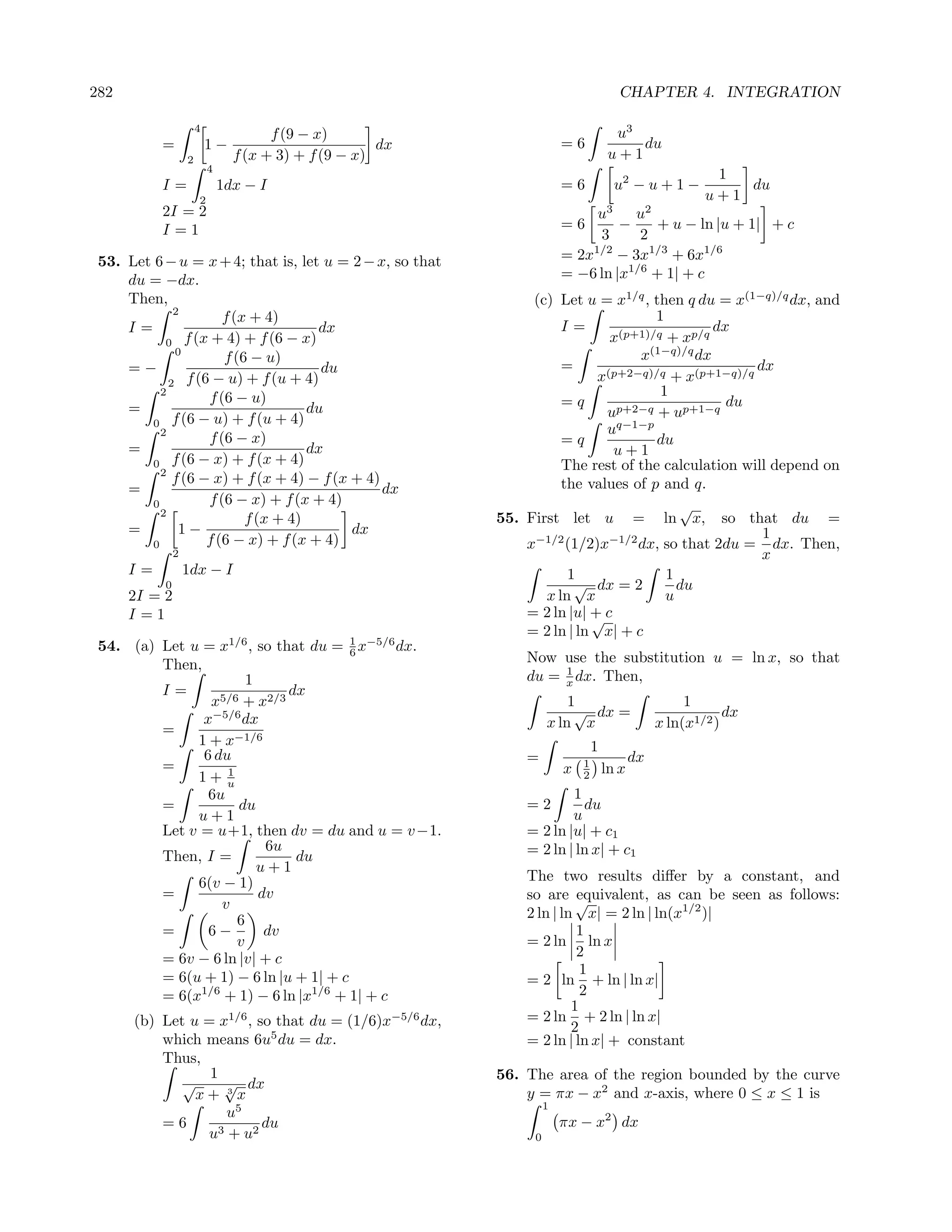 282                                                                                    CHAPTER 4. INTEGRATION

                       4
                                       f (9 − x)                                       u3
           =               1−                          dx                =6               du
                   2             f (x + 3) + f (9 − x)                                u+1
                           4
                                                                                                          1
           I=                  1dx − I                                   =6            u2 − u + 1 −          du
                       2                                                                                 u+1
           2I = 2                                                             u3    u2
           I=1                                                           =6       −    + u − ln |u + 1| + c
                                                                              3      2
 53. Let 6 − u = x + 4; that is, let u = 2 − x, so that                  = 2x1/2 − 3x1/3 + 6x1/6
     du = −dx.                                                           = −6 ln |x1/6 + 1| + c
     Then,                                                       (c) Let u = x1/q , then q du = x(1−q)/q dx, and
              2
                        f (x + 4)                                                     1
     I=                                dx                             I=                        dx
            0 f (x + 4) + f (6 − x)                                            x(p+1)/q + xp/q
               0                                                                     (1−q)/q
                        f (6 − u)                                                  x         dx
     =−                                 du                            =       (p+2−q)/q + x(p+1−q)/q
                                                                                                     dx
             2   f (6 − u) + f (u + 4)                                      x
           2
                     f (6 − u)                                                         1
     =                                du                              =q                          du
                                                                              up+2−q + up+1−q
         0 f (6 − u) + f (u + 4)                                                q−1−p
           2                                                                  u
                     f (6 − x)                                        =q              du
     =                                dx                                       u+1
         0    f (6 − x) + f (x + 4)                                   The rest of the calculation will depend on
           2
              f (6 − x) + f (x + 4) − f (x + 4)                       the values of p and q.
     =                                          dx
         0           f (6 − x) + f (x + 4)                                                √
           2
                            f (x + 4)                       55. First let u = ln x, so that du =
     =         1−                          dx                                                         1
         0           f (6 − x) + f (x + 4)                      x−1/2 (1/2)x−1/2 dx, so that 2du = dx. Then,
               2                                                                                      x
      I=           1dx − I                                             1                1
           0                                                            √ dx = 2          du
      2I = 2                                                       x ln x               u
      I=1                                                       = 2 ln |u| + c
                                                                           √
                                                                = 2 ln | ln x| + c
 54. (a) Let u = x1/6 , so that du = 1 x−5/6 dx.
                                       6
         Then,                                                  Now use the substitution u = ln x, so that
                                                                     1
                       1                                        du = x dx. Then,
         I=                  dx
                x5/6 + x2/3                                              1                            1
               x−5/6 dx                                                   √ dx =                             dx
         =                                                           x ln x                      x ln(x1/2 )
              1 + x−1/6                                                          1
               6 du                                             =                           dx
         =         1                                                     x   1
                                                                                     ln x
              1+ u                                                           2
                6u                                                      1
         =           du                                         =2        du
              u+1                                                       u
         Let v = u+1, then dv = du and u = v −1.                = 2 ln |u| + c1
                          6u                                    = 2 ln | ln x| + c1
         Then, I =            du
                         u+1
              6(v − 1)                                          The two results diﬀer by a constant, and
         =               dv                                     so are √  equivalent, as can be seen as follows:
                  v
                     6                                          2 ln | ln x| = 2 ln | ln(x1/2 )|
         =      6−        dv                                              1
                     v                                          = 2 ln ln x
         = 6v − 6 ln |v| + c                                              2
                                                                           1
         = 6(u + 1) − 6 ln |u + 1| + c                          = 2 ln + ln | ln x|
         = 6(x1/6 + 1) − 6 ln |x1/6 + 1| + c                               2
                                                                         1
      (b) Let u = x1/6 , so that du = (1/6)x−5/6 dx,            = 2 ln + 2 ln | ln x|
                                                                         2
          which means 6u5 du = dx.                              = 2 ln | ln x| + constant
          Thus,
                 1                                          56. The area of the region bounded by the curve
             √     √ dx
               x+ 3x                                            y = πx − x2 and x-axis, where 0 ≤ x ≤ 1 is
                                                                     1
                   u5
          =6              du                                             πx − x2 dx
                u3 + u2                                          0
 