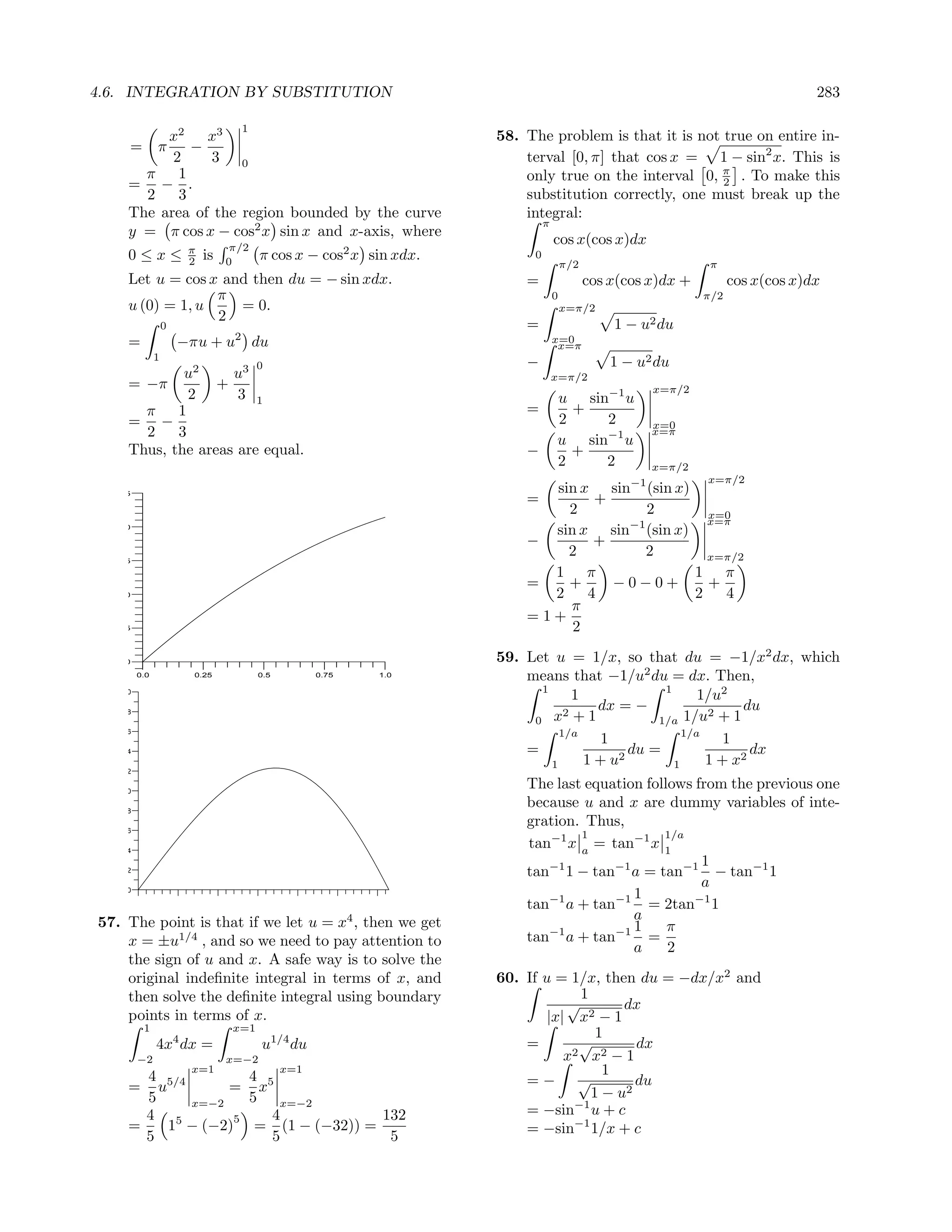 4.6. INTEGRATION BY SUBSTITUTION                                                                                                  283

                                   1
                    x2    x3                                        58. The problem is that it is not true on entire in-
     =         π        −
                     2     3 0                                          terval [0, π] that cos x = 1 − sin2 x. This is
       π              1                                                 only true on the interval 0, π . To make this
     =             − .                                                                                2
       2              3                                                 substitution correctly, one must break up the
     The           area of the region bounded by the curve              integral:
                                                                             π
     y =            π cos x − cos2 x sin x and x-axis, where
                                 π/2
                                                                                 cos x(cos x)dx
                        π
     0≤x≤               2   is   0
                                        π cos x − cos2 x sin xdx.        0
                                                                                     π/2                        π
     Let u = cos x and then du = − sin xdx.                             =                  cos x(cos x)dx +          cos x(cos x)dx
                  π                                                              0                             π/2
     u (0) = 1, u    = 0.                                                            x=π/2
                  2
                   0                                                    =                      1 − u2 du
     =                 −πu + u2 du                                               x=0
                                                                                  x=π
               1
                                       0                                −                      1 − u2 du
             u2     u3                                                           x=π/2
     = −π         +                                                                                    x=π/2
              2      3 1                                                         u sin−1 u
       π 1                                                              =          +
     = −                                                                         2    2                x=0
       2    3                                                                                          x=π
                                                                                 u sin−1 u
     Thus, the areas are equal.                                         −          +
                                                                                 2    2                x=π/2
                                                                                                  −1           x=π/2
   2.5                                                                    sin x sin (sin x)
                                                                        =       +
                                                                            2         2         x=0
                                                                                                x=π
   2.0
                                                                          sin x sin−1 (sin x)
                                                                        −       +
   1.5
                                                                            2        2          x=π/2
                                                                          1 π                 1 π
                                                                        =   +     −0−0+         +
   1.0                                                                    2    4              2   4
                                                                            π
                                                                        =1+
   0.5                                                                       2

   0.0                                                              59. Let u = 1/x, so that du = −1/x2 dx, which
         0.0             0.25          0.5         0.75   1.0           means that −1/u2 du = dx. Then,
                                                                          1                    1
   2.0
                                                                                 1                    1/u2
   1.8                                                                         2
                                                                                     dx = −            2
                                                                                                            du
                                                                         0 x +1               1/a 1/u + 1
   1.6                                                                        1/a                  1/a
                                                                                      1                   1
   1.4                                                                  =                 du =                dx
                                                                            1      1 + u2        1     1 + x2
   1.2

   1.0
                                                                        The last equation follows from the previous one
   0.8
                                                                        because u and x are dummy variables of inte-
   0.6
                                                                        gration. Thus,
                                                                                1            1/a
   0.4
                                                                        tan−1 x a = tan−1 x 1
                                                                                                   1
   0.2                                                                  tan−1 1 − tan−1 a = tan−1 − tan−1 1
                                                                                                   a
   0.0
                                                                                        1
                                                                        tan−1 a + tan−1 = 2tan−1 1
57. The point is that if we let u = x4 , then we get                                    a
                                                                                        1     π
    x = ±u1/4 , and so we need to pay attention to                      tan−1 a + tan−1 =
                                                                                        a     2
    the sign of u and x. A safe way is to solve the
    original indeﬁnite integral in terms of x, and                  60. If u = 1/x, then du = −dx/x2 and
    then solve the deﬁnite integral using boundary                                1
                                                                               √         dx
    points in terms of x.                                                   |x| x2 − 1
          1                      x=1
                                                                                     1
               4x4 dx =                 u1/4 du                         =         √
                                                                                 2 x2 − 1
                                                                                           dx
         −2                      x=−2                                          x
       4 5/4         4
                        x=1                  x=1                                      1
     =   u        = x5                                                  =− √               du
       5             5 x=−2                                                         1 − u2
             x=−2
       4 5             4            132                                 = −sin−1 u + c
                   5
     =
       5
           1 − (−2) = (1 − (−32)) =
                       5             5                                  = −sin−1 1/x + c
 