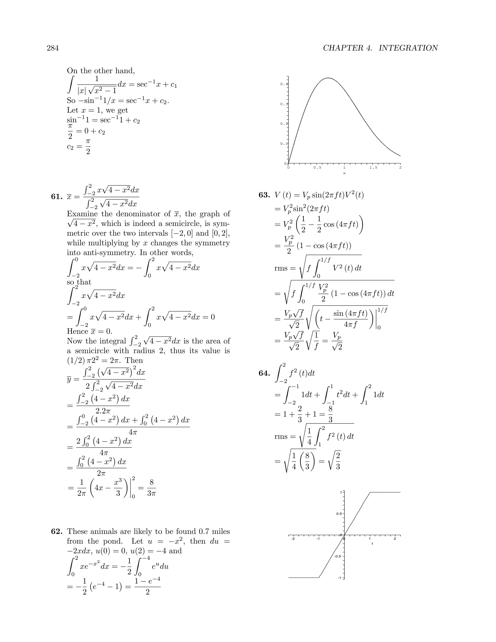 284                                                                                                    CHAPTER 4. INTEGRATION

      On the other hand,
               1
             √       dx = sec−1 x + c1                                  0.4

         |x| x2 − 1
      So −sin−1 1/x = sec−1 x + c2 .                                    0.3

      Let x = 1, we get
      sin−1 1 = sec−1 1 + c2
      π                                                                 0.2

         = 0 + c2
      2
            π                                                           0.1
      c2 =
            2
                                                                           0
                                                                               0                0.5                 1         1.5                2
                                                                                                                    x


                  2   √
                     x 4 − x2 dx
 61. x =          −2                                             63. V (t) = Vp sin(2πf t)V 2 (t)
                   2 √
                       4 − x2 dx
                  −2                                                   = Vp2 sin2 (2πf t)
      Examine the denominator of x, the graph of
      √                                                                         1 1
        4 − x2 , which is indeed a semicircle, is sym-                 = Vp2      − cos (4πf t)
      metric over the two intervals [−2, 0] and [0, 2],                         2 2
      while multiplying by x changes the symmetry                        Vp2
                                                                       =      (1 − cos (4πf t))
      into anti-symmetry. In other words,                                 2
          0                              2                                                             1/f
              x    4 − x2 dx = −             x   4 − x2 dx             rms =                f                V 2 (t) dt
       −2                            0                                                            0
      so that                                                                               1/f
          2                                                                                        Vp2
              x    4 − x2 dx                                           =           f                   (1 − cos (4πf t)) dt
       −2                                                                               0           2
              0                          2                                 √                                                           1/f
      =            x   4 − x2 dx +           x   4 − x2 dx = 0           Vp f                      sin (4πf t)
                                                                       =  √                            t−
              −2                     0                                      2                          4πf
      Hence x = 0.                                                         √                                                           0
                         2 √                                             Vp f                   1  Vp
      Now the integral −2 4 − x2 dx is the area of                     = √                        =√
                                                                            2                   f    2
      a semicircle with radius 2, thus its value is
      (1/2) π22 = 2π. Then
            2   √        2                                                 2
            −2
                  4 − x2 dx                                      64.           f 2 (t)dt
      y=       2 √                                                      −2
           2 −2 4 − x2 dx                                                          −1                    1                    2
              2
                   4−x   2
                             dx                                        =                1dt +                 t2 dt +                 1dt
              −2                                                               −2                       −1                1
      =                                                                      2     8
                   2.2π                                                =1+     +1=
              0                      2
              −2
                   4 − x2 dx +       0
                                         4−x     2
                                                     dx                      3     3
      =
                     4π                                                        1 2 2
               2                                                       rms =       f (t) dt
          2  4 − x2 dx
               0                                                               4 1
      =
              4π                                                                   1        8                 2
         2
           4 − x2 dx                                                   =                           =
      = 0                                                                          4        3                 3
             2π
                       2
         1        x3        8
      =     4x −         =
        2π         3 0     3π                                                                                   1




                                                                                                              0.5




 62. These animals are likely to be found 0.7 miles                                                             0

     from the pond. Let u = −x2 , then du =                                        -2             -1                0         1
                                                                                                                                  t
                                                                                                                                             2



     −2xdx, u(0) = 0, u(2) = −4 and
                                                                                                             -0.5
         2
               2       1 −4 u
           xe−x dx = −       e du
       0               2 0
                        1 − e−4
                                                                                                               -1
            1
     = − e−4 − 1 =
            2              2
 