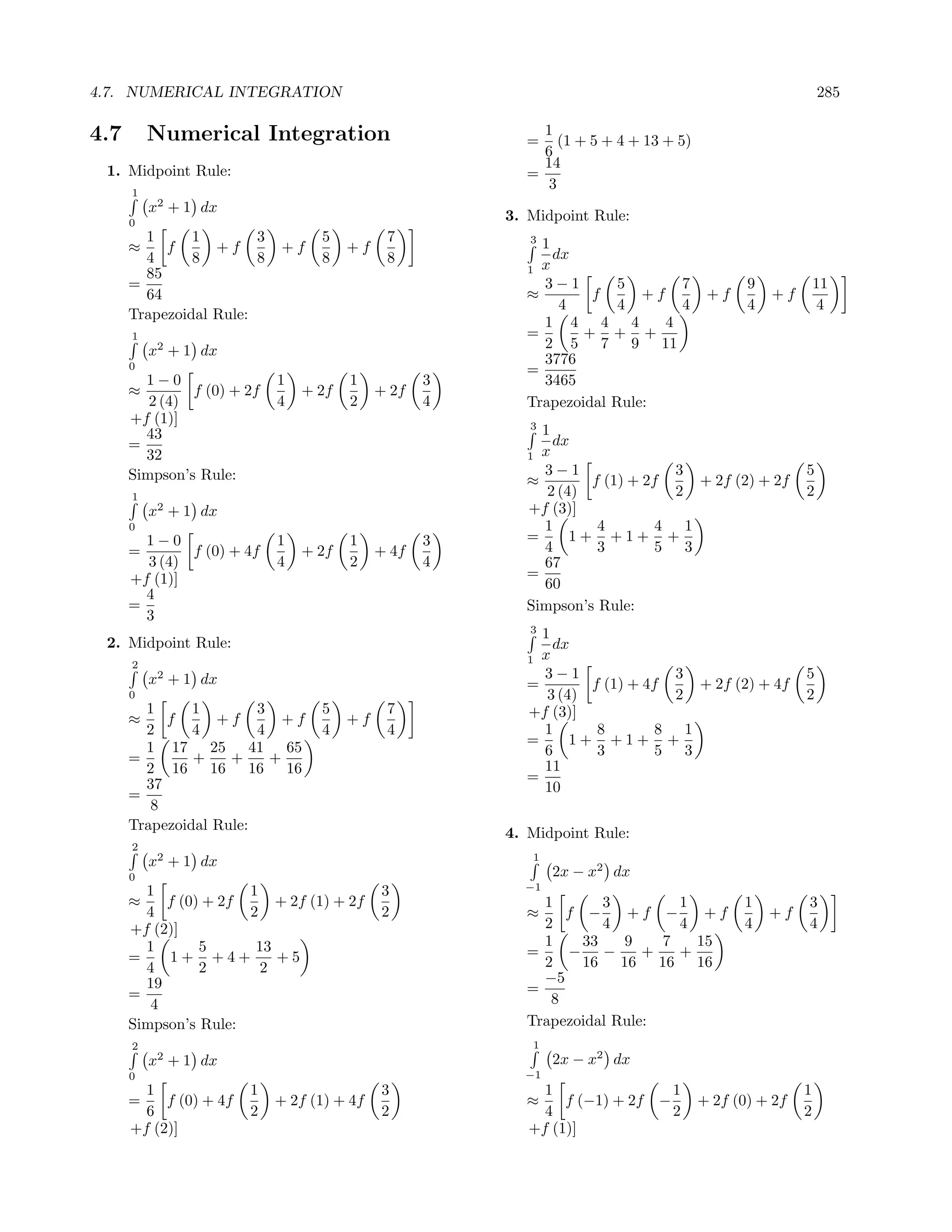 4.7. NUMERICAL INTEGRATION                                                                               285

4.7       Numerical Integration                            1
                                                         =    (1 + 5 + 4 + 13 + 5)
                                                           6
                                                           14
 1. Midpoint Rule:                                       =
      1
                                                            3
          x2 + 1 dx
      0
                                                       3. Midpoint Rule:
        1      1        3         5          7            31
      ≈    f      +f        +f         +f                    dx
        4      8        8         8          8
        85                                               1 x
      =                                                    3−1        5       7             9            11
        64                                               ≈        f      +f           +f        +f
                                                              4       4       4             4             4
      Trapezoidal Rule:
                                                           1 4 4 4          4
      1                                                  =       + + +
          x2 + 1 dx                                        2 5 7 9 11
      0
                                                           3776
                                                         =
        1−0                 1          1           3       3465
      ≈        f (0) + 2f       + 2f        + 2f
         2 (4)              4          2           4     Trapezoidal Rule:
      +f (1)]                                             3
        43                                                 1
      =                                                      dx
        32                                               1 x
      Simpson’s Rule:                                      3−1                3                      5
                                                         ≈        f (1) + 2f    + 2f (2) + 2f
      1                                                     2 (4)             2                      2
          x2 + 1 dx                                      +f (3)]
      0                                                    1       4        4 1
        1−0                 1          1           3     =      1+ +1+ +
      =       f (0) + 4f        + 2f        + 4f           4       3        5 3
        3 (4)               4          2           4       67
      +f (1)]                                            =
                                                           60
        4
      =                                                  Simpson’s Rule:
        3
                                                          31
 2. Midpoint Rule:                                           dx
                                                         1 x
      2
          x2 + 1 dx                                        3−1                3                      5
                                                         =        f (1) + 4f    + 2f (2) + 4f
      0                                                     3 (4)             2                      2
        1      1        3         5          7           +f (3)]
      ≈    f      +f        +f         +f
        2      4        4         4          4             1       8        8 1
        1 17 25 41 65                                    =      1+ +1+ +
      =        +    +     +                                6       3        5 3
        2 16 16 16 16                                      11
        37                                               =
      =                                                    10
         8
      Trapezoidal Rule:
                                                       4. Midpoint Rule:
      2
          x2 + 1 dx                                       1
      0                                                       2x − x2 dx
        1             1                     3            −1
      ≈    f (0) + 2f     + 2f (1) + 2f                    1       3         1             1         3
        4             2                     2            ≈    f −      +f −     +f              +f
      +f (2)]                                              2       4         4             4         4
        1       5      13                                  1    33    9    7   15
      =    1+ +4+         +5                             =    − −        +   +
        4       2       2                                  2    16 16 16 16
        19                                                 −5
      =                                                  =
         4                                                  8
      Simpson’s Rule:                                    Trapezoidal Rule:
      2                                                   1
          x2 + 1 dx                                           2x − x2 dx
      0                                                  −1
        1               1                   3               1                    1                   1
      =    f (0) + 4f       + 2f (1) + 4f                ≈     f (−1) + 2f   −       + 2f (0) + 2f
        6               2                   2               4                    2                   2
      +f (2)]                                             +f (1)]
 