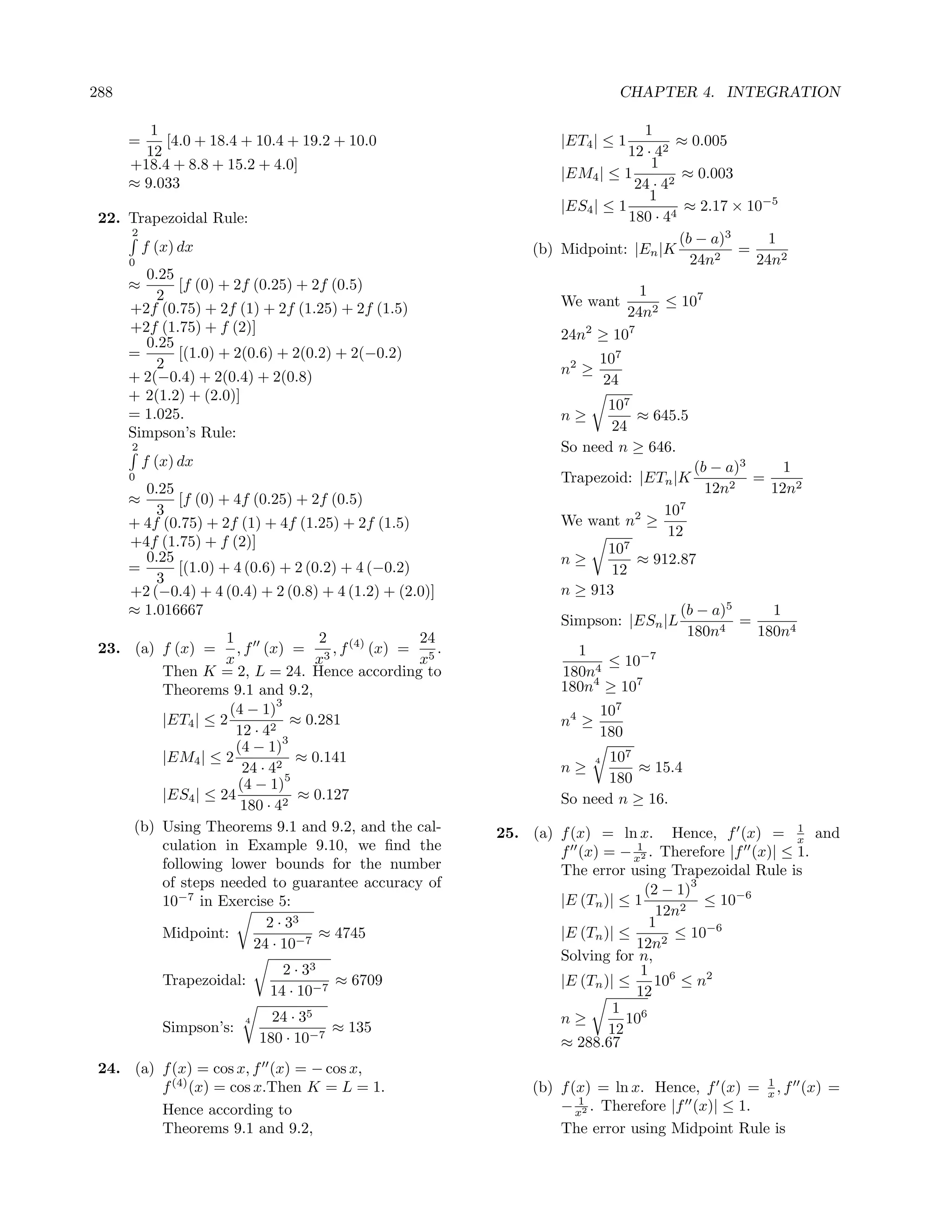 288                                                                         CHAPTER 4. INTEGRATION

         1                                                                    1
      =    [4.0 + 18.4 + 10.4 + 19.2 + 10.0                      |ET4 | ≤ 1          ≈ 0.005
        12                                                                  12 · 42
      +18.4 + 8.8 + 15.2 + 4.0]                                                 1
                                                                 |EM4 | ≤ 1          ≈ 0.003
      ≈ 9.033                                                                24 · 42
                                                                                1
                                                                 |ES4 | ≤ 1           ≈ 2.17 × 10−5
 22. Trapezoidal Rule:                                                      180 · 44
      2
                                                                                     (b − a)3     1
          f (x) dx                                           (b) Midpoint: |En |K             =
      0                                                                                24n2     24n2
        0.25
      ≈      [f (0) + 2f (0.25) + 2f (0.5)                                  1
          2                                                      We want       ≤ 107
      +2f (0.75) + 2f (1) + 2f (1.25) + 2f (1.5)                          24n2
      +2f (1.75) + f (2)]                                        24n2 ≥ 107
        0.25
      =      [(1.0) + 2(0.6) + 2(0.2) + 2(−0.2)                         107
          2                                                      n2 ≥
      + 2(−0.4) + 2(0.4) + 2(0.8)                                       24
      + 2(1.2) + (2.0)]
                                                                       107
      = 1.025.                                                   n≥        ≈ 645.5
      Simpson’s Rule:                                                   24
      2                                                          So need n ≥ 646.
          f (x) dx                                                                     (b − a)3     1
      0                                                          Trapezoid: |ETn |K         2
                                                                                                =
        0.25                                                                             12n      12n2
      ≈      [f (0) + 4f (0.25) + 2f (0.5)
          3                                                                      107
      + 4f (0.75) + 2f (1) + 4f (1.25) + 2f (1.5)                We want n2 ≥
                                                                                 12
      +4f (1.75) + f (2)]                                              107
        0.25                                                     n≥        ≈ 912.87
      =      [(1.0) + 4 (0.6) + 2 (0.2) + 4 (−0.2)                      12
          3
      +2 (−0.4) + 4 (0.4) + 2 (0.8) + 4 (1.2) + (2.0)]           n ≥ 913
      ≈ 1.016667                                                                  (b − a)5     1
                                                                 Simpson: |ESn |L       4
                                                                                           =
                   1               2          24                                   180n      180n4
 23. (a) f (x) = , f (x) = 3 , f (4) (x) = 5 .                     1
                   x              x           x                        ≤ 10−7
         Then K = 2, L = 24. Hence according to                  180n4
         Theorems 9.1 and 9.2,                                   180n4 ≥ 107
                            3
                    (4 − 1)                                             107
         |ET4 | ≤ 2            ≈ 0.281                           n4 ≥
                     12 · 42                                            180
                             3
                     (4 − 1)
         |EM4 | ≤ 2             ≈ 0.141                                 107
                                                                        4
                      24 · 42                                    n≥         ≈ 15.4
                     (4 − 1)
                              5                                         180
         |ES4 | ≤ 24            ≈ 0.127                          So need n ≥ 16.
                      180 · 42
     (b) Using Theorems 9.1 and 9.2, and the cal-        25. (a) f (x) = ln x. Hence, f (x) = x and 1
         culation in Example 9.10, we ﬁnd the                                1
                                                                 f (x) = − x2 . Therefore |f (x)| ≤ 1.
         following lower bounds for the number                   The error using Trapezoidal Rule is
         of steps needed to guarantee accuracy of                              (2 − 1)
                                                                                       3
         10−7 in Exercise 5:                                     |E (Tn )| ≤ 1           ≤ 10−6
                                                                                 12n2
                          2 · 33                                                1
         Midpoint:                 ≈ 4745                        |E (Tn )| ≤       ≤ 10−6
                        24 · 10−7                                            12n2
                                                                 Solving for n,
                                 2 · 33                                       1 6
             Trapezoidal:                ≈ 6709                  |E (Tn )| ≤     10 ≤ n2
                               14 · 10−7                                     12
                                                                          1 6
                          4     24 · 35                          n≥         10
             Simpson’s:                  ≈ 135                           12
                              180 · 10−7                         ≈ 288.67
 24. (a) f (x) = cos x, f (x) = − cos x,
                                                                                               1
         f (4) (x) = cos x.Then K = L = 1.                   (b) f (x) = ln x. Hence, f (x) = x , f (x) =
                                                                    1
         Hence according to                                      − x2 . Therefore |f (x)| ≤ 1.
         Theorems 9.1 and 9.2,                                   The error using Midpoint Rule is
 