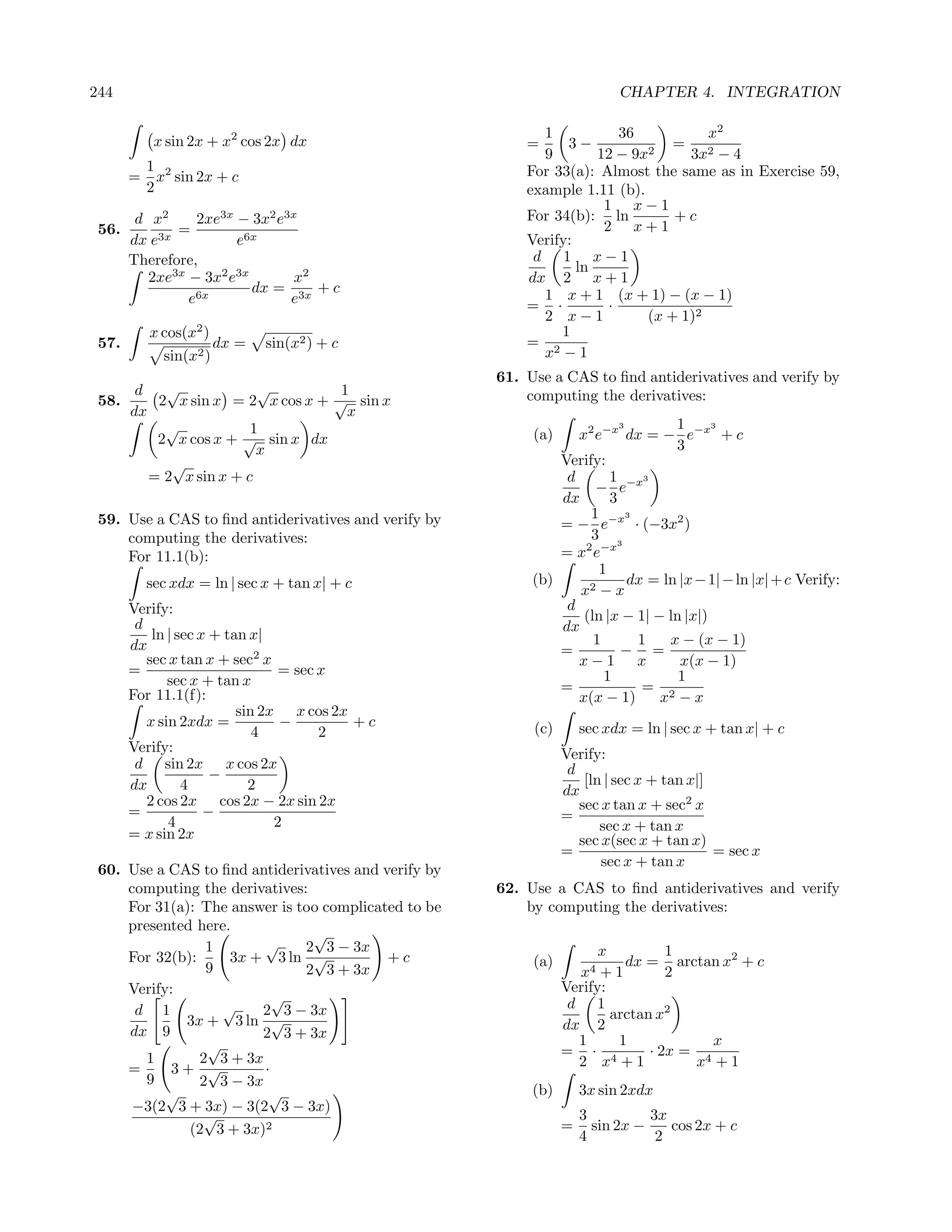 244                                                                        CHAPTER 4. INTEGRATION

                                                            1            36          x2
            x sin 2x + x2 cos 2x dx                       =     3−              = 2
                                                            9        12 − 9x 2    3x − 4
           1 2                                            For 33(a): Almost the same as in Exercise 59,
       =     x sin 2x + c
           2                                              example 1.11 (b).
                                                                      1 x−1
        d x2      2xe3x − 3x2 e3x                         For 34(b): ln         +c
 56.           =                                                      2 x+1
       dx e 3x          e6x                               Verify:
       Therefore,                                          d 1 x−1
                                                                  ln
          2xe3x − 3x2 e3x        x2                       dx 2 x + 1
                 6x
                          dx = 3x + c                       1 x + 1 (x + 1) − (x − 1)
                e               e                         = ·          ·
                                                            2 x−1           (x + 1)2
           x cos(x2 )                                          1
 57.                    dx =   sin(x2 ) + c               = 2
             sin(x2 )                                       x −1
                                                      61. Use a CAS to ﬁnd antiderivatives and verify by
      d   √             √         1                       computing the derivatives:
 58.     2 x sin x = 2 x cos x + √ sin x
     dx                            x
          √            1                                                  3        1     3

         2 x cos x + √ sin x dx                            (a)    x2 e−x dx = − e−x + c
                        x                                                          3
           √                                                   Verify:
        = 2 x sin x + c                                         d       1      3
                                                                     − e−x
                                                               dx       3
 59. Use a CAS to ﬁnd antiderivatives and verify by                 1       3
                                                               = − e−x · (−3x2 )
     computing the derivatives:                                     3 3
     For 11.1(b):                                              = x2 e−x
                                                                      1
           sec xdx = ln | sec x + tan x| + c               (b)              dx = ln |x − 1| − ln |x| + c Verify:
                                                                  x2 − x
       Verify:                                                  d
                                                                   (ln |x − 1| − ln |x|)
        d                                                      dx
           ln | sec x + tan x|                                       1        1   x − (x − 1)
       dx                                                      =          − =
          sec x tan x + sec2 x                                    x−1 x             x(x − 1)
       =                         = sec x                               1           1
              sec x + tan x                                    =              = 2
       For 11.1(f):                                               x(x − 1)       x −x
                          sin 2x x cos 2x
          x sin 2xdx =           −        +c               (c)       sec xdx = ln | sec x + tan x| + c
                             4         2
       Verify:                                                   Verify:
        d sin 2x x cos 2x                                         d
                      −                                              [ln | sec x + tan x|]
       dx        4          2                                    dx
          2 cos 2x cos 2x − 2x sin 2x                               sec x tan x + sec2 x
       =             −                                           =
              4                 2                                       sec x + tan x
       = x sin 2x                                                   sec x(sec x + tan x)
                                                                 =                         = sec x
                                                                        sec x + tan x
 60. Use a CAS to ﬁnd antiderivatives and verify by
     computing the derivatives:                       62. Use a CAS to ﬁnd antiderivatives and verify
     For 31(a): The answer is too complicated to be       by computing the derivatives:
     presented here.
                                √
                 1       √     2 3 − 3x                                x          1
     For 32(b):     3x + 3 ln √            +c              (a)             dx = arctan x2 + c
                 9             2 3 + 3x                            x4 + 1         2
     Verify:                                                     Verify:
                           √                                      d 1
      d 1          √    2 3 − 3x                                         arctan x2
             3x + 3 ln √                                         dx 2
     dx 9               2 3 + 3x
                 √                                                 1      1             x
        1       2 3 + 3x                                         = · 4         · 2x = 4
     =      3+ √         ·                                         2 x +1            x +1
        9       2 3 − 3x
           √              √                                (b)       3x sin 2xdx
      −3(2 3 + 3x) − 3(2 3 − 3x)
                 √                                                   3          3x
              (2 3 + 3x)2                                        =     sin 2x −    cos 2x + c
                                                                     4           2
 