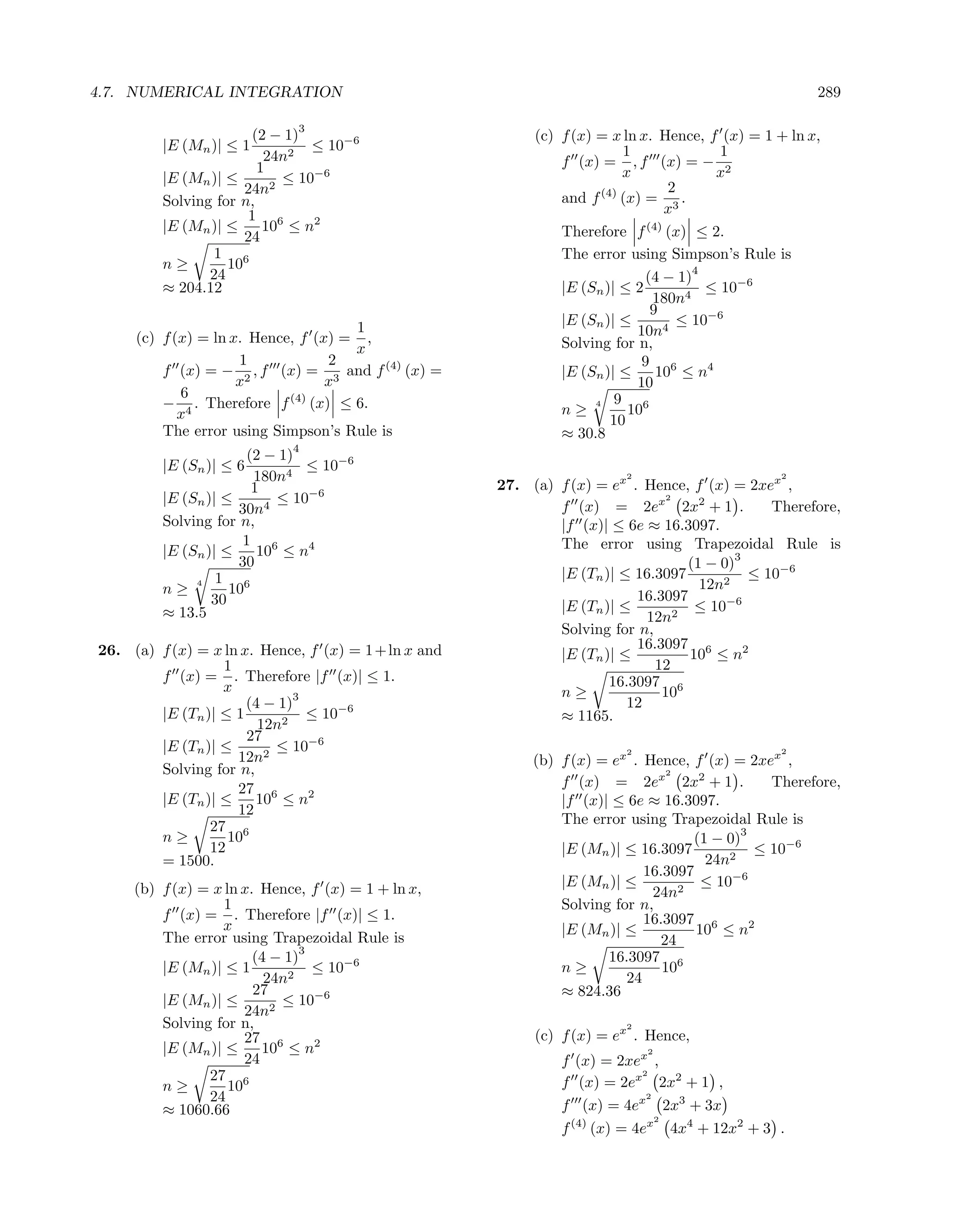 4.7. NUMERICAL INTEGRATION                                                                            289

                              3
                        (2 − 1)                            (c) f (x) = x ln x. Hence, f (x) = 1 + ln x,
         |E (Mn )| ≤ 1          ≤ 10−6                                   1                1
                          24n2                                 f (x) = , f (x) = − 2
                         1                                               x               x
         |E (Mn )| ≤        ≤ 10−6
                      24n2                                                       2
         Solving for n,                                        and f (4) (x) = 3 .
                       1 6                                                      x
         |E (Mn )| ≤      10 ≤ n2                              Therefore f (4) (x) ≤ 2.
                      24
                 1 6                                           The error using Simpson’s Rule is
         n≥        10                                                                 4
                24                                                           (4 − 1)
         ≈ 204.12                                              |E (Sn )| ≤ 2        4
                                                                                        ≤ 10−6
                                                                              180n
                                                                              9
                                     1                         |E (Sn )| ≤         ≤ 10−6
     (c) f (x) = ln x. Hence, f (x) = ,                                    10n4
                                     x                         Solving for n,
                     1            2                                         9 6
         f (x) = − 2 , f (x) = 3 and f (4) (x) =               |E (Sn )| ≤     10 ≤ n4
                     x            x                                        10
            6                                                           9 6
         − 4 . Therefore f (4) (x) ≤ 6.                        n≥
                                                                     4
                                                                          10
            x                                                          10
         The error using Simpson’s Rule is                     ≈ 30.8
                             4
                       (2 − 1)
         |E (Sn )| ≤ 6         ≤ 10−6
                        180n4                                            2                      2
                        1                             27. (a) f (x) = ex . Hence, f (x) = 2xex ,
         |E (Sn )| ≤       ≤ 10−6                                              2
                     30n4                                     f (x) = 2ex 2x2 + 1 .            Therefore,
         Solving for n,                                       |f (x)| ≤ 6e ≈ 16.3097.
                      1 6                                     The error using Trapezoidal Rule is
         |E (Sn )| ≤     10 ≤ n4                                                          3
                     30                                                           (1 − 0)
                  1 6                                         |E (Tn )| ≤ 16.3097       2
                                                                                            ≤ 10−6
         n≥
              4
                    10                                                              12n
                 30                                                       16.3097
         ≈ 13.5                                               |E (Tn )| ≤          ≤ 10−6
                                                                            12n2
                                                              Solving for n,
26. (a) f (x) = x ln x. Hence, f (x) = 1 + ln x and                       16.3097 6
                                                              |E (Tn )| ≤         10 ≤ n2
                  1                                                          12
        f (x) = . Therefore |f (x)| ≤ 1.                              16.3097 6
                  x                                           n≥              10
                              3
                      (4 − 1)                                            12
        |E (Tn )| ≤ 1           ≤ 10−6                        ≈ 1165.
                        12n2
                      27
        |E (Tn )| ≤       ≤ 10−6                                         2                      2
                    12n2                                   (b) f (x) = ex . Hence, f (x) = 2xex ,
        Solving for n,                                                          2

                    27 6                                       f (x) = 2ex 2x2 + 1 .            Therefore,
        |E (Tn )| ≤    10 ≤ n2                                 |f (x)| ≤ 6e ≈ 16.3097.
                    12
                27 6                                           The error using Trapezoidal Rule is
                                                                                            3
        n≥         10                                                               (1 − 0)
                12                                             |E (Mn )| ≤ 16.3097            ≤ 10−6
        = 1500.                                                                       24n2
                                                                            16.3097
     (b) f (x) = x ln x. Hence, f (x) = 1 + ln x,              |E (Mn )| ≤           ≤ 10−6
                                                                             24n2
                   1                                           Solving for n,
         f (x) = . Therefore |f (x)| ≤ 1.                                   16.3097 6
                  x                                            |E (Mn )| ≤          10 ≤ n2
         The error using Trapezoidal Rule is                                   24
                               3
                        (4 − 1)                                       16.3097 6
         |E (Mn )| ≤ 1           ≤ 10−6                        n≥              10
                          24n2                                           24
                        27                                     ≈ 824.36
         |E (Mn )| ≤        ≤ 10−6
                       24n2
         Solving for n,                                                  2
                       27 6                                (c) f (x) = ex . Hence,
         |E (Mn )| ≤      10 ≤ n2                                            2
                       24                                      f (x) = 2xex ,
                27 6                                                        2
                                                               f (x) = 2ex 2x2 + 1 ,
         n≥         10
                24                                                           2

         ≈ 1060.66                                             f (x) = 4ex 2x3 + 3x
                                                                               2
                                                               f (4) (x) = 4ex 4x4 + 12x2 + 3 .
 