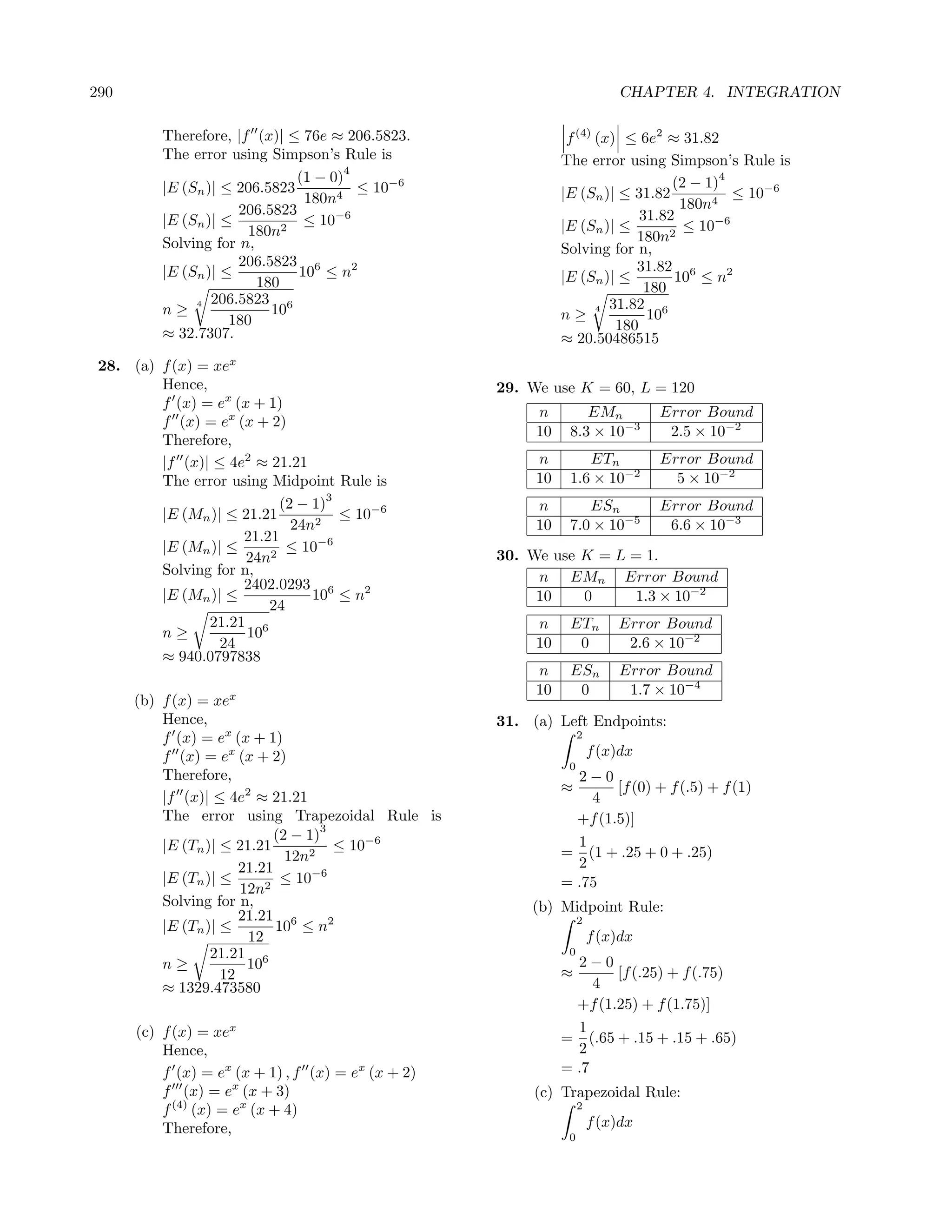 290                                                                        CHAPTER 4. INTEGRATION

          Therefore, |f (x)| ≤ 76e ≈ 206.5823.                 f (4) (x) ≤ 6e2 ≈ 31.82
          The error using Simpson’s Rule is                   The error using Simpson’s Rule is
                                       4
                               (1 − 0)                                           (2 − 1)
                                                                                         4
          |E (Sn )| ≤ 206.5823           ≤ 10−6               |E (Sn )| ≤ 31.82            ≤ 10−6
                                180n4                                             180n4
                      206.5823                                              31.82
          |E (Sn )| ≤           ≤ 10−6                        |E (Sn )| ≤          ≤ 10−6
                        180n2                                              180n2
          Solving for n,                                      Solving for n,
                      206.5823 6                                           31.82 6
          |E (Sn )| ≤          10 ≤ n2                        |E (Sn )| ≤        10 ≤ n2
                         180                                                 180
               4 206.5823
          n≥               106                                       4 31.82
                     180                                      n≥             106
                                                                        180
          ≈ 32.7307.                                          ≈ 20.50486515
 28. (a) f (x) = xex
         Hence,                                     29. We use K = 60, L = 120
         f (x) = ex (x + 1)
                                                         n        EMn            Error Bound
         f (x) = ex (x + 2)
                                                         10    8.3 × 10−3         2.5 × 10−2
         Therefore,
         |f (x)| ≤ 4e2 ≈ 21.21                           n        ETn            Error Bound
         The error using Midpoint Rule is                10    1.6 × 10−2          5 × 10−2
                                   3
                           (2 − 1)                       n        ESn            Error Bound
         |E (Mn )| ≤ 21.21           ≤ 10−6
                             24n2                        10    7.0 × 10−5         6.6 × 10−3
                     21.21
         |E (Mn )| ≤        ≤ 10−6
                      24n2                          30. We use K = L = 1.
         Solving for n,                                  n EMn Error Bound
                     2402.0293 6
         |E (Mn )| ≤            10 ≤ n2                  10    0     1.3 × 10−2
                         24
                21.21 6                                  n     ETn         Error Bound
         n≥           10
                  24                                     10     0           2.6 × 10−2
         ≈ 940.0797838
                                                         n     ESn         Error Bound
                                                         10     0           1.7 × 10−4
      (b) f (x) = xex
          Hence,                                    31. (a) Left Endpoints:
          f (x) = ex (x + 1)                                       2

          f (x) = ex (x + 2)                                           f (x)dx
                                                               0
          Therefore,                                            2−0
                                                              ≈       [f (0) + f (.5) + f (1)
          |f (x)| ≤ 4e2 ≈ 21.21                                   4
          The error using Trapezoidal Rule is                   +f (1.5)]
                                     3
                             (2 − 1)
          |E (Tn )| ≤ 21.21            ≤ 10−6                   1
                                                              = (1 + .25 + 0 + .25)
                               12n2                             2
                       21.21
          |E (Tn )| ≤         ≤ 10−6                          = .75
                       12n2
          Solving for n,                                (b) Midpoint Rule:
                       21.21 6                                     2
          |E (Tn )| ≤        10 ≤ n2
                        12                                             f (x)dx
                  21.21 6                                      0
          n≥            10                                      2−0
                    12                                        ≈       [f (.25) + f (.75)
          ≈ 1329.473580                                            4
                                                                +f (1.25) + f (1.75)]
      (c) f (x) = xex                                           1
                                                              = (.65 + .15 + .15 + .65)
          Hence,                                                2
          f (x) = ex (x + 1) , f (x) = ex (x + 2)             = .7
          f (x) = ex (x + 3)                             (c) Trapezoidal Rule:
          f (4) (x) = ex (x + 4)                                   2

          Therefore,                                                   f (x)dx
                                                               0
 