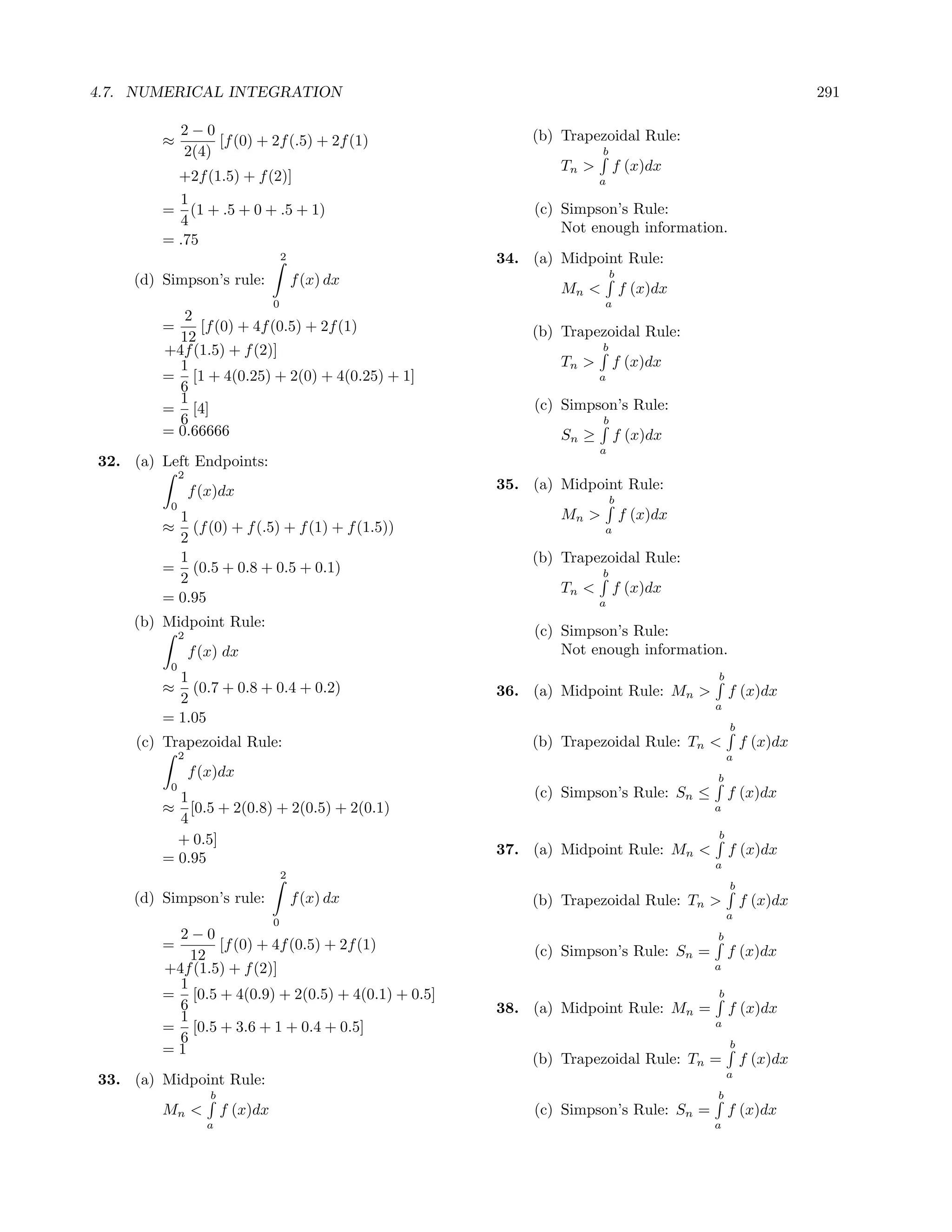 4.7. NUMERICAL INTEGRATION                                                                               291

              2−0                                         (b) Trapezoidal Rule:
        ≈          [f (0) + 2f (.5) + 2f (1)
              2(4)                                                   b
                                                              Tn >       f (x)dx
          +2f (1.5) + f (2)]                                         a
          1
        = (1 + .5 + 0 + .5 + 1)                           (c) Simpson’s Rule:
          4                                                   Not enough information.
        = .75
                                       2              34. (a) Midpoint Rule:
                                                                         b
    (d) Simpson’s rule:                    f (x) dx
                                                              Mn <           f (x)dx
                                   0                                 a
           2
        =    [f (0) + 4f (0.5) + 2f (1)                   (b) Trapezoidal Rule:
          12
        +4f (1.5) + f (2)]                                           b
          1                                                   Tn >       f (x)dx
        = [1 + 4(0.25) + 2(0) + 4(0.25) + 1]                         a
          6
          1                                               (c) Simpson’s Rule:
        = [4]
          6                                                          b
        = 0.66666                                             Sn ≥       f (x)dx
                                                                     a
32. (a) Left Endpoints:
              2
                  f (x)dx                             35. (a) Midpoint Rule:
                                                                         b
          0
          1                                                   Mn >           f (x)dx
        ≈ (f (0) + f (.5) + f (1) + f (1.5))                         a
          2
          1                                               (b) Trapezoidal Rule:
        = (0.5 + 0.8 + 0.5 + 0.1)                                    b
          2
                                                              Tn <       f (x)dx
        = 0.95                                                       a
    (b) Midpoint Rule:
              2                                           (c) Simpson’s Rule:
                  f (x) dx                                    Not enough information.
          0
          1                                                                            b
        ≈   (0.7 + 0.8 + 0.4 + 0.2)                   36. (a) Midpoint Rule: Mn >          f (x)dx
          2                                                                            a
        = 1.05
                                                                                           b
     (c) Trapezoidal Rule:                                (b) Trapezoidal Rule: Tn <           f (x)dx
              2                                                                            a
                  f (x)dx                                                              b
          0
          1                                               (c) Simpson’s Rule: Sn ≤         f (x)dx
        ≈ [0.5 + 2(0.8) + 2(0.5) + 2(0.1)                                              a
          4
                                                                                       b
          + 0.5]
                                                      37. (a) Midpoint Rule: Mn <          f (x)dx
        = 0.95                                                                         a
                                       2
                                                                                           b
    (d) Simpson’s rule:                    f (x) dx       (b) Trapezoidal Rule: Tn >           f (x)dx
                                                                                           a
                                   0
          2−0                                                                          b
        =       [f (0) + 4f (0.5) + 2f (1)                (c) Simpson’s Rule: Sn =         f (x)dx
            12
        +4f (1.5) + f (2)]                                                             a
          1
        = [0.5 + 4(0.9) + 2(0.5) + 4(0.1) + 0.5]                                       b
          6                                           38. (a) Midpoint Rule: Mn =          f (x)dx
          1                                                                            a
        = [0.5 + 3.6 + 1 + 0.4 + 0.5]
          6                                                                                b
        =1
                                                          (b) Trapezoidal Rule: Tn =           f (x)dx
                                                                                           a
33. (a) Midpoint Rule:
                     b                                                                 b
        Mn <             f (x)dx                          (c) Simpson’s Rule: Sn =         f (x)dx
                     a                                                                 a
 