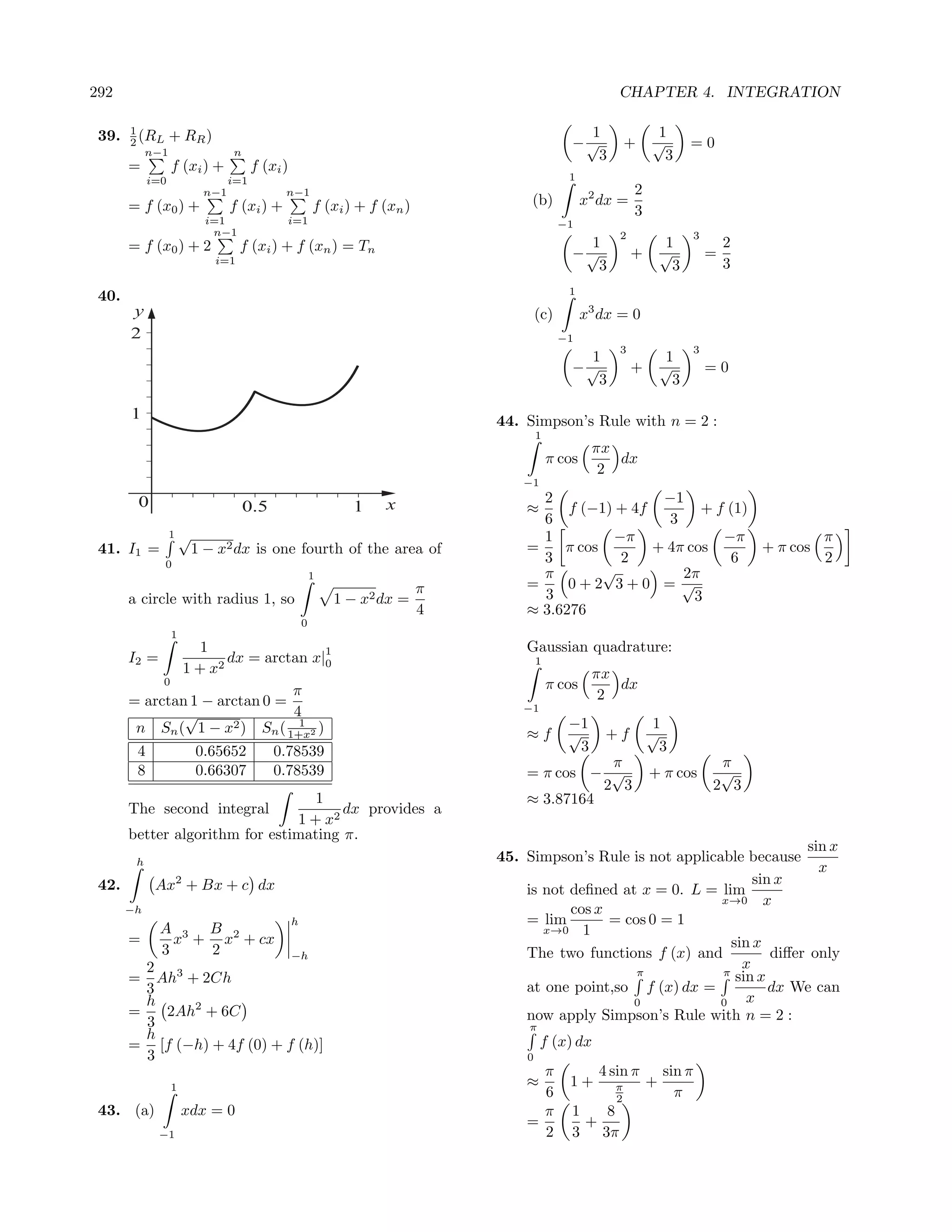 292                                                                                                    CHAPTER 4. INTEGRATION

 39.   1                                                                                        1                1
       2 (RL +        RR )                                                                    −√           +    √         =0
          n−1                  n                                                                 3                3
       =          f (xi ) +         f (xi )
            i=0               i=1                                                            1
                        n−1                n−1                                                              2
       = f (x0 ) +             f (xi ) +              f (xi ) + f (xn )            (b)            x2 dx =
                                                                                                            3
                         i=1               i=1                                              −1
                          n−1                                                                           2                 3
       = f (x0 ) + 2               f (xi ) + f (xn ) = Tn                                       1                    1            2
                             i=1
                                                                                              −√            +       √         =
                                                                                                 3                    3           3
                                                                                             1
 40.
       y                                                                              (c)         x3 dx = 0
       2                                                                                    −1
                                                                                                        3                 3
                                                                                                1                    1
                                                                                              −√            +       √         =0
                                                                                                 3                    3

       1                                                                      44. Simpson’s Rule with n = 2 :
                                                                                      1
                                                                                                   πx
                                                                                          π cos       dx
                                                                                                    2
                                                                                  −1
        0                                                         x                 2                −1
                                   0.5                       1                    ≈     f (−1) + 4f        + f (1)
                                                                                    6                 3
                  1√                                                                1         −π              −π           π
 41. I1 =              1 − x2 dx is one fourth of the area of                     =    π cos        + 4π cos       + π cos
              0
                                                                                    3          2               6           2
                                                      1                             π        √          2π
                                                                          π       =     0+2 3+0 = √
       a circle with radius 1, so                         1 − x2 dx =               3                     3
                                                                          4       ≈ 3.6276
                                                  0
                  1
                  1                 1                                             Gaussian quadrature:
       I2 =          dx = arctan x|0                                                  1
              1 + x2                                                                               πx
            0                                                                             π cos       dx
                               π                                                                    2
       = arctan 1 − arctan 0 =                                                    −1
               √               4
                                1
        n Sn ( 1 − x2 ) Sn ( 1+x2 )                                                          −1                  1
                                                                                  ≈f         √       +f         √
        4              0.65652           0.78539                                               3                  3
                                                                                             π                                 π
        8              0.66307           0.78539                                  = π cos − √                   + π cos        √
                                                                                            2 3                               2 3
                                   1                                              ≈ 3.87164
       The second integral             dx provides a
                                1 + x2
       better algorithm for estimating π.
                                                                                                                             sin x
        h                                                                     45. Simpson’s Rule is not applicable because
                                                                                                                               x
 42.         Ax2 + Bx + c dx                                                                                         sin x
                                                                                  is not deﬁned at x = 0. L = lim
                                                                                                               x→0 x
       −h                                                                                cos x
                                              h                                   = lim        = cos 0 = 1
              A 3 B 2                                                                x→0 1
       =        x + x + cx                                                                                       sin x
              3    2                          −h                                  The two functions f (x) and           diﬀer only
         2 3                                                                                                       x
                                                                                                   π           π sin x
       =   Ah + 2Ch
         3                                                                        at one point,so f (x) dx =            dx We can
         h                                                                                        0            0    x
       =    2Ah2 + 6C                                                             now apply Simpson’s Rule with n = 2 :
         3                                                                         π
         h                                                                             f (x) dx
       = [f (−h) + 4f (0) + f (h)]
         3                                                                        0
                                                                                    π               4 sin π         sin π
                  1                                                               ≈          1+        π        +
                                                                                    6                  2              π
 43. (a)              xdx = 0                                                       π         1   8
                                                                                  =             +
              −1                                                                    2         3 3π
 