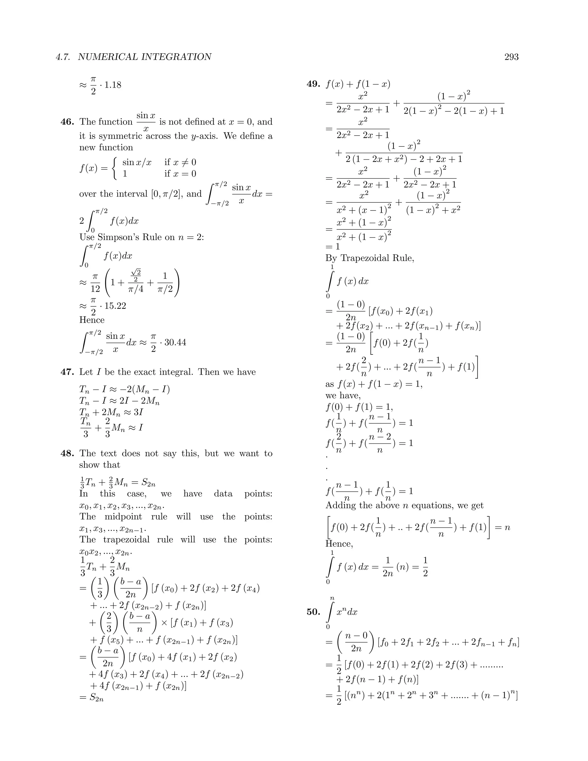 4.7. NUMERICAL INTEGRATION                                                                                                 293

            π
    ≈         · 1.18                                              49. f (x) + f (1 − x)
            2                                                                                              2
                                                                                x2                  (1 − x)
                                                                      = 2               +
                                                                         2x − 2x + 1 2(1 − x)2 − 2(1 − x) + 1
                 sin x
46. The function       is not deﬁned at x = 0, and                              x2
                   x                                                  = 2
    it is symmetric across the y-axis. We deﬁne a                        2x − 2x + 1
                                                                                              2
    new function                                                                      (1 − x)
                                                                         +
                         sin x/x   if x = 0                                 2 (1 − 2x + x2 ) − 2 + 2x + 1
    f (x) =                                                                     x2           (1 − x)
                                                                                                     2
                         1         if x = 0                           = 2               + 2
                                              π/2
                                                     sin x               2x − 2x + 1 2x − 2x + 1
    over the interval [0, π/2], and                        dx =                                       2
                                                                                x2            (1 − x)
                                              −π/2     x              =                 +
                                                                                      2            2
                π/2                                                      x2 + (x − 1)      (1 − x) + x2
    2                 f (x)dx                                             2           2
                                                                         x + (1 − x)
            0                                                         =               2
    Use Simpson’s Rule on n = 2:                                         x2 + (1 − x)
            π/2                                                       =1
                  f (x)dx                                             By Trapezoidal Rule,
        0                  √                                                1
                2
      π            1
    ≈     1+ 2 +                                                                f (x) dx
      12      π/4 π/2
                                                                        0
      π
    ≈ · 15.22                                                              (1 − 0)
      2                                                                 =           [f (x0 ) + 2f (x1 )
    Hence                                                                     2n
                                                                           + 2f (x2 ) + ... + 2f (xn−1 ) + f (xn )]
            π/2
                  sin x     π                                              (1 − 0)                 1
                        dx ≈ · 30.44                                    =             f (0) + 2f ( )
        −π/2        x       2                                                 2n                   n
                                                                                  2                n−1
                                                                           + 2f ( ) + ... + 2f (        ) + f (1)
47. Let I be the exact integral. Then we have                                     n                  n
                                                                        as f (x) + f (1 − x) = 1,
    Tn − I ≈ −2(Mn − I)
                                                                        we have,
    Tn − I ≈ 2I − 2Mn
                                                                        f (0) + f (1) = 1,
    Tn + 2Mn ≈ 3I                                                          1        n−1
    Tn    2                                                             f( ) + f(           )=1
       + Mn ≈ I                                                            n           n
     3    3                                                                2        n−2
                                                                        f( ) + f(           )=1
48. The text does not say this, but we want to                             n           n
                                                                        .
    show that                                                           .
    1
          + 2 Mn = S2n                                                  .
    3 Tn       3                                                           n−1            1
    In this case, we have data points:                                  f(       ) + f( ) = 1
                                                                             n            n
    x0 , x1 , x2 , x3 , ..., x2n .                                      Adding the above n equations, we get
    The midpoint rule will use the points:                                           1              n−1
    x1 , x3 , ..., x2n−1 .                                               f (0) + 2f ( ) + .. + 2f (     ) + f (1) = n
                                                                                     n               n
    The trapezoidal rule will use the points:                           Hence,
    x0 x2 , ..., x2n .                                                      1
    1          2                                                                              1       1
      Tn + Mn                                                                   f (x) dx =      (n) =
    3          3                                                                             2n       2
          1        b−a                                                  0
    =                         [f (x0 ) + 2f (x2 ) + 2f (x4 )
          3         2n                                                   n
       + ... + 2f (x2n−2 ) + f (x2n )]
              2      b−a                                          50.           xn dx
       +                         × [f (x1 ) + f (x3 )                   0
              3          n
       + f (x5 ) + ... + f (x2n−1 ) + f (x2n )]                                   n−0
                                                                        =                  [f0 + 2f1 + 2f2 + ... + 2fn−1 + fn ]
          b−a                                                                      2n
    =                [f (x0 ) + 4f (x1 ) + 2f (x2 )                      1
            2n                                                          =  [f (0) + 2f (1) + 2f (2) + 2f (3) + .........
       + 4f (x3 ) + 2f (x4 ) + ... + 2f (x2n−2 )                         2
                                                                         + 2f (n − 1) + f (n)]
       + 4f (x2n−1 ) + f (x2n )]                                         1                                               n
    = S2n                                                               = [(nn ) + 2(1n + 2n + 3n + ....... + (n − 1) ]
                                                                         2
 