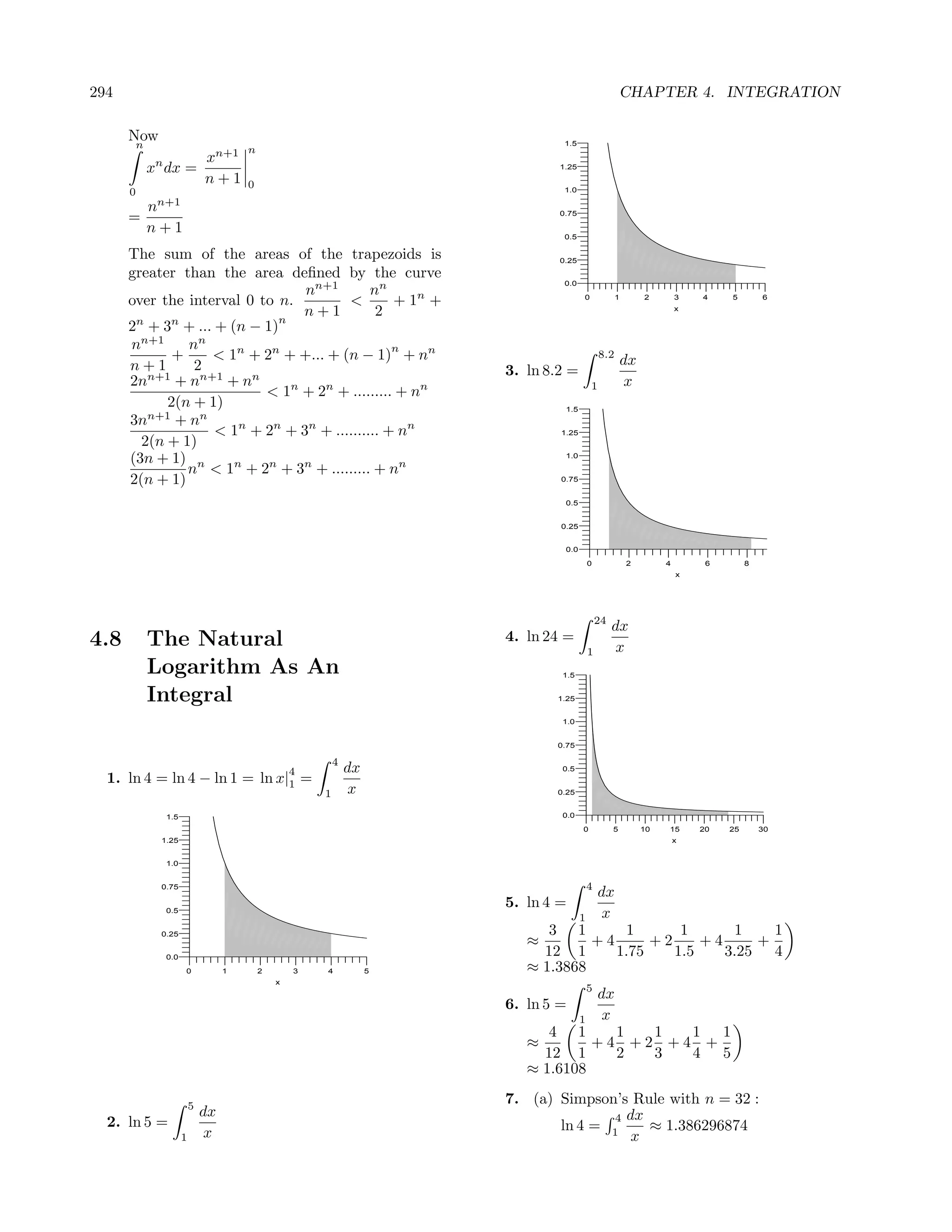294                                                                                                     CHAPTER 4. INTEGRATION

      Now
       n                               n
                                                                                 1.5

            n     xn+1
           x dx =                                                               1.25
                  n+1                  0
      0                                                                          1.0

        nn+1
      =                                                                         0.75

        n+1                                                                      0.5

      The sum of the areas of the trapezoids is                                 0.25

      greater than the area deﬁned by the curve
                                                                                 0.0
                                 nn+1        nn
      over the interval 0 to n.         <        + 1n +                                0             1        2        3   4    5        6


                              n
                                n+1           2                                                                        x

      2n + 3n + ... + (n − 1)
      nn+1     nn                                n
             +     < 1n + 2n + +... + (n − 1) + nn                                             8.2
                                                                                                         dx
      n+1       2                                                       3. ln 8.2 =
      2nn+1 + nn+1 + nn                                                                    1              x
                           < 1n + 2n + ......... + nn
            2(n + 1)                                                             1.5
      3nn+1 + nn
                    < 1n + 2n + 3n + .......... + nn                            1.25
        2(n + 1)
      (3n + 1) n                                                                 1.0

               n < 1n + 2n + 3n + ......... + nn
      2(n + 1)                                                                  0.75


                                                                                 0.5


                                                                                0.25


                                                                                 0.0

                                                                                           0             2         4        6        8
                                                                                                                       x




                                                                                               24
                                                                                                    dx
4.8        The Natural                                                  4. ln 24 =
                                                                                           1        x
           Logarithm As An                                                      1.5


           Integral                                                            1.25


                                                                                1.0


                                                                               0.75

                                                           4
                                                   4           dx               0.5
  1. ln 4 = ln 4 − ln 1 = ln x|1 =
                                                       1        x              0.25


                1.5                                                             0.0

                                                                                       0            5         10   15      20   25       30
            1.25                                                                                                       x


                1.0


            0.75                                                                           4
                                                                                               dx
                                                                        5. ln 4 =
                0.5
                                                                                       1        x
            0.25                                                              3 1       1       1      1    1
                                                                           ≈        +4      +2     +4     +
                0.0
                                                                             12 1      1.75    1.5    3.25 4
                      0            1       2       3   4            5      ≈ 1.3868
                                               x
                                                                                           5
                                                                                               dx
                                                                        6. ln 5 =
                                                                                       1        x
                                                                              4 1     1  1  1 1
                                                                           ≈        +4 +2 +4 +
                                                                             12 1     2  3  4 5
                                                                           ≈ 1.6108

                          5
                                                                        7. (a) Simpson’s Rule with n = 32 :
                              dx                                                      4 dx
  2. ln 5 =                                                                    ln 4 = 1    ≈ 1.386296874
                      1        x                                                         x
 