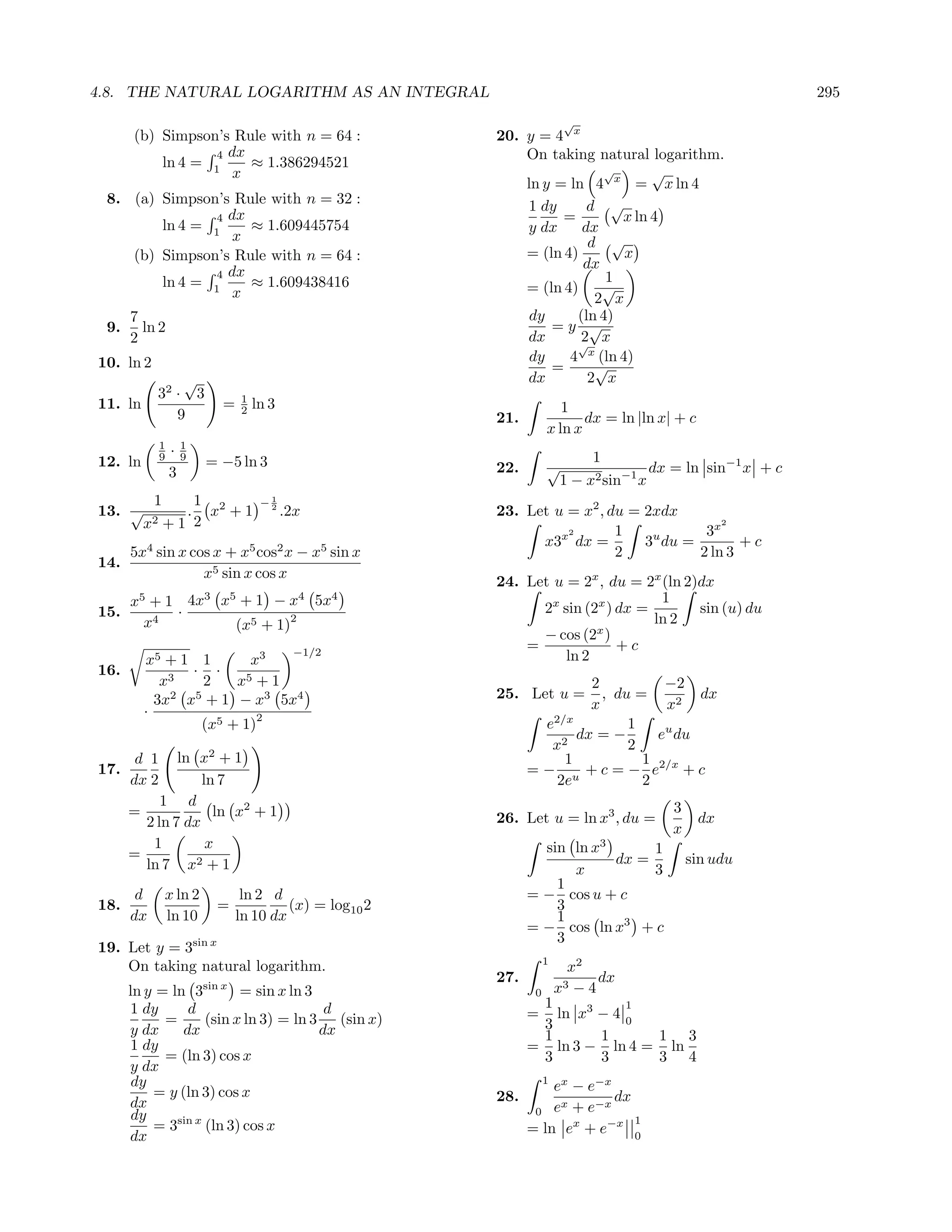 4.8. THE NATURAL LOGARITHM AS AN INTEGRAL                                                                               295
                                                                                    √
      (b) Simpson’s Rule with n = 64 :                              20. y = 4 x
                 4 dx                                                   On taking natural logarithm.
          ln 4 = 1    ≈ 1.386294521
                    x                                                                √      √
                                                                        ln y = ln 4 x = x ln 4
 8. (a) Simpson’s Rule with n = 32 :                                    1 dy      d √
               4 dx                                                           =        x ln 4
        ln 4 = 1    ≈ 1.609445754                                       y dx     dx
                  x                                                               d √
    (b) Simpson’s Rule with n = 64 :                                    = (ln 4)        x
                                                                                 dx
               4 dx                                                                  1
        ln 4 = 1    ≈ 1.609438416                                       = (ln 4)    √
                  x                                                                2 x
      7                                                                  dy     (ln 4)
 9.     ln 2                                                                =y √
      2                                                                 dx      √
                                                                                 2 x
10. ln 2                                                                 dy    4 x (ln 4)
                                                                            =      √
               √                                                        dx        2 x
           32 · 3                      1
11. ln                         =       2   ln 3                                   1
              9                                                     21.               dx = ln |ln x| + c
                                                                               x ln x
             1     1
             9   ·9                                                                     1
12. ln                     = −5 ln 3                                22.        √                  dx = ln sin−1 x + c
                 3
                                                                                   1 − x2 sin−1 x
           1    1 2                         −1
13. √             x +1 .                     2
                                                  .2x               23. Let u = x2 , du = 2xdx
         x2 + 1 2                                                             2       1            3x
                                                                                                      2

                                                                          x3x dx =        3u du =        +c
      5x4 sin x cos x + x5 cos2 x − x5 sin x                                          2           2 ln 3
14.
                  x5 sin x cos x
                                                                    24. Let u = 2x , du = 2x (ln 2)dx
       5
      x + 1 4x             3       5
                               x +1 −x                 4
                                                           5x   4                            1
15.        ·                                                              2x sin (2x ) dx =        sin (u) du
       x4                          (x5      + 1)
                                                   2                                        ln 2
                                                                                   x
                                                                          − cos (2 )
                                                   −1/2
                                                                        =              +c
         x5 + 1 1      x3                                                     ln 2
16.            · ·
            x3   2   x5 + 1                                                        2          −2
           3x x + 1 − x3 5x4
             2 5                                                    25. Let u =      , du =        dx
         ·                                                                         x          x2
                         2
                (x5 + 1)                                                    e2/x         1
                                                                                 dx = −      eu du
                                                                             x2          2
       d 1    ln x2 + 1                                                        1           1
17.                                                                       = − u + c = − e2/x + c
      dx 2        ln 7                                                        2e           2
           1 d                                                                                      3
      =             ln x2 + 1                                       26. Let u = ln x3 , du =               dx
        2 ln 7 dx                                                                                   x
         1         x                                                        sin ln x3      1
      =                                                                               dx =              sin udu
        ln 7 x2 + 1                                                             x          3
                                                                              1
       d       x ln 2               ln 2 d                                = − cos u + c
18.                            =            (x) = log10 2                     3
      dx       ln 10               ln 10 dx                                   1
                                                                          = − cos ln x3 + c
                                                                              3
19. Let y = 3sin x
                                                                               1
    On taking natural logarithm.                                                    x2
                                                                    27.                 dx
      ln y = ln 3          sin x
                         = sin x ln 3                                      0       x3−4
      1 dy      d                      d                                   1           1
            =      (sin x ln 3) = ln 3 (sin x)                            =  ln x3 − 4 0
      y dx     dx                     dx                                   3
                                                                           1       1     1 3
      1 dy                                                                = ln 3 − ln 4 = ln
            = (ln 3) cos x                                                 3       3     3 4
      y dx
       dy                                                                      1
                                                                              ex − e−x
          = y (ln 3) cos x                                          28.                dx
      dx                                                                       x    −x
       dy                                                                  0 e +e
                                                                                          1
          = 3sin x (ln 3) cos x                                           = ln ex + e−x 0
      dx
 