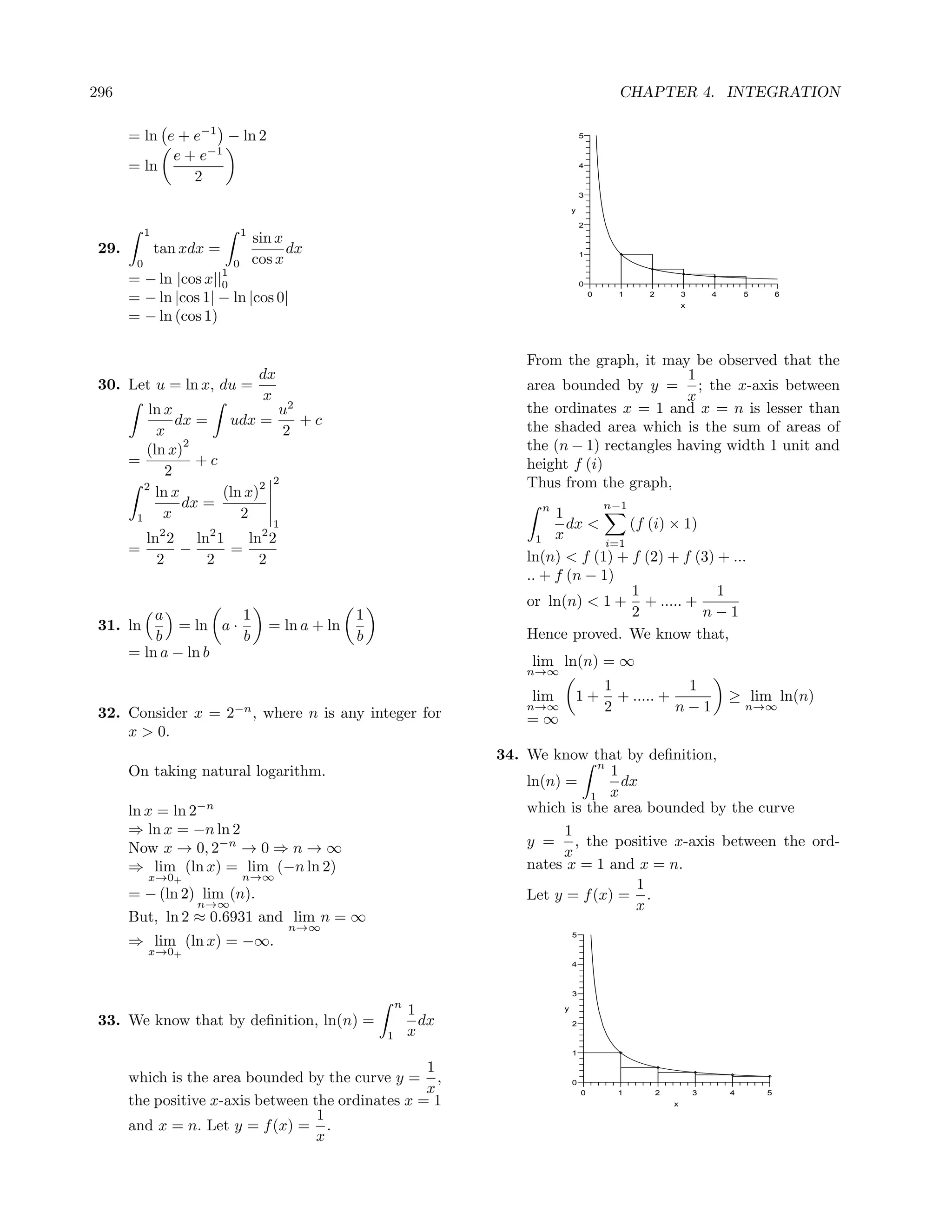 296                                                                                                    CHAPTER 4. INTEGRATION

       = ln e + e−1 − ln 2                                                                   5


             e + e−1
       = ln                                                                                  4
                2
                                                                                             3

                                                                                         y

                                                                                             2
            1                      1
                                       sin x
 29.            tan xdx =                    dx                                              1
        0                      0       cos x
                           1
       = − ln      |cos x||0                                                                 0

       = − ln |cos 1| − ln |cos 0|                                                               0     1   2           3
                                                                                                                       x
                                                                                                                               4       5       6


       = − ln (cos 1)

                                                                              From the graph, it may be observed that the
                          dx                                                                          1
 30. Let u = ln x, du =                                                       area bounded by y = ; the x-axis between
                           x                                                                          x
         ln x                u2                                               the ordinates x = 1 and x = n is lesser than
              dx = udx =        +c                                            the shaded area which is the sum of areas of
          x                   2
        (ln x)
               2                                                              the (n − 1) rectangles having width 1 unit and
     =           +c                                                           height f (i)
            2
        2                 2 2                                                 Thus from the graph,
          ln x      (ln x)
               dx =                                                             n                    n−1
      1     x          2                                                           1
                                          1                                          dx <      (f (i) × 1)
            ln2 2 ln2 1   ln2 2                                                 1  x       i=1
       =         −      =
              2     2       2                                                 ln(n) < f (1) + f (2) + f (3) + ...
                                                                              .. + f (n − 1)
                                                                                               1            1
                                                                              or ln(n) < 1 + + ..... +
           a            1                              1                                       2           n−1
 31. ln        = ln a ·                  = ln a + ln
           b            b                              b                      Hence proved. We know that,
       = ln a − ln b
                                                                              lim ln(n) = ∞
                                                                              n→∞
                                                                                                     1            1
                                                                               lim       1+            + ..... +                   ≥ lim ln(n)
 32. Consider x = 2−n , where n is any integer for                            n→∞                    2           n−1                   n→∞
                                                                              =∞
     x > 0.
                                                                          34. We know that by deﬁnition,
                                                                                         n
       On taking natural logarithm.                                                        1
                                                                              ln(n) =        dx
                                                                                        1 x
       ln x = ln 2−n                                                          which is the area bounded by the curve
       ⇒ ln x = −n ln 2                                                             1
       Now x → 0, 2−n → 0 ⇒ n → ∞                                             y = , the positive x-axis between the ord-
                                                                                    x
       ⇒ lim (ln x) = lim (−n ln 2)                                           nates x = 1 and x = n.
            x→0+                   n→∞
                                                                                               1
       = − (ln 2) lim (n).                                                    Let y = f (x) = .
                 n→∞                                                                           x
       But, ln 2 ≈ 0.6931 and lim n = ∞
                                              n→∞
                                                                                         5
       ⇒ lim (ln x) = −∞.
            x→0+
                                                                                         4



                                                                                         3
                                                               n
                                                                   1                 y

 33. We know that by deﬁnition, ln(n) =                              dx                  2
                                                           1       x
                                                                                         1

                                                    1
       which is the area bounded by the curve y = ,                                      0
                                                    x                                        0        1        2           3       4       5
       the positive x-axis between the ordinates x = 1                                                             x
                                    1
       and x = n. Let y = f (x) = .
                                    x
 