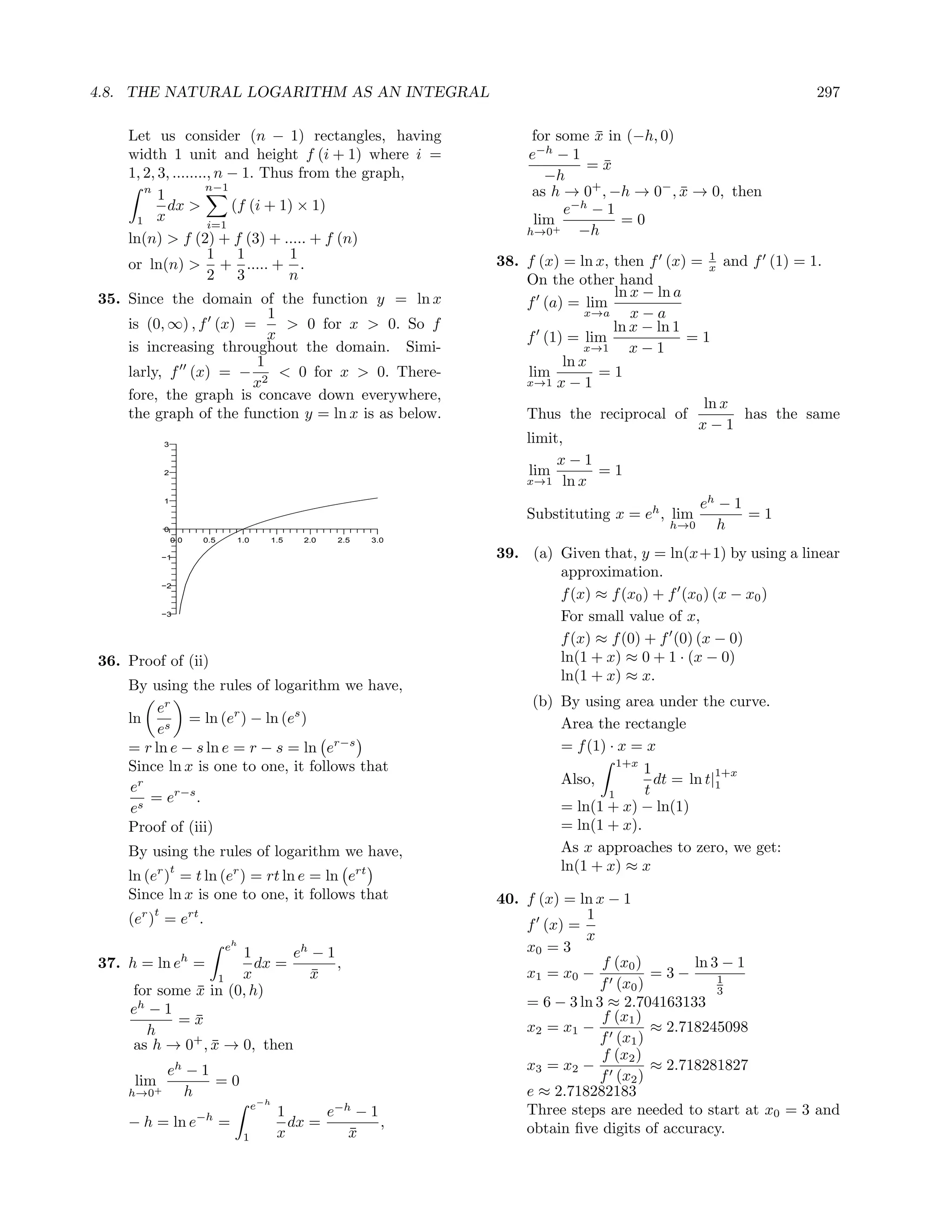 4.8. THE NATURAL LOGARITHM AS AN INTEGRAL                                                                           297

    Let us consider (n − 1) rectangles, having                             for some x in (−h, 0)
                                                                                    ¯
    width 1 unit and height f (i + 1) where i =                           e−h − 1
                                                                                   =x ¯
    1, 2, 3, ........, n − 1. Thus from the graph,                           −h
       n
          1
                     n−1                                                   as h → 0 , −h → 0− , x → 0, then
                                                                                    +
                                                                                                 ¯
            dx >         (f (i + 1) × 1)                                        e−h − 1
     1 x             i=1                                                   lim          =0
                                                                          h→0+    −h
    ln(n) > f (2) + f (3) + ..... + f (n)
                     1 1          1                                                                    1
                                                                      38. f (x) = ln x, then f (x) = x and f (1) = 1.
    or ln(n) > + ..... + .
                     2 3          n                                       On the other hand
35. Since the domain of the function y = ln x                                           ln x − ln a
                                                                          f (a) = lim
                          1                                                         x→a    x−a
    is (0, ∞) , f (x) =     > 0 for x > 0. So f                                         ln x − ln 1
                          x                                               f (1) = lim               =1
    is increasing throughout the domain. Simi-                                      x→1    x−1
                        1                                                       ln x
    larly, f (x) = − 2 < 0 for x > 0. There-                              lim         =1
                       x                                                  x→1 x − 1
    fore, the graph is concave down everywhere,
                                                                                                      ln x
    the graph of the function y = ln x is as below.                       Thus the reciprocal of            has the same
                                                                                                     x−1
              3
                                                                          limit,
                                                                               x−1
              2                                                           lim         =1
                                                                          x→1 ln x
              1
                                                                                                     eh − 1
                                                                          Substituting x = eh , lim         =1
              0                                                                                  h→0     h
                  0.0   0.5       1.0         1.5   2.0   2.5   3.0

              −1                                                      39. (a) Given that, y = ln(x+1) by using a linear
                                                                              approximation.
              −2
                                                                              f (x) ≈ f (x0 ) + f (x0 ) (x − x0 )
              −3
                                                                              For small value of x,
                                                                              f (x) ≈ f (0) + f (0) (x − 0)
36. Proof of (ii)                                                             ln(1 + x) ≈ 0 + 1 · (x − 0)
                                                                              ln(1 + x) ≈ x.
    By using the rules of logarithm we have,
         er                                                                (b) By using area under the curve.
    ln s = ln (er ) − ln (es )                                                 Area the rectangle
         e
    = r ln e − s ln e = r − s = ln er−s                                        = f (1) · x = x
    Since ln x is one to one, it follows that                                            1+x
                                                                                             1           1+x
                                                                               Also,           dt = ln t|1
    er                                                                                       t
       = er−s .                                                                        1
    es                                                                         = ln(1 + x) − ln(1)
    Proof of (iii)                                                             = ln(1 + x).
    By using the rules of logarithm we have,                                   As x approaches to zero, we get:
                  t                                                            ln(1 + x) ≈ x
    ln (er ) = t ln (er ) = rt ln e = ln ert
    Since ln x is one to one, it follows that                         40. f (x) = ln x − 1
          t                                                                        1
    (er ) = ert .                                                         f (x) =
                                                                                   x
                              eh                                          x0 = 3
                    1       eh − 1
37. h = ln eh =        dx =        ,                                                  f (x0 )       ln 3 − 1
                1   x         x¯                                          x1 = x0 −           =3−       1
    for some x in (0, h)
             ¯                                                                        f (x0 )           3
    eh − 1                                                                = 6 − 3 ln 3 ≈ 2.704163133
           =x¯                                                                        f (x1 )
      h                                                                   x2 = x1 −           ≈ 2.718245098
            +
    as h → 0 , x → 0, then
               ¯                                                                      f (x1 )
                                                                                      f (x2 )
               eh − 1                                                     x3 = x2 −           ≈ 2.718281827
     lim+             =0                                                              f (x2 )
    h→0          h                                                        e ≈ 2.718282183
                                        e−h
                        −h                     1      e−h − 1             Three steps are needed to start at x0 = 3 and
    − h = ln e                =                  dx =         ,           obtain ﬁve digits of accuracy.
                                   1           x         x
                                                         ¯
 