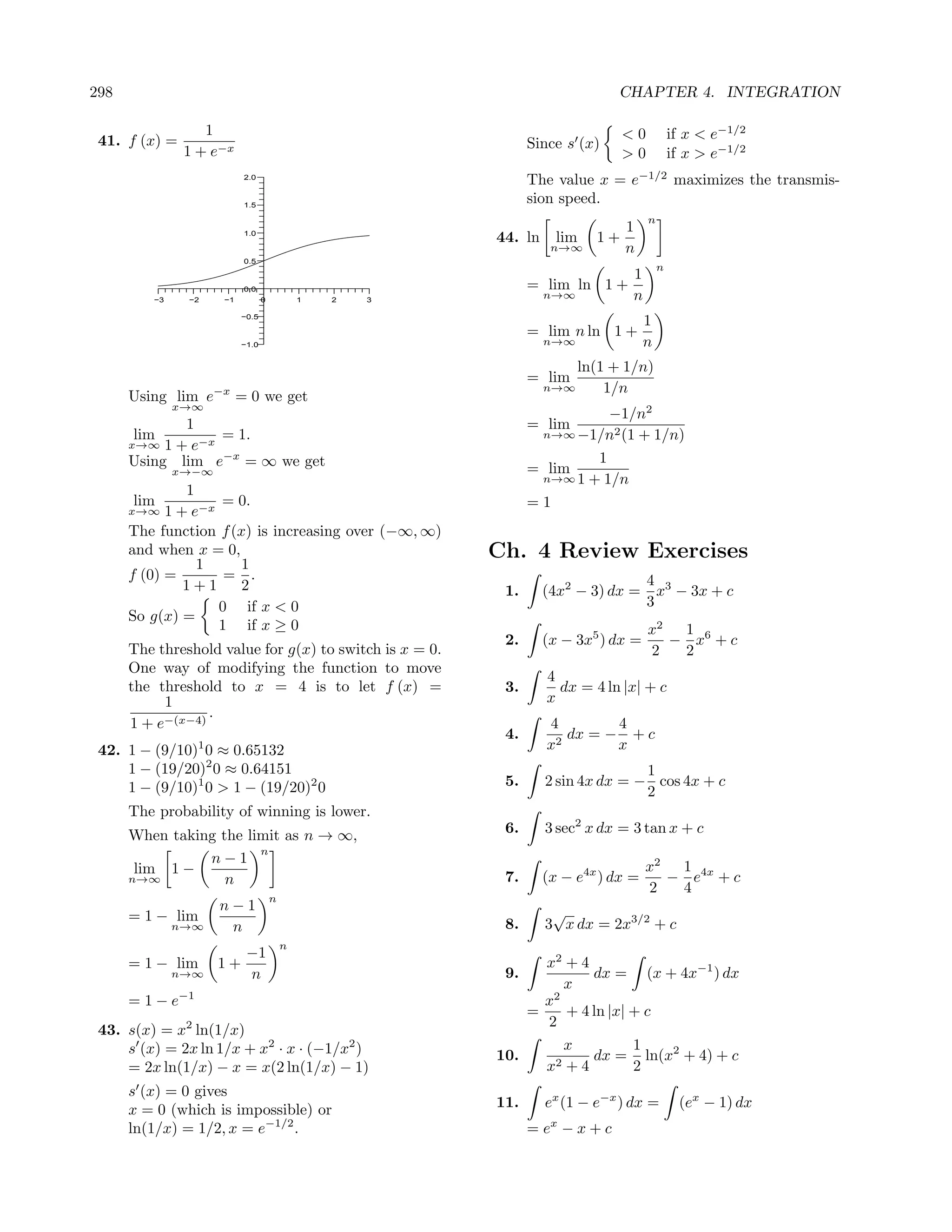 298                                                                            CHAPTER 4. INTEGRATION

                  1                                                             <0           if x < e−1/2
 41. f (x) =                                                    Since s (x)
               1 + e−x                                                          >0           if x > e−1/2
                           2.0
                                                                The value x = e−1/2 maximizes the transmis-
                           1.5
                                                                sion speed.
                                                                                     n
                           1.0
                                                                                1
                                                          44. ln     lim   1+
                                                                    n→∞         n
                           0.5
                                                                                         n
                                                                                 1
                           0.0                                  = lim ln 1 +
         −3    −2     −1          0           1   2   3
                                                                   n→∞           n
                           −0.5
                                                                                     1
                                                                = lim n ln 1 +
                           −1.0                                    n→∞               n
                                                                         ln(1 + 1/n)
                                                                = lim
                                                                   n→∞       1/n
      Using lim e−x = 0 we get
              x→∞
                                                                          −1/n2
             1                                                  = lim
       lim        = 1.                                           n→∞ −1/n2 (1 + 1/n)
      x→∞ 1 + e−x
      Using lim e−x = ∞ we get                                  = lim
                                                                        1
              x→−∞
                                                                 n→∞ 1 + 1/n
               1
      lim           = 0.                                        =1
      x→∞   1 + e−x
      The function f (x) is increasing over (−∞, ∞)
      and when x = 0,                                     Ch. 4 Review Exercises
                 1     1
      f (0) =        = .                                                             4 3
               1+1     2                                   1.      (4x2 − 3) dx =      x − 3x + c
                    0 if x < 0                                                       3
      So g(x) =
                    1 if x ≥ 0                                                       x2  1
                                                           2.      (x − 3x5 ) dx =      − x6 + c
      The threshold value for g(x) to switch is x = 0.                               2   2
      One way of modifying the function to move
                                                                   4
      the threshold to x = 4 is to let f (x) =             3.        dx = 4 ln |x| + c
           1                                                       x
                  .
      1 + e−(x−4)                                                  4        4
                                                           4.         dx = − + c
                  1
 42. 1 − (9/10) 0 ≈ 0.65132                                        x2       x
     1 − (19/20)2 0 ≈ 0.64151                                                     1
     1 − (9/10)1 0 > 1 − (19/20)2 0                        5.      2 sin 4x dx = − cos 4x + c
                                                                                  2
      The probability of winning is lower.
      When taking the limit as n → ∞,                      6.      3 sec2 x dx = 3 tan x + c
                        n
                n−1
       lim 1 −                                                                       x2  1
      n→∞          n                                       7.      (x − e4x ) dx =      − e4x + c
                                                                                     2   4
                                      n
                      n−1                                           √
      = 1 − lim
              n→∞      n                                   8.      3 x dx = 2x3/2 + c
                                          n
                            −1
      = 1 − lim       1+                                        x2 + 4
              n→∞           n                              9.          dx = (x + 4x−1 ) dx
                                                                   x
      = 1 − e−1                                                 x2
                                                              =    + 4 ln |x| + c
                                                                2
 43. s(x) = x2 ln(1/x)
     s (x) = 2x ln 1/x + x2 · x · (−1/x2 )                         x          1
                                                          10.     2+4
                                                                       dx = ln(x2 + 4) + c
     = 2x ln(1/x) − x = x(2 ln(1/x) − 1)                        x             2
      s (x) = 0 gives
      x = 0 (which is impossible) or                      11.      ex (1 − e−x ) dx =         (ex − 1) dx
      ln(1/x) = 1/2, x = e−1/2 .                                = ex − x + c
 