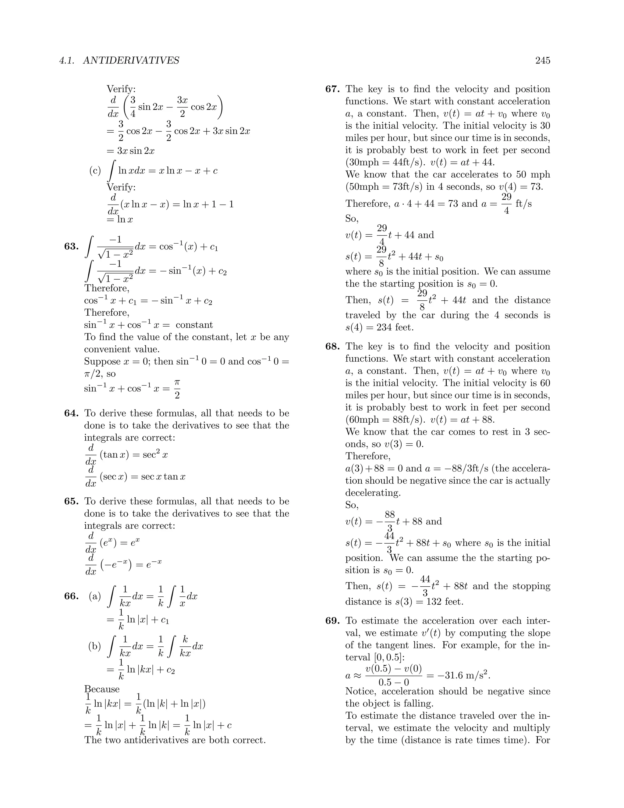 4.1. ANTIDERIVATIVES                                                                                      245

             Verify:                                   67. The key is to ﬁnd the velocity and position
              d 3             3x                           functions. We start with constant acceleration
                     sin 2x −    cos 2x
             dx 4              2                           a, a constant. Then, v(t) = at + v0 where v0
               3            3                              is the initial velocity. The initial velocity is 30
             = cos 2x − cos 2x + 3x sin 2x
               2            2                              miles per hour, but since our time is in seconds,
             = 3x sin 2x                                   it is probably best to work in feet per second
                                                           (30mph = 44ft/s). v(t) = at + 44.
       (c)     ln xdx = x ln x − x + c                     We know that the car accelerates to 50 mph
             Verify:                                       (50mph = 73ft/s) in 4 seconds, so v(4) = 73.
              d                                                                                   29
                (x ln x − x) = ln x + 1 − 1                Therefore, a · 4 + 44 = 73 and a =        ft/s
             dx                                                                                    4
             = ln x                                        So,
                                                                   29
            −1                                             v(t) =     t + 44 and
63.     √         dx = cos−1 (x) + c1                               4
           1 − x2                                                  29 2
                                                           s(t) =     t + 44t + s0
            −1                                                      8
         √        dx = − sin−1 (x) + c2                    where s0 is the initial position. We can assume
           1 − x2                                          the the starting position is s0 = 0.
      Therefore,                                                             29 2
      cos−1 x + c1 = − sin−1 x + c2                        Then, s(t) =         t + 44t and the distance
                                                                              8
      Therefore,                                           traveled by the car during the 4 seconds is
      sin−1 x + cos−1 x = constant                         s(4) = 234 feet.
      To ﬁnd the value of the constant, let x be any
      convenient value.                                68. The key is to ﬁnd the velocity and position
      Suppose x = 0; then sin−1 0 = 0 and cos−1 0 =        functions. We start with constant acceleration
      π/2, so                                              a, a constant. Then, v(t) = at + v0 where v0
                          π                                is the initial velocity. The initial velocity is 60
      sin−1 x + cos−1 x =
                           2                               miles per hour, but since our time is in seconds,
                                                           it is probably best to work in feet per second
64. To derive these formulas, all that needs to be
                                                           (60mph = 88ft/s). v(t) = at + 88.
    done is to take the derivatives to see that the
                                                           We know that the car comes to rest in 3 sec-
    integrals are correct:
     d                                                     onds, so v(3) = 0.
        (tan x) = sec2 x                                   Therefore,
    dx
     d                                                     a(3) + 88 = 0 and a = −88/3ft/s (the accelera-
        (sec x) = sec x tan x                              tion should be negative since the car is actually
    dx
                                                           decelerating.
65. To derive these formulas, all that needs to be         So,
    done is to take the derivatives to see that the                  88
    integrals are correct:                                 v(t) = − t + 88 and
                                                                      3
     d x                                                             44
        (e ) = ex                                          s(t) = − t2 + 88t + s0 where s0 is the initial
    dx                                                                3
     d                                                     position. We can assume the the starting po-
         −e−x = e−x
    dx                                                     sition is s0 = 0.
                                                                              44
                1      1    1                              Then, s(t) = − t2 + 88t and the stopping
66. (a)           dx =        dx                                               3
              kx       k    x                              distance is s(3) = 132 feet.
              1
            = ln |x| + c1                              69. To estimate the acceleration over each inter-
              k
                                                           val, we estimate v (t) by computing the slope
                1      1     k
       (b)        dx =          dx                         of the tangent lines. For example, for the in-
              kx       k    kx                             terval [0, 0.5]:
              1
            = ln |kx| + c2                                      v(0.5) − v(0)
              k                                            a≈                  = −31.6 m/s2 .
                                                                   0.5 − 0
      Because                                              Notice, acceleration should be negative since
      1            1
        ln |kx| = (ln |k| + ln |x|)                        the object is falling.
      k            k
         1          1        1                             To estimate the distance traveled over the in-
      = ln |x| + ln |k| = ln |x| + c                       terval, we estimate the velocity and multiply
         k          k        k
      The two antiderivatives are both correct.            by the time (distance is rate times time). For
 