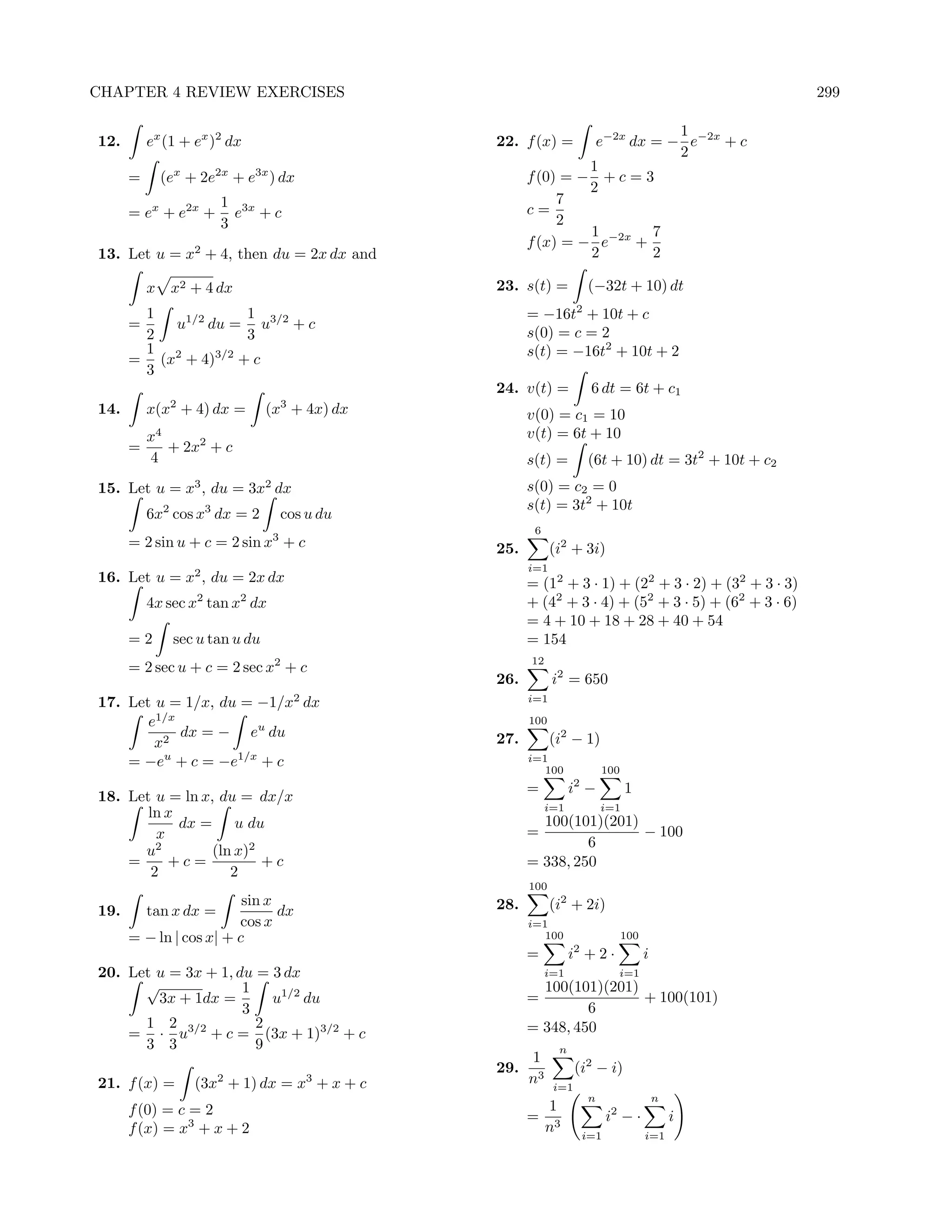 CHAPTER 4 REVIEW EXERCISES                                                                           299

                                                                          1
12.       ex (1 + ex )2 dx                     22. f (x) =     e−2x dx = − e−2x + c
                                                                          2
                                                              1
      =     (ex + 2e2x + e3x ) dx                    f (0) = − + c = 3
                                                              2
                      1 3x                                7
      = ex + e2x +      e +c                         c=
                      3                                   2
                                                              1        7
                                                     f (x) = − e−2x +
13. Let u = x2 + 4, then du = 2x dx and                       2        2

          x x2 + 4 dx                          23. s(t) =            (−32t + 10) dt
       1            1                                = −16t2 + 10t + c
      =   u1/2 du = u3/2 + c
       2            3                                s(0) = c = 2
       1 2      3/2                                  s(t) = −16t2 + 10t + 2
      = (x + 4) + c
       3
                                               24. v(t) =             6 dt = 6t + c1
14.       x(x2 + 4) dx =       (x3 + 4x) dx          v(0) = c1 = 10
        x4                                           v(t) = 6t + 10
      =    + 2x2 + c
        4                                            s(t) =          (6t + 10) dt = 3t2 + 10t + c2
15. Let u = x3 , du = 3x2 dx                         s(0) = c2 = 0
                                                     s(t) = 3t2 + 10t
          6x2 cos x3 dx = 2         cos u du
                                                      6
                                3
      = 2 sin u + c = 2 sin x + c              25.         (i2 + 3i)
                                                     i=1
16. Let u = x2 , du = 2x dx                          = (12 + 3 · 1) + (22 + 3 · 2) + (32 + 3 · 3)
          4x sec x2 tan x2 dx                        + (42 + 3 · 4) + (52 + 3 · 5) + (62 + 3 · 6)
                                                     = 4 + 10 + 18 + 28 + 40 + 54
      =2      sec u tan u du                         = 154
                                                     12
      = 2 sec u + c = 2 sec x2 + c
                                               26.         i2 = 650
17. Let u = 1/x, du = −1/x2 dx                       i=1

       e1/x                                          100
            dx = − eu du                       27.         (i2 − 1)
        x2
    = −eu + c = −e1/x + c                            i=1
                                                        100              100
                                                     =          i2 −           1
18. Let u = ln x, du = dx/x
                                                          i=1            i=1
       ln x
            dx = u du                                  100(101)(201)
         x                                           =               − 100
         2                                                    6
      u          (ln x)2
    =      +c=           +c                          = 338, 250
        2           2
                                                     100
                       sin x                   28.         (i2 + 2i)
19.   tan x dx =             dx
                      cos x                          i=1
    = − ln | cos x| + c                                 100                    100
                                                                 2
                                                     =          i +2·                i
20. Let u = 3x + 1, du = 3 dx                             i=1                i=1
      √              1                                 100(101)(201)
        3x + 1dx =       u1/2 du                     =               + 100(101)
                     3                                        6
      1 2              2                             = 348, 450
    = · u3/2 + c = (3x + 1)3/2 + c
      3 3              9                                    n
                                                     1
                                               29.               (i2 − i)
21. f (x) =       (3x2 + 1) dx = x3 + x + c          n3    i=1
                                                                     n                   n
      f (0) = c = 2                                    1
                                                     = 3                   i2 − ·            i
      f (x) = x3 + x + 2                              n              i=1             i=1
 