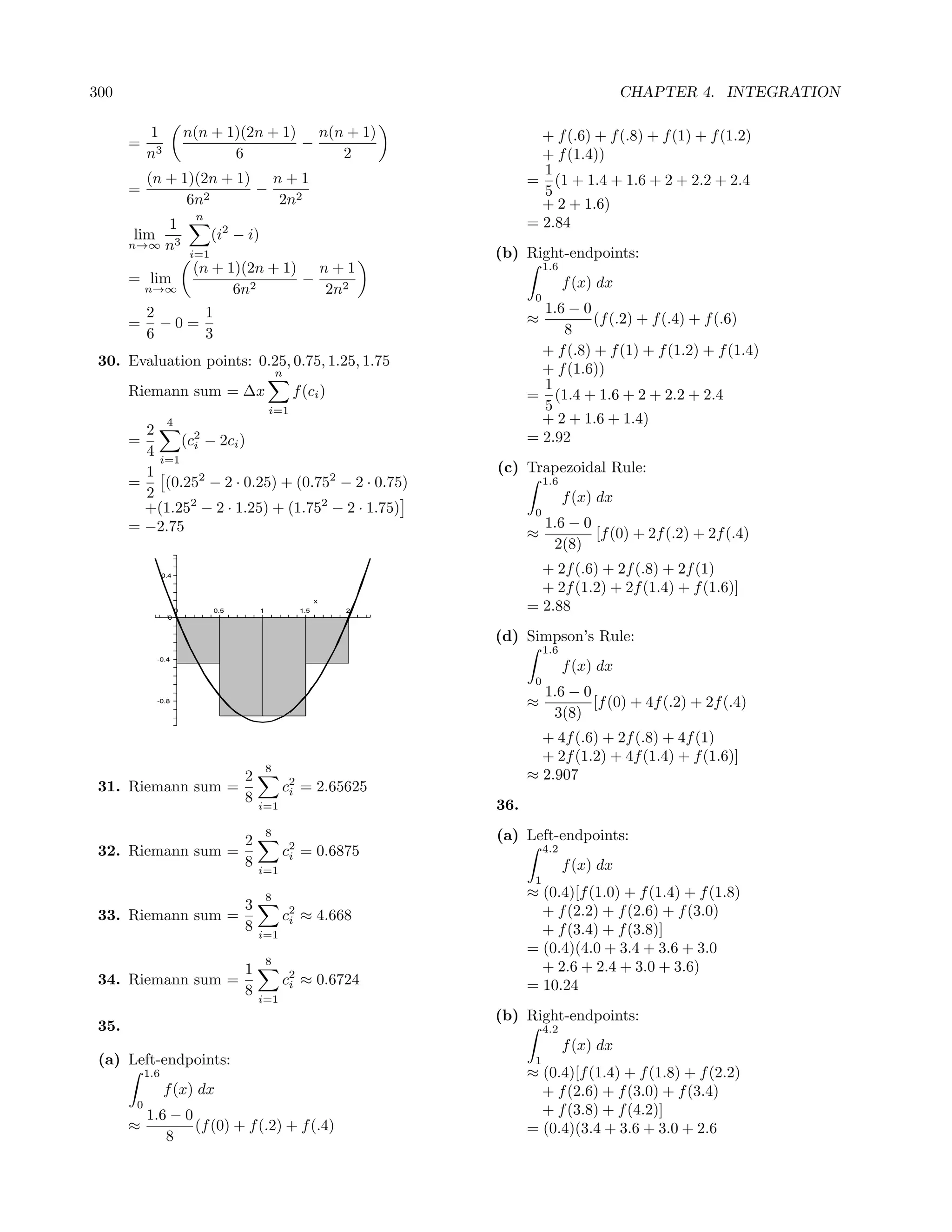 300                                                                                                 CHAPTER 4. INTEGRATION

            1               n(n + 1)(2n + 1) n(n + 1)                           + f (.6) + f (.8) + f (1) + f (1.2)
       =                                    −
            n3                     6            2                               + f (1.4))
                                                                                1
            (n + 1)(2n + 1) n + 1                                             = (1 + 1.4 + 1.6 + 2 + 2.2 + 2.4
       =                   −                                                    5
                  6n2        2n2                                                + 2 + 1.6)
                             n
           1                                                                  = 2.84
       lim                        (i2 − i)
       n→∞ n3
                            i=1                                         (b) Right-endpoints:
                             (n + 1)(2n + 1) n + 1                                 1.6
       = lim                                −                                            f (x) dx
            n→∞                    6n2        2n2                              0
            2     1                                                             1.6 − 0
       =      −0=                                                             ≈          (f (.2) + f (.4) + f (.6)
            6     3                                                                8
                                                                                + f (.8) + f (1) + f (1.2) + f (1.4)
 30. Evaluation points: 0.25, 0.75, 1.25, 1.75
                                                     n                          + f (1.6))
       Riemann sum = ∆x                                  f (ci )                1
                                                                              = (1.4 + 1.6 + 2 + 2.2 + 2.4
                                                 i=1                            5
                   4                                                            + 2 + 1.6 + 1.4)
         2
       =      (c2 − 2ci )                                                     = 2.92
         4 i=1 i
         1                                                              (c) Trapezoidal Rule:
       =    (0.252 − 2 · 0.25) + (0.752 − 2 · 0.75)                                1.6
         2                                                                               f (x) dx
         +(1.252 − 2 · 1.25) + (1.752 − 2 · 1.75)                              0
       = −2.75                                                                     1.6 − 0
                                                                              ≈            [f (0) + 2f (.2) + 2f (.4)
                                                                                    2(8)
                  0.4
                                                                                + 2f (.6) + 2f (.8) + 2f (1)
                                                                                + 2f (1.2) + 2f (1.4) + f (1.6)]
                                                                x
                        0         0.5        1            1.5       2         = 2.88
                   0


                                                                        (d) Simpson’s Rule:
                                                                                   1.6
              -0.4
                                                                                         f (x) dx
                                                                               0
                                                                                   1.6 − 0
              -0.8
                                                                              ≈            [f (0) + 4f (.2) + 2f (.4)
                                                                                    3(8)
                                                                                + 4f (.6) + 2f (.8) + 4f (1)
                                                                                + 2f (1.2) + 4f (1.4) + f (1.6)]
                                                 8
                                        2                                     ≈ 2.907
 31. Riemann sum =                                   c2 = 2.65625
                                                      i
                                        8   i=1                         36.
                                                 8                      (a) Left-endpoints:
                                        2
 32. Riemann sum =                                   c2 = 0.6875
                                                      i
                                                                                   4.2
                                        8   i=1                                          f (x) dx
                                                                               1
                                                 8                            ≈ (0.4)[f (1.0) + f (1.4) + f (1.8)
                                        3                                       + f (2.2) + f (2.6) + f (3.0)
 33. Riemann sum =                                   c2 ≈ 4.668
                                                      i
                                        8   i=1                                 + f (3.4) + f (3.8)]
                                                                              = (0.4)(4.0 + 3.4 + 3.6 + 3.0
                                                 8
                                        1                                       + 2.6 + 2.4 + 3.0 + 3.6)
 34. Riemann sum =                                   c2 ≈ 0.6724
                                                      i                       = 10.24
                                        8   i=1
                                                                        (b) Right-endpoints:
 35.                                                                               4.2
                                                                                         f (x) dx
 (a) Left-endpoints:                                                           1
            1.6                                                               ≈ (0.4)[f (1.4) + f (1.8) + f (2.2)
                  f (x) dx                                                      + f (2.6) + f (3.0) + f (3.4)
        0
            1.6 − 0                                                             + f (3.8) + f (4.2)]
       ≈            (f (0) + f (.2) + f (.4)                                  = (0.4)(3.4 + 3.6 + 3.0 + 2.6
               8
 