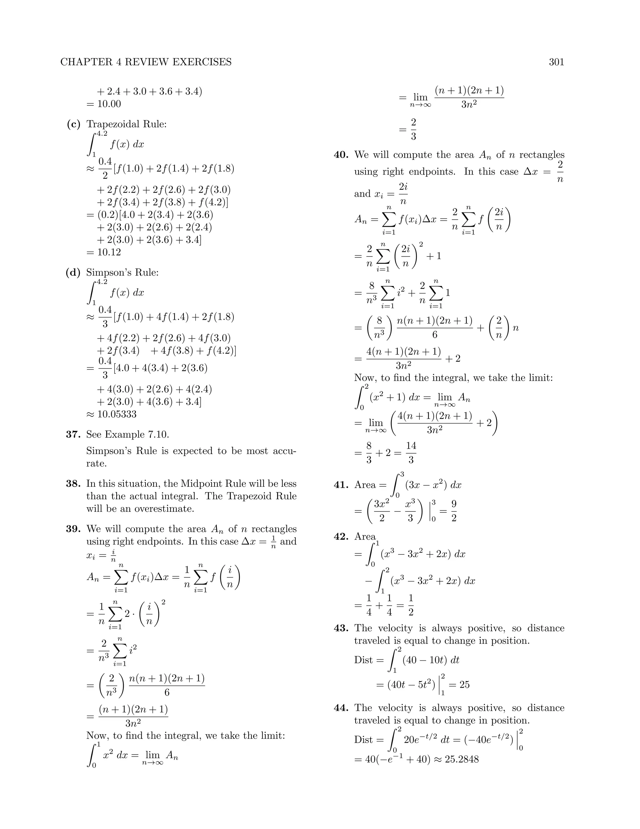 CHAPTER 4 REVIEW EXERCISES                                                                                                     301

      + 2.4 + 3.0 + 3.6 + 3.4)                                                                          (n + 1)(2n + 1)
                                                                                         = lim
    = 10.00                                                                                    n→∞            3n2
(c) Trapezoidal Rule:                                                                          2
          4.2                                                                            =
                                                                                               3
                f (x) dx
      1                                                 40. We will compute the area An of n rectangles
      0.4                                                                                            2
    ≈     [f (1.0) + 2f (1.4) + 2f (1.8)                    using right endpoints. In this case ∆x =
       2                                                                                             n
      + 2f (2.2) + 2f (2.6) + 2f (3.0)                                2i
                                                            and xi =
      + 2f (3.4) + 2f (3.8) + f (4.2)]                                n
                                                                   n                 n
    = (0.2)[4.0 + 2(3.4) + 2(3.6)                                                 2       2i
                                                            An =      f (xi )∆x =       f
      + 2(3.0) + 2(2.6) + 2(2.4)                                  i=1
                                                                                  n i=1   n
      + 2(3.0) + 2(3.6) + 3.4]                                               n                     2
    = 10.12                                                      2                        2i
                                                            =                                          +1
                                                                 n       i=1
                                                                                          n
(d) Simpson’s Rule:
          4.2                                                                    n                     n
                                                                 8                                 2
                f (x) dx                                    =                            i2 +                  1
      1                                                          n3          i=1
                                                                                                   n   i=1
      0.4
    ≈     [f (1.0) + 4f (1.4) + 2f (1.8)                             8                n(n + 1)(2n + 1)                 2
       3                                                    =                                          +                   n
      + 4f (2.2) + 2f (2.6) + 4f (3.0)                               n3                      6                         n
      + 2f (3.4) + 4f (3.8) + f (4.2)]                        4(n + 1)(2n + 1)
      0.4                                                   =                  +2
    =     [4.0 + 4(3.4) + 2(3.6)                                    3n2
       3                                                    Now, to ﬁnd the integral, we take the limit:
                                                                 2
      + 4(3.0) + 2(2.6) + 4(2.4)
      + 2(3.0) + 4(3.6) + 3.4]                                       (x2 + 1) dx = lim An
                                                             0                                          n→∞
    ≈ 10.05333                                                                           4(n + 1)(2n + 1)
                                                            = lim                                         +2
37. See Example 7.10.
                                                                 n→∞                           3n2

    Simpson’s Rule is expected to be most accu-                  8     14
                                                            =      +2=
    rate.                                                        3      3
                                                                                          3
38. In this situation, the Midpoint Rule will be less   41. Area =                            (3x − x2 ) dx
    than the actual integral. The Trapezoid Rule                                      0
    will be an overestimate.                                         3x2   x3                          3           9
                                                            =            −                                 =
                                                                      2    3                           0           2
39. We will compute the area An of n rectangles
                                             1
    using right endpoints. In this case ∆x = n and      42. Area
                                                                         1
    xi = ni                                                 =                (x3 − 3x2 + 2x) dx
            n                 n                                      0
                           1         i                                           2
    An =       f (xi )∆x =       f                               −                   (x3 − 3x2 + 2x) dx
           i=1
                           n i=1    n
                                                                             1
                n               2                                1 1  1
      1                     i                               =     + =
    =                  2·                                        4 4  2
      n                     n
                i=1                                     43. The velocity is always positive, so distance
                   n                                        traveled is equal to change in position.
          2
    =                  i2                                                                2
          n3     i=1                                        Dist =                           (40 − 10t) dt
                                                                                     1
              2        n(n + 1)(2n + 1)                                                                    2
    =                                                                    = (40t − 5t2 )                        = 25
              n3              6                                                                            1

      (n + 1)(2n + 1)                                   44. The velocity is always positive, so distance
    =                                                       traveled is equal to change in position.
            3n2                                                                          2                                 2
    Now, to ﬁnd the integral, we take the limit:            Dist =                           20e−t/2 dt = (−40e−t/2 )
          1                                                                                                                0
                                                                                     0
              x2 dx = lim An                                = 40(−e−1 + 40) ≈ 25.2848
      0                     n→∞
 