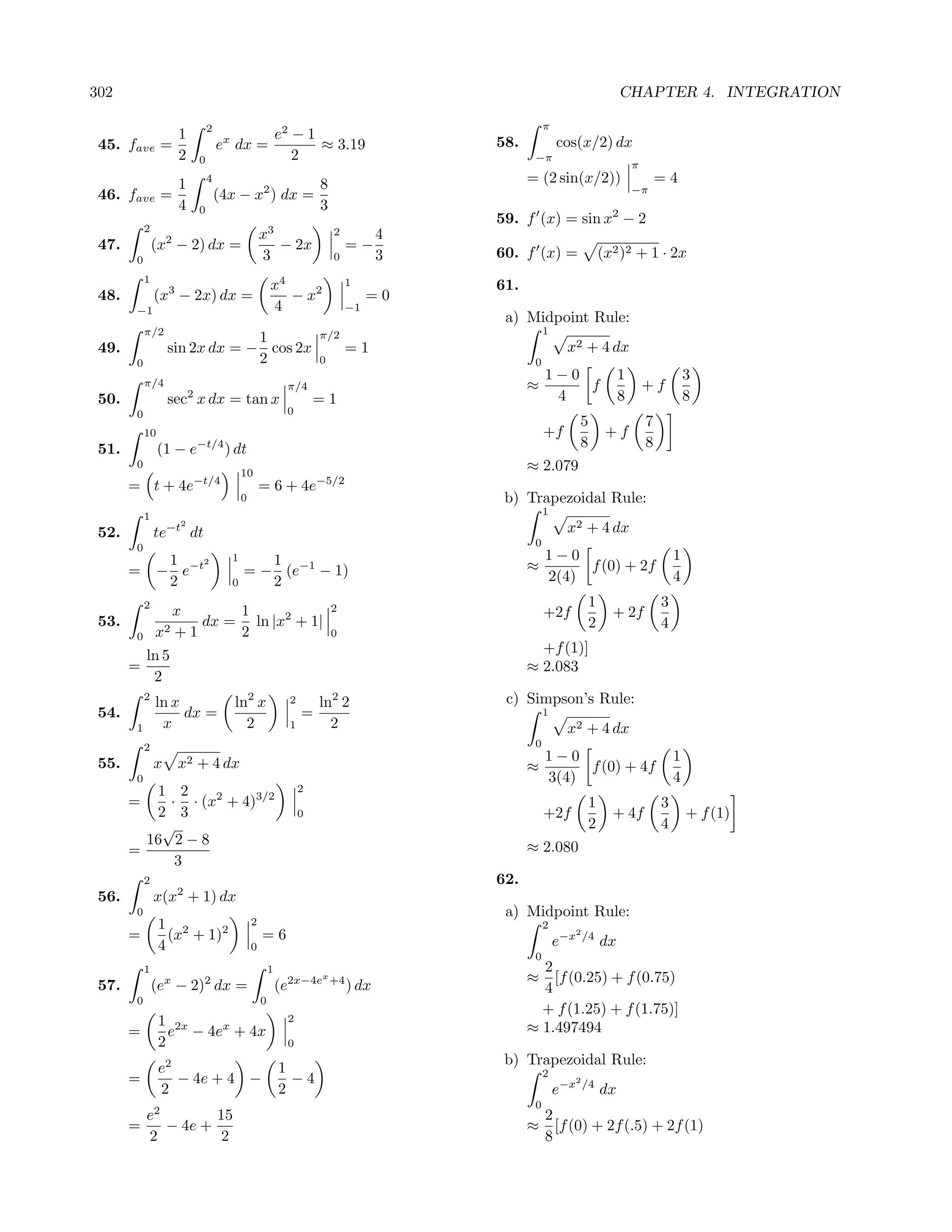 302                                                                                                                            CHAPTER 4. INTEGRATION

                                    2                                                                  π
                        1                                     e2 − 1
 45. fave =                             ex dx =                      ≈ 3.19                 58.            cos(x/2) dx
                        2       0                                2                                 −π
                                                                                                                                   π
                   1                4
                                                        8                                         = (2 sin(x/2))                           =4
                                                                                                                                   −π
 46. fave        =                      (4x − x2 ) dx =
                   4            0                       3
                                                                                            59. f (x) = sin x2 − 2
            2                                             3                 2
                                                      x                                 4
 47.            (x2 − 2) dx =                           − 2x                     =−
        0                                             3                     0           3   60. f (x) =                   (x2 )2 + 1 · 2x
            1
                                                          x4                    1           61.
 48.            (x3 − 2x) dx =                               − x2                    =0
        −1                                                4                     −1
                                                                                             a) Midpoint Rule:
            π/2                                                         π/2                            1
                                  1
 49.                 sin 2x dx = − cos 2x                                       =1                          x2 + 4 dx
        0                         2                                     0                          0
                                                                                                       1−0                     1                   3
            π/4                                                π/4                                ≈        f                           +f
 50.                        2
                     sec x dx = tan x                                   =1                              4                      8                   8
        0                                                      0
                                                                                                                 5                     7
            10                                                                                         +f                  +f
 51.             (1 − e         −t/4
                                         ) dt                                                                    8                     8
        0
                                              10
                                                                                                  ≈ 2.079
       = t + 4e−t/4                                   = 6 + 4e−5/2
                                              0                                              b) Trapezoidal Rule:
            1                                                                                          1

 52.            te   −t2
                            dt                                                                              x2 + 4 dx
        0                                                                                          0
                 1                        1      1                                                     1−0                                     1
       =        − e−t
                     2
                                              = − (e−1 − 1)                                       ≈         f (0) + 2f
                 2                        0      2                                                     2(4)                                    4
            2                                                               2
                                                                                                                      1                    3
                   x      1                                                                            +2f                  + 2f
 53.              2+1
                      dx = ln |x2 + 1|                                                                                2                    4
        0       x         2                                                 0

            ln 5                                                                                    +f (1)]
       =                                                                                          ≈ 2.083
             2
            2
                ln x                       ln2 x                2       ln2 2                c) Simpson’s Rule:
 54.                 dx =                                           =                                  1
        1        x                           2                  1         2                                 x2 + 4 dx
            2                                                                                      0
 55.            x       x2 + 4 dx                                                                      1−0                                     1
                                                                                                  ≈         f (0) + 4f
        0                                                                                              3(4)                                    4
          1 2                                                       2
       =    · · (x2 + 4)3/2                                                                                           1                    3
          2 3                                                       0                                  +2f                  + 4f                   + f (1)
           √                                                                                                          2                    4
         16 2 − 8                                                                                 ≈ 2.080
       =
             3
            2                                                                               62.
 56.            x(x2 + 1) dx
        0                                                                                    a) Midpoint Rule:
                 1 2                              2                                                    2
       =           (x + 1)2                           =6                                                   e−x
                                                                                                                 2
                                                                                                                     /4
                                                                                                                          dx
                 4                                0
                                                                                                   0
            1                                             1                                         2
                                                                        x                         ≈   [f (0.25) + f (0.75)
 57.            (ex − 2)2 dx =                                (e2x−4e       +4
                                                                                 ) dx               4
        0                                             0
                                                                                                    + f (1.25) + f (1.75)]
                 1 2x                                          2
       =           e − 4ex + 4x                                                                   ≈ 1.497494
                 2                                             0
                    2                                                                        b) Trapezoidal Rule:
                 e                                            1                                        2
       =           − 4e + 4 −                                   −4                                           2
                 2                                            2                                            e−x       /4
                                                                                                                          dx
                                                                                                   0
            e2        15                                                                               2
       =       − 4e +                                                                             ≈      [f (0) + 2f (.5) + 2f (1)
            2          2                                                                               8
 