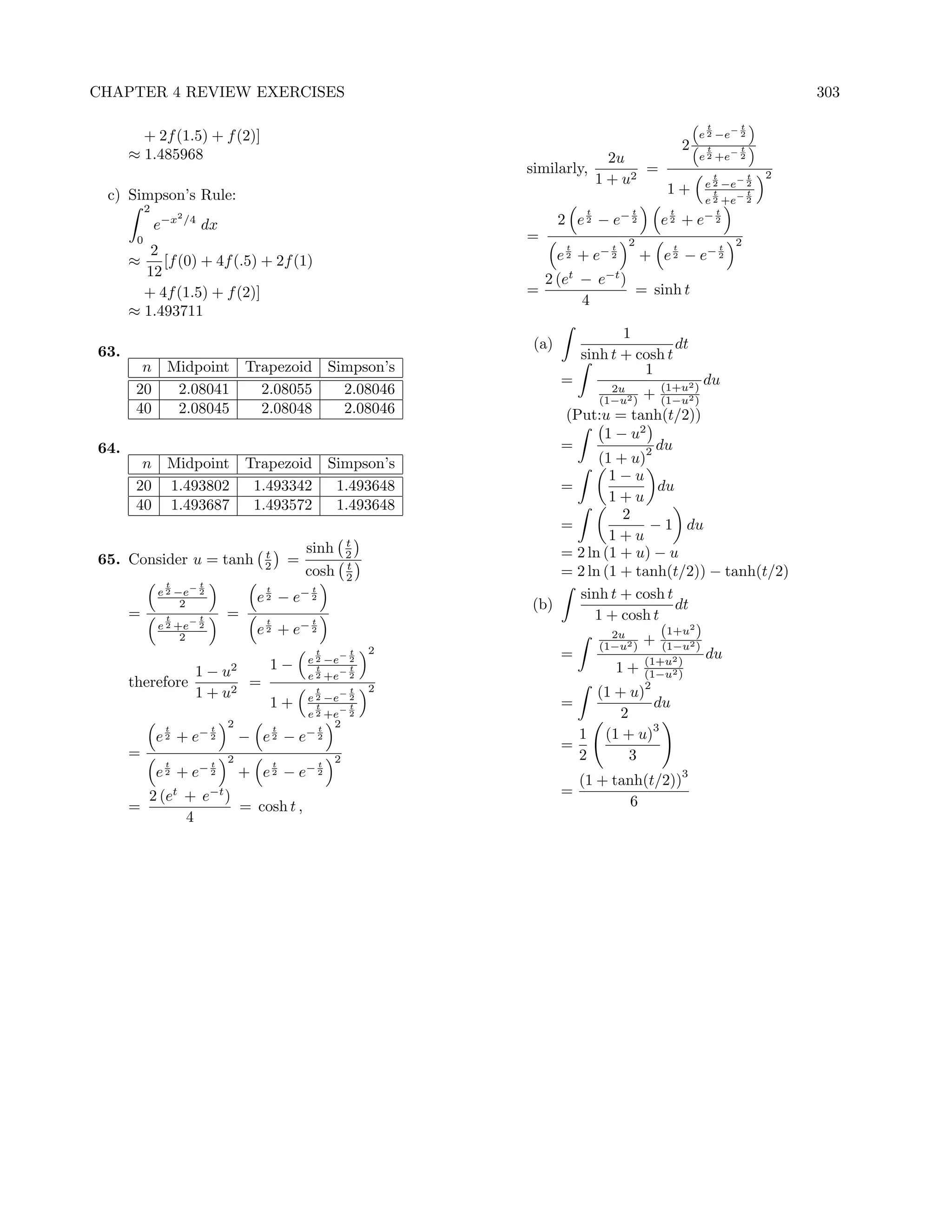 CHAPTER 4 REVIEW EXERCISES                                                                                                                       303

                                                                                                                         t           t
        + 2f (1.5) + f (2)]                                                                                             e 2 −e− 2
                                                                                                                    2    t           t
      ≈ 1.485968                                                                                   2u                   e 2 +e− 2
                                                                                similarly,              =                                    2
                                                                                                 1 + u2                      t
                                                                                                                        e 2 −e− 2
                                                                                                                                         t

 c) Simpson’s Rule:                                                                                            1+         t     t
                                                                                                                        e 2 +e− 2
           2                                                                                 t         t        t          t
               e−x
                     2
                         /4
                              dx                                                       2 e 2 − e− 2            e2 + e   −2

       0                                                                        =                      2                             2
         2                                                                              t
                                                                                       e 2 + e− 2
                                                                                                   t            t
                                                                                                           + e 2 − e− 2
                                                                                                                                 t
      ≈    [f (0) + 4f (.5) + 2f (1)
        12                                                                          2 (et − e−t )
        + 4f (1.5) + f (2)]                                                     =                 = sinh t
                                                                                          4
      ≈ 1.493711
                                                                                                   1
                                                                                 (a)                        dt
63.                                                                                         sinh t + cosh t
        n Midpoint Trapezoid Simpson’s                                                                1
                                                                                       =             (1+u2
                                                                                                             du
       20  2.08041   2.08055   2.08046                                                            + (1−u2 )
                                                                                                   2u
                                                                                                 (1−u2 )   )
       40  2.08045   2.08048   2.08046                                              (Put:u = tanh(t/2))
                                                                                           1 − u2
64.                                                                                 =             2 du
        n Midpoint Trapezoid Simpson’s                                                    (1 + u)
                                                                                            1−u
       20 1.493802  1.493342  1.493648                                              =               du
                                                                                            1+u
       40 1.493687  1.493572  1.493648
                                                                                              2
                                                                                    =              − 1 du
                                                                        t
                                                                                            1+u
                                              t            sinh         2           = 2 ln (1 + u) − u
65. Consider u = tanh                         2        =                t
                                                           cosh         2           = 2 ln (1 + tanh(t/2)) − tanh(t/2)
                t             t
               e 2 −e− 2                       t            t
                                                                                      sinh t + cosh t
                    2                        e 2 − e− 2                         (b)                    dt
      =         t             t        =                                                 1 + cosh t
               e 2 +e− 2                       t
                                             e 2 + e− 2
                                                            t

                    2                                                                       2u       (1+u2 )
                                                                            2             (1−u2 ) + (1−u2 )
                                                            t
                                                           e 2 −e− 2
                                                                        t           =             (1+u2
                                                                                                             du
                1 − u2   1−                                  t     t
                                                           e 2 +e− 2
                                                                                             1 + (1−u2 ))
      therefore        =                                                    2                              2
                1 + u2                                      t
                                                           e 2 −e− 2
                                                                        t                  (1 + u)
                         1+                                  t     t                   =           du
                                                           e 2 +e− 2                           2
                t                 t
                                       2           t         t
                                                                2                                  3
               e 2 + e− 2                  − e2 − e        −2                            1 (1 + u)
                                                                                       =
      =                                2                            2                    2       3
                t                 t                t            t
               e 2 + e− 2                  + e 2 − e− 2                                                             3
                                                                                            (1 + tanh(t/2))
                    t
           2 (e + e )             −t                                                   =
      =               = cosh t ,                                                                    6
                4
 