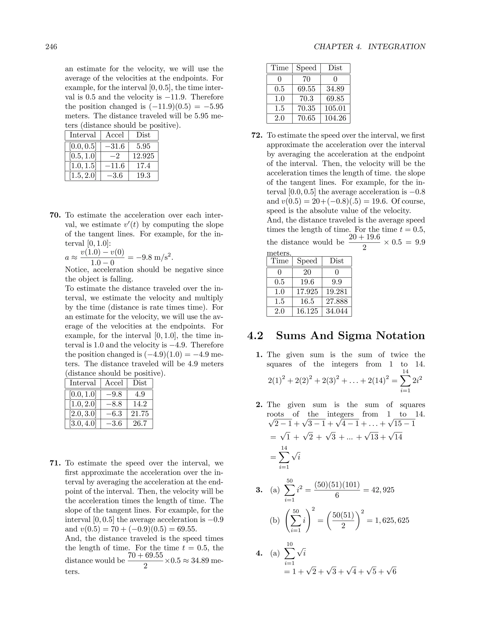 246                                                                                          CHAPTER 4. INTEGRATION

      an estimate for the velocity, we will use the               Time           Speed Dist
      average of the velocities at the endpoints. For               0              70     0
      example, for the interval [0, 0.5], the time inter-          0.5           69.55 34.89
      val is 0.5 and the velocity is −11.9. Therefore              1.0            70.3  69.85
      the position changed is (−11.9)(0.5) = −5.95                 1.5           70.35 105.01
      meters. The distance traveled will be 5.95 me-               2.0           70.65 104.26
      ters (distance should be positive).
       Interval Accel       Dist                            72. To estimate the speed over the interval, we ﬁrst
       [0.0, 0.5] −31.6     5.95                                approximate the acceleration over the interval
       [0.5, 1.0]   −2     12.925                               by averaging the acceleration at the endpoint
       [1.0, 1.5] −11.6     17.4                                of the interval. Then, the velocity will be the
       [1.5, 2.0] −3.6      19.3                                acceleration times the length of time. the slope
                                                                of the tangent lines. For example, for the in-
                                                                terval [0.0, 0.5] the average acceleration is −0.8
                                                                and v(0.5) = 20+(−0.8)(.5) = 19.6. Of course,
                                                                speed is the absolute value of the velocity.
 70. To estimate the acceleration over each inter-
                                                                And, the distance traveled is the average speed
     val, we estimate v (t) by computing the slope
                                                                times the length of time. For the time t = 0.5,
     of the tangent lines. For example, for the in-                                        20 + 19.6
     terval [0, 1.0]:                                           the distance would be                × 0.5 = 9.9
                                                                                               2
          v(1.0) − v(0)                                         meters.
     a≈                  = −9.8 m/s2 .                           Time Speed          Dist
              1.0 − 0
     Notice, acceleration should be negative since                  0        20        0
     the object is falling.                                        0.5     19.6       9.9
     To estimate the distance traveled over the in-                1.0 17.925 19.281
     terval, we estimate the velocity and multiply                 1.5     16.5 27.888
     by the time (distance is rate times time). For                2.0 16.125 34.044
     an estimate for the velocity, we will use the av-
     erage of the velocities at the endpoints. For
     example, for the interval [0, 1.0], the time in-       4.2     Sums And Sigma Notation
     terval is 1.0 and the velocity is −4.9. Therefore
     the position changed is (−4.9)(1.0) = −4.9 me-          1. The given sum is the sum of twice the
     ters. The distance traveled will be 4.9 meters             squares of the integers from 1 to 14.
     (distance should be positive).                                                                                      14
                                                                        2                2         2                2
      Interval Accel Dist                                         2(1) + 2(2) + 2(3) + . . . + 2(14) =                         2i2
                                                                                                                         i=1
      [0.0, 1.0] −9.8       4.9
      [1.0, 2.0] −8.8 14.2                                   2. The given sum is the sum of squares
      [2.0, 3.0] −6.3 21.75                                     roots of √the integers from 1 to 14.
                                                                √                √               √
      [3.0, 4.0] −3.6 26.7                                        2 − 1 + 3 − 1 + 4 − 1 + . . . + 15 − 1
                                                                    √    √     √         √       √
                                                                 = 1 + 2 + 3 + ... + 13 + 14
                                                                        14
                                                                             √
                                                                  =              i
 71. To estimate the speed over the interval, we                      i=1
     ﬁrst approximate the acceleration over the in-
     terval by averaging the acceleration at the end-                       50
                                                                                             (50)(51)(101)
     point of the interval. Then, the velocity will be       3. (a)              i2 =                      = 42, 925
                                                                                                   6
     the acceleration times the length of time. The                      i=1

     slope of the tangent lines. For example, for the                        50          2
                                                                                                           2
                                                                                                  50(51)
     interval [0, 0.5] the average acceleration is −0.9           (b)                i       =                 = 1, 625, 625
     and v(0.5) = 70 + (−0.9)(0.5) = 69.55.                                  i=1
                                                                                                    2
     And, the distance traveled is the speed times
                                                                            10
     the length of time. For the time t = 0.5, the                               √
                          70 + 69.55                         4. (a)        i
     distance would be               ×0.5 ≈ 34.89 me-                    i=1
                               2                                            √ √  √  √  √
     ters.                                                              =1+ 2+ 3+ 4+ 5+ 6
 