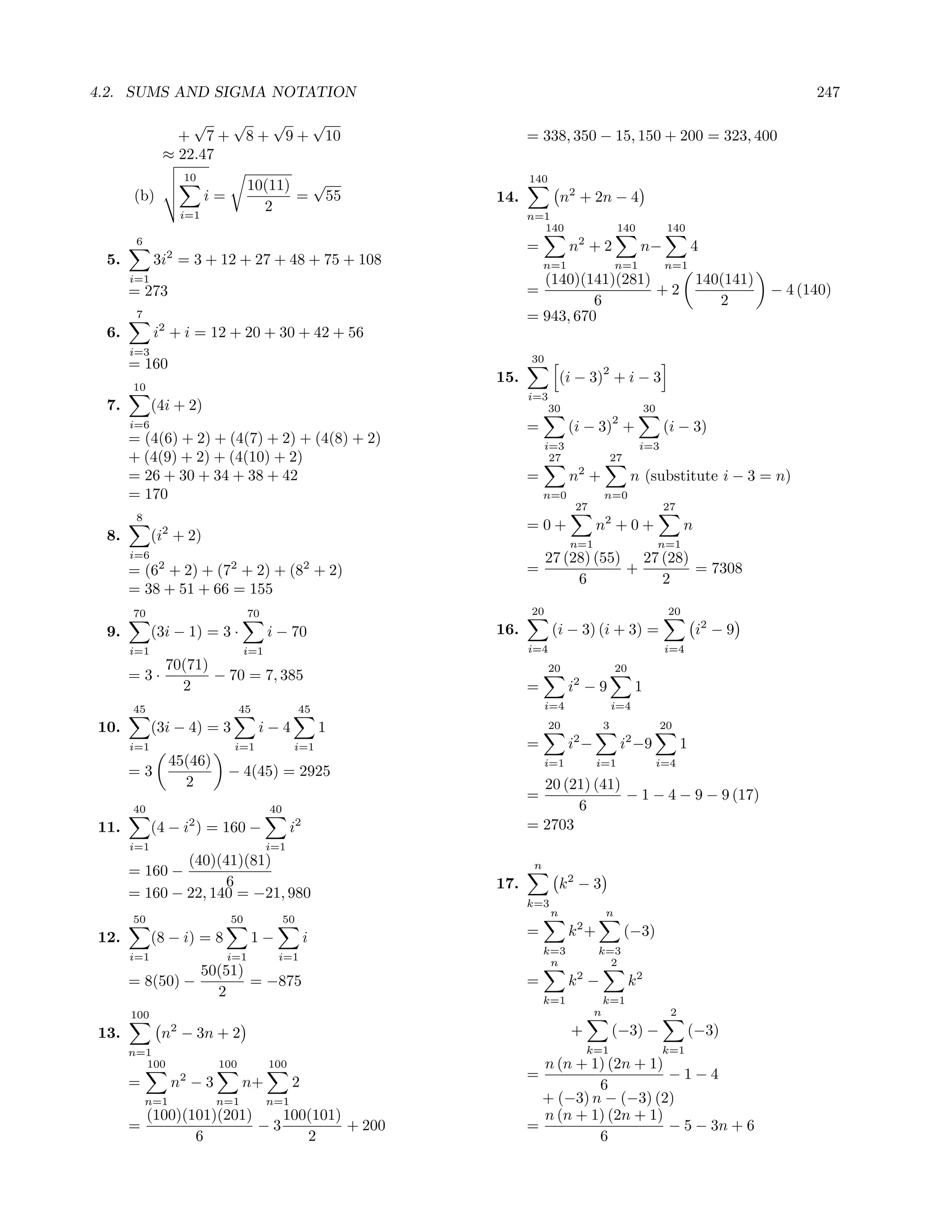 4.2. SUMS AND SIGMA NOTATION                                                                                                         247
                 √   √  √   √
               + 7 + 8 + 9 + 10                                  = 338, 350 − 15, 150 + 200 = 323, 400
             ≈ 22.47
                   10                                            140
                                   10(11) √
      (b)               i=               = 55              14.             n2 + 2n − 4
                  i=1
                                     2
                                                                 n=1
                                                                   140                      140            140
       6
                                                                 =          n2 + 2                n−                4
 5.         3i2 = 3 + 12 + 27 + 48 + 75 + 108                         n=1                  n=1             n=1
      i=1                                                          (140)(141)(281)                                  140(141)
      = 273                                                      =                 +2                                          − 4 (140)
                                                                           6                                           2
       7                                                         = 943, 670
 6.         i2 + i = 12 + 20 + 30 + 42 + 56
      i=3
                                                                 30
      = 160                                                                            2
                                                           15.             (i − 3) + i − 3
      10
                                                                 i=3
 7.         (4i + 2)                                                   30                            30
                                                                                           2
      i=6                                                        =          (i − 3) +                      (i − 3)
      = (4(6) + 2) + (4(7) + 2) + (4(8) + 2)                          i=3                         i=3
      + (4(9) + 2) + (4(10) + 2)                                       27                  27
      = 26 + 30 + 34 + 38 + 42                                   =          n2 +                n (substitute i − 3 = n)
      = 170                                                           n=0              n=0
                                                                             27                            27
       8
             2                                                   =0+               n2 + 0 +                     n
 8.         (i + 2)                                                         n=1                           n=1
      i=6                                                             27 (28) (55) 27 (28)
      = (62 + 2) + (72 + 2) + (82 + 2)                           =                +        = 7308
                                                                           6          2
      = 38 + 51 + 66 = 155
      70                           70                            20                                        20
 9.         (3i − 1) = 3 ·              i − 70             16.         (i − 3) (i + 3) =                            i2 − 9
      i=1                         i=1                            i=4                                       i=4
          70(71)                                                       20                  20
      =3·        − 70 = 7, 385
            2                                                    =          i2 − 9               1
      45                        45                45                  i=4                  i=4

10.         (3i − 4) = 3             i−4               1               20              3                  20
      i=1                     i=1             i=1                =          i2 −               i2 −9            1
                 45(46)                                               i=1          i=1                    i=4
      =3                     − 4(45) = 2925
                   2                                               20 (21) (41)
                                                                 =              − 1 − 4 − 9 − 9 (17)
      40                                40                              6
11.         (4 − i2 ) = 160 −                 i2                 = 2703
      i=1                               i=1
              (40)(41)(81)                                        n
      = 160 −
                    6                                      17.             k2 − 3
      = 160 − 22, 140 = −21, 980
                                                                 k=3
                                                                       n               n
      50                     50              50
12.         (8 − i) = 8            1−              i             =          k2 +                (−3)
                                                                      k=3          k=3
      i=1                    i=1         i=1
                                                                       n             2
                50(51)
      = 8(50) −        = −875                                    =          k2 −                k2
                  2                                                   k=1              k=1
      100                                                                          n                        2

13.          n2 − 3n + 2                                                    +              (−3) −                   (−3)
      n=1                                                                       k=1                       k=1
        100               100           100                        n (n + 1) (2n + 1)
                                                                 =                    −1−4
      =          n2 − 3         n+            2                            6
           n=1            n=1           n=1                        + (−3) n − (−3) (2)
        (100)(101)(201)    100(101)                                n (n + 1) (2n + 1)
      =                 −3          + 200                        =                    − 5 − 3n + 6
               6              2                                            6
 