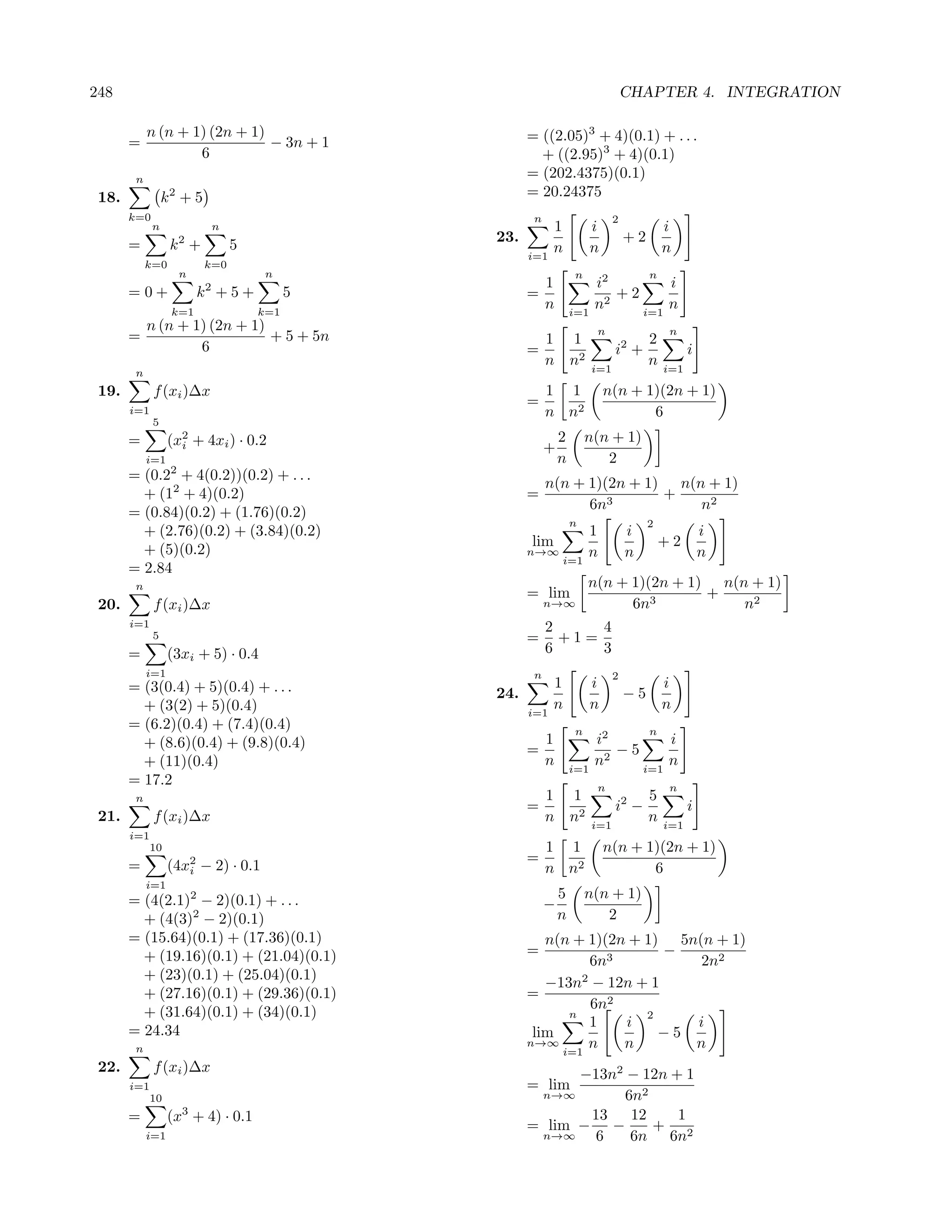248                                                                              CHAPTER 4. INTEGRATION

            n (n + 1) (2n + 1)                      = ((2.05)3 + 4)(0.1) + . . .
       =                       − 3n + 1
                    6                                 + ((2.95)3 + 4)(0.1)
        n                                           = (202.4375)(0.1)
 18.             k2 + 5                             = 20.24375
       k=0                                           n                       2
             n            n                               1            i                  i
                                              23.                                +2
       =          k2 +          5                         n            n                  n
                                                    i=1
            k=0           k=0
                    n               n                            n                    n
                                                         1             i2        i
       =0+              k2 + 5 +          5         =                     +2
                  k=1               k=1
                                                         n       i=1
                                                                       n2    i=1
                                                                                 n
         n (n + 1) (2n + 1)                                            n                   n
       =                    + 5 + 5n                     1 1                          2
                 6                                  =                        i2 +               i
                                                         n n2          i=1
                                                                                      n   i=1
        n
 19.         f (xi )∆x                                   1 1               n(n + 1)(2n + 1)
                                                    =
       i=1                                               n n2                     6
             5
       =          (x2 + 4xi ) · 0.2
                    i
                                                             2       n(n + 1)
                                                         +
            i=1                                              n          2
       = (0.22 + 4(0.2))(0.2) + . . .
                                                         n(n + 1)(2n + 1) n(n + 1)
         + (12 + 4)(0.2)                            =                    +
                                                               6n3           n2
       = (0.84)(0.2) + (1.76)(0.2)
                                                                 n                    2
         + (2.76)(0.2) + (3.84)(0.2)                                 1           i                  i
                                                    lim                                   +2
         + (5)(0.2)                                 n→∞              n           n                  n
                                                             i=1
       = 2.84
        n                                                            n(n + 1)(2n + 1) n(n + 1)
                                                    = lim                            +
 20.         f (xi )∆x                                   n→∞               6n3           n2
       i=1                                               2     4
             5                                      =      +1=
       =          (3xi + 5) · 0.4                        6     3
            i=1                                      n                       2
       = (3(0.4) + 5)(0.4) + . . .                        1            i                  i
                                              24.                                −5
         + (3(2) + 5)(0.4)                          i=1
                                                          n            n                  n
       = (6.2)(0.4) + (7.4)(0.4)                                 n                    n
         + (8.6)(0.4) + (9.8)(0.4)                       1             i2        i
                                                    =                     −5
         + (11)(0.4)                                     n       i=1
                                                                       n2    i=1
                                                                                 n
       = 17.2                                                          n                   n
        n                                                1 1                          5
                                                    =                        i2 −               i
 21.         f (xi )∆x                                   n n2          i=1
                                                                                      n   i=1
       i=1
             10                                          1 1               n(n + 1)(2n + 1)
                                                    =
       =          (4x2 − 2) · 0.1
                     i                                   n n2                     6
            i=1
       = (4(2.1)2 − 2)(0.1) + . . .                          5       n(n + 1)
                                                         −
         + (4(3)2 − 2)(0.1)                                  n          2
       = (15.64)(0.1) + (17.36)(0.1)                   n(n + 1)(2n + 1) 5n(n + 1)
         + (19.16)(0.1) + (21.04)(0.1)              =                  −
                                                              6n3          2n2
         + (23)(0.1) + (25.04)(0.1)                         2
                                                       −13n − 12n + 1
         + (27.16)(0.1) + (29.36)(0.1)              =
                                                              6n2
         + (31.64)(0.1) + (34)(0.1)                       n          2
                                                              1   i       i
       = 24.34                                       lim               −5
        n
                                                    n→∞
                                                         i=1
                                                              n   n       n
 22.         f (xi )∆x                                    −13n2 − 12n + 1
       i=1                                          = lim
             10                                      n→∞       6n2
       =          (x3 + 4) · 0.1                           13   12     1
                                                    = lim − −      + 2
            i=1                                      n→∞    6   6n 6n
 