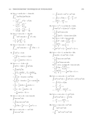 6.3. TRIGONOMETRIC TECHNIQUES OF INTEGRATION                                                                                     373

 4. Let u = cos 3x, du = −3 sin xdx.                                          =−          cot x(1 + cot2 x) · csc2 xdx
           π/3
                    cos3 3x         sin3 3x dx                                                               u2   u4
       π/4                                                                    =−          (u + u3 )du = −       −    +C
                     −1                                                                                      2    4
               1
      =−               √ u
                          3
                            1−              u2 du                                    cot2 x cot4
               3    −1/ 2                                                     =−           −     +c
                                                                                       2     4
                     4    6 −1
               1 u   u
      =−           −                                                      11. Let u = x2 + 1, so that du = 2xdx.
               3 4   6               −1
                                     √
                                      2
               1     3   7                    1                                    xtan3 x2 + 1          sec x2 + 1    dx
      =−               −                =−
               3     16 48                   72                                 1
                                                                              =      tan3 u (sec u) du
 5. Let u = cos x, du = − sin xdx                                               2
           π/2                                   0                              1
                                                                              =        sec2 u − 1 tan u (sec u) du
                   cos2 x sin xdx =                  u2 (−du)                   2
       0                                     1                                Let sec u = t, dt = tan u sec udu
                              0
                1                   1                                           1                   1 t3
      =        − u3               =                                           =       t2 − 1 dt =         −t +c
                3             1     3                                           2                   2 3
                                                                                1 sec3 u
 6. Let u = cos x, du = − sin xdx                                             =           − sec u + c
           0                                             1                      2     3
                   cos3 x sin xdx = −                        u3 du = −1         1                   1
       −π/2                                          0                        = sec3 x2 + 1 − sec x2 + 1 + c.
                                                                                6                   2

 7.        cos2 (x + 1) dx                                                12. Let u = 2x + 1, so that du = 2dx.
       1                                                                           tan (2x + 1) .sec3 (2x + 1) dx
      =    (1 + cos 2 (x + 1))dx
       2                                                                        1
       1    1                                                                 =      tan u. sec u.sec2 udu
      = x + (sin 2 (x + 1)) + c.                                                2
       2    4                                                                   1
                                                                              =      sec2 utan u sec udu
 8. Let u = x − 3, du = dx                                                      2
                                                                              Let t = sec u, so that dt = tan u sec udu.
           sin4 (x − 3)dx =                 sin4 udu                            1            1 t3
                                                                              =      t2 dt =         +c
                              2                                                 2            2 3
      =            sin2 u du
                                                                                1 sec3 u           1
          (1 − cos 2u) (1 − cos 2u)                                           =             + c = sec3 (2x + 1) + c.
      =                 ×            du                                         2     3            6
                2              2
          1                                                               13. Let u = cot x, du = −csc2 x dx
      =      1 − 2 cos 2u + cos2 2u
          4
        1                   1                                                      cot2 x csc4 xdx =        cot2 x 1 + cot2 x csc2 xdx
      =      1 − 2 cos 2u + (1 + cos 4u) du
        4                   2
                                                                              =−          u2 1 + u2 du
       3     1           1
      = u − sin 2u +       cos 4u + c                                            u3    u5
       8     4          32                                                    =−    −      +c
       3            1                                                             3     5
                                                                                         3          5
      = (x − 3) − sin 2 (x − 3)                                                  (cot x)     (cot x)
       8            4                                                         =−           −          + c.
         1                                                                          3           5
       +    cos 4 (x − 3) + c.
         32
                                                                          14. Let u = cot x, du = −csc2 x dx.
 9. Let u = sec x, du = sec x tan xdx
                          3
                                                                                   cot2 x csc2 xdx = −         u2 du
           tan x sec xdx
                                                                                     u3     cot3 x
                                        2
                                                                              =−        +c=        + c.
      =        tan x sec x sec xdx                                                   3        3
                                  1 3      1                              15. Let u = tan x, du = sec2 xdx
      =        u2 du =              u + c = sec3 x + c                             π/4
                                  3        3
                                                                                         tan4 x sec4 xdx
                                                 2
10. Let u = cot x, du = − csc xdx                                              0
                                                                                        π/4
           cot x csc4 xdx                                                     =               tan4 x sec2 x sec2 xdx
                                                                                    0
 