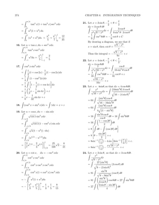 374                                                                           CHAPTER 6. INTEGRATION TECHNIQUES

                π/4                                                                               π          π
                                                                            21. Let x = 3 sin θ, − < θ <
       =                    tan4 x(1 + tan2 x) sec2 xdx                                           2          2
            0                                                                   dx = 3 cos θ dθ
                1                                                                       1                    3 cos θ
       =            u4 (1 + u2 ) du                                                   √        dx =                       dθ
            0                                                                      x 2 9 − x2          9 sin2 θ · 3 cos θ
                1
                                                   u5   u7
                                                               1
                                                                       12         1                  1
       =            (u4 + u6 )du =                    +            =            =       csc2 θdθ = − cot θ + C
                                                   5    7              35         9                  9
            0                                                  0
                                                                                By drawing a diagram, √ see that if
                                                                                                         we
 16. Let u = tan x, du = sec2 xdx.                                                                         9 − x2
           π/4                                                                  x = sin θ, then cot θ =            .
                                                                                                             x
                    tan4 x sec2 xdx                                                                     √
        π/4                                                                                               9 − x2
                1                          1                                    Thus the integral = −              +c
                                    u5                 2                                                   9x
       =            u4 du =                        =                                              π          π
            −1                      5      −1          5                    22. Let x = 4 sin θ, − < θ < ,
                                                                                                  2          2
                                                                                dx = 4 cos θdθ
 17.       cos2 x sin2 xdx                                                               1                    cos θ
                                                                                      √         dx =                     dθ
                 1               1                                                 x 2 16 − x2           16 sin2 θ cos θ
       =           (1 + cos 2x) · (1 − cos 2x)dx                                   1                   1
                 2               2                                              =        csc2 θdθ = − cot θ + c
         1                                                                        16 √                16
       =    (1 − cos2 2x)dx                                                            16 − x2
         4                                                                      =−              +c
         1        1                                                                     16x
       =     1 − (1 + cos 4x) dx
         4        2                                                         23. Let x = 4sinθ, so that dx = 4 cos θdθ.
         1 1     1                                                                    x2              16sin2 θ 4 cos θ
       =     x − sin 4x + c                                                        √         dx =                      dθ
         4 2     8                                                                   16 − x2                         2
         1    1                                                                                        16 − (4 sin θ)
       = x−     sin 4x + c                                                                   sin2 θ cos θ
         8   32                                                                 = 64                         dθ
                                                                                             16 − 16sin2 θ
 18.       (cos2 x + sin2 x)dx =                           1dx = x + c                       sin2 θ cos θ
                                                                                = 64                         dθ
 19. Let u = cosx, du = − sin xdx                                                        4      1 − sin2 θ
       0   √                                                                             sin2 θ cos θ
             cos x sin3 xdx                                                     = 16                  dθ = 16     sin2 θdθ
        −π/3                                                                                cos θ
           0                √                                                              1 − cos 2θ
       =                        cos x(1 − cos2 x) sin xdx                       = 16                     dθ
                                                                                                 2
            −π/3
             1 √
                                                                                =8       dθ −      (cos 2θ) dθ
       =                    u(1 − u2 )(−du)
            1/2                                                                          sin 2θ
             1                                                                  =8 θ−            +c
       =            (u      5/2
                                  −u 1/2
                                           )du                                              2
                                                                                           x                  x
            1/2
                                               1
                                                                                = 8sin−1       − 4 sin 2sin−1            + c.
            2 7/2 2 3/2                                    25 √    8                       4       √          4
       =      u − u                                    =        2−                    −1 x       x 16 − x2
            7     3                            1/2         168     21           = 8sin         −             +c
                                                                                           4          2
 20. Let u = cot x,                    du = − csc2 xdx                      24. Let x = 3 sin θ, so that dx = 3 cos θdθ.
           π/2                                                                        x3
                    cot2 x csc4 xdx                                                √        dx
        π/4                                                                          9 − x2
                π/2                                                                     27 sin3 θ
       =                    cot2 x csc2 x csc2 xdx                              =                       (3 cos θ) dθ
                                                                                                      2
            π/4                                                                         9 − (3 sin θ)
             π/2
       =                    cot2 x(1 + cot2 x) csc2 xdx                                      sin3 θ
                                                                                = 81                    (cos θ) dθ
            π/4
                        0
                                                                                           9 − 9sin2 θ
       =−                   u2 (1 + u2 )du                                                 sin3 θ
                                                                                = 81                 cos θdθ = 27 sin3 θdθ
                    1                                                                     3 cos θ
                                       0
                    u3   u5                     1 1   8                                   3 sin θ − sin 3θ
       =−              +                   =     + =                            = 27                          dθ
                    3    5             1        3 5  15                                            4
 