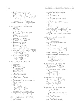 376                                                  CHAPTER 6. INTEGRATION TECHNIQUES

              u               u2                               √           √
      =           udu =            du                  =    (16 2 tan3 θ)(2 2 sec θ)dθ
               u2
              +9            u2+9
                2
           u +9−9                         9            = 64     tan3 θ sec θ dθ
      =               du = du −               du
             u2 + 9                    u2 + 9
                     u
      = u − 9tan−1       +c                            = 64     (sec2 θ − 1)(sec θ tan θ dθ)
                      3       √
                                4x2 − 9                                           64 3
      = 4x   2 − 9 − 9tan−1               + c.         = 64     (u2 − 1)du =         u − 64u + c
                                  3                                                3
                                                         64
                                                       =     sec3 θ − 64 sec θ + c
 32. Let√ = 2 sec θ, dx = 2 tan θ sec θdθ.
         x                                                3
                                                                √          3       √
          x2 − 4                                         64       8 + x2             8 + x2
                  dx                                   =           √         − 64     √       +c
          √x2                                             3       2 2                2 2
             4sec2 θ − 4                                   √
     =                    (2 tan θ sec θ) dθ             2 2                    √
              4sec2 θ                                  =       (8 + x2 )3/2 − 16 2(8 + x2 )1/2 + c
          2 tan θ                                          3
     =             (2 tan θ sec θ) dθ
           4sec2 θ                                 35. Let x = 4 tan θ, dx = 4 sec2 θdθ
              2
          tan θ            sec2 θ − 1
     =            dθ =                dθ                      16 + x2 dx
           sec θ              sec θ
                           1
     = sec θdθ −               dθ                      =        16 + 16 tan2 θ · 4 sec2 θdθ
                         sec θ
      =        sec θdθ −     cos θdθ                   = 16     sec3 θdθ
      = ln |sec θ + tan θ| − sin θ + c                          1               1
                         x                x            = 16       sec θ tan θ +       sec θdθ
      = ln sec sec−1          + tan sec−1                       2               2
                         2                2
                        x                              = 8 sec θ tan θ + 8       sec θdθ
        − sin sec−1          +c
                        2
              x                   x                    = 8 sec θ tan θ + 8 ln |sec θ + tan θ| + c
      = ln        + tan sec−1                            1
              2                   2                    = x 16 + x2
                        x
        − sin sec−1          + c.                        2
                        2                                         1               x
                                                         + 8 ln       16 + x2 +      +c
                                                                  4               4
 33. Let x = 3 tan θ, dx = 3 sec2 θdθ
           x2                                      36. Let x = 2 tan θ, dx = 2 sec2 θdθ
        √        dx
          9 + x2                                              1             2 sec2 θ
          27 tan2 θ sec2 θ                                √        dx =              dθ
     =     √               dθ                               4 + x2          2 sec θ
             9 + 9 tan2 θ                              =    sec θdθ = ln | sec θ + tan θ| + c
      =        9 tan2 θ sec θdθ                                  √
                                                             x + 4 + x2
                                                       = ln                 +c
      =9        (sec2 θ − 1) sec θdθ                               2

      =9        sec3 θdθ − 9      sec θdθ          37. Let u = x2 + 8, du = 2xdx
                                                          1
        9                9                                                1 9 1/2
      =   sec θ tan θ − ln | sec θ + tan θ| + c             x x2 + 8dx =       u du
        2 √              2                              0                 2√ 8
                                                                9
        9      9 + x2      x                               1        27 − 16 2
      =                                                = u3/2 =
        2        3         3                               3    8        3
                 √
          9        9 + x2     x                    38. Let x = 3 tan θ, dx = 3 sec2 θ dθ
        − ln               +    +c
          2          3        3                        I=       x2   x2 + 9dx
          √                     √
        x 9 + x2       9     x + 9 + x2
      =             − ln                  +c           =      27 tan2 θ sec2 θ    9 tan2 θ + 9dx
            2          2          3
              √               √                        = 81     tan2 θ sec3 θdx
 34. Let x = 2 2 tan θ, dx = 2 2 sec2 θdθ
          x3     8 + x2 dx                             = 81     (sec2 θ − 1) sec3 θdx
 