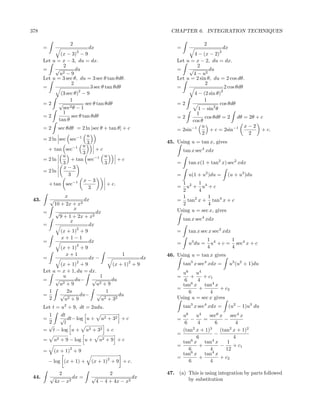 378                                                       CHAPTER 6. INTEGRATION TECHNIQUES

                     2                                                    2
       =                      dx                             =                     dx
                         2                                                       2
              (x − 3) − 9                                           4 − (x − 2)
       Let u = x − 3, du = dx.                               Let u = x − 2, du = dx.
               2                                                      2
       =    √         du                                     =    √         du
              u2 − 9                                                4 − u2
       Let u = 3 sec θ, du = 3 sec θ tan θdθ.                Let u = 2 sin θ, du = 2 cos dθ.
                    2                                                     2
       =                     3 sec θ tan θdθ                 =                      2 cos θdθ
                       2                                                          2
              (3 sec θ) − 9                                         4 − (2 sin θ)
                   1                                                     1
       =2 √                sec θ tan θdθ                     =2                  cos θdθ
                   2θ − 1
               sec                                                    1 − sin2 θ
               1                                                     1
       =2           sec θ tan θdθ                            =2           cos θdθ = 2 dθ = 2θ + c
             tan θ                                                 cos θ
       =2     sec θdθ = 2 ln |sec θ + tan θ| + c                        u                     x−2
                                                             = 2sin−1       + c = 2sin−1          + c.
                           u                                            2                      2
       = 2 ln sec sec−1
                           3                             45. Using u = tan x, gives
                     −1 u
         + tan sec             +c                                tan x sec4 xdx
                         3
                u              −1 u
       = 2 ln       + tan sec             +c
                3                   3                        =     tan x(1 + tan2 x) sec2 xdx
                x−3
       = 2 ln
                   3                                         =     u(1 + u2 )du =     (u + u3 )du
                         x−3
         + tan sec−1                 + c.                      1 2 1 4
                            3                                =   u + u +c
                                                               2      4
                 x                                             1          1
 43.       √               dx                                = tan2 x + tan4 x + c
            10 + 2x + x2                                       2          4
                      x                                      Using u = sec x, gives
       =    √                   dx
              9 + 1 + 2x + x2
                    x                                            tan x sec4 xdx
       =                     dx
                       2
               (x + 1) + 9                                   =     tan x sec x sec3 xdx
               x+1−1                                                          1 4      1
       =                     dx                              =     u3 du =      u + c = sec4 x + c
                       2                                                      4        4
               (x + 1) + 9
                 x+1                        1            46. Using u = tan x gives
       =                     dx −                   dx
                       2
               (x + 1) + 9
                                               2
                                        (x + 1) + 9              tan3 x sec4 xdx =    u3 (u2 + 1)du
       Let u = x + 1, du = dx.                                 u6    u4
                u                 1                          =     +    + c1
       =    √         du− √            du                       6    4
              u 2+9             u2+9
                                                               tan6 x tan4 x
                                                             =        +         + c2
         1        2u                 1                            6        4
       =       √         du− √             du
         2       u 2+9            u 2 + 32                   Using u = sec x gives
       Let t = u2 + 9, dt = 2udu.                                tan3 x sec4 xdx =    (u2 − 1)u3 du
         1     dt                                              u6     u4   sec6 x sec4 x
       =      √ dt− log u + u2 + 32 + c                      =     −     =         −
         2      t                                               6     4        6        4
         √
                                                                    2      3         2
       = t − log u + u2 + 32 + c                               (tan x + 1)       (tan x + 1)2
                                                             =                −
                                                                      6                4
       =     u2 + 9 − log u +       u2 + 9 + c                 tan6 x tan4 x        1
                                                             =         +         −     + c1
       =
                     2
             (x + 1) + 9                                          6        4        12
                                                                   6         4
                                                               tan x tan x
                                        2                    =         +         + c2
           − log (x + 1) +     (x + 1) + 9 + c.                   6        4

                 2                       2               47. (a) This is using integration by parts followed
 44.       √           dx =    √                   dx            by substitution
               4x − x2             4 − 4 + 4x − x2
 