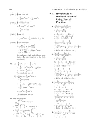 380                                                       CHAPTER 6. INTEGRATION TECHNIQUES


 (Ex 3.2)        cos4 x sin3 xdx                        6.4        Integration of
             1                 2                                   Rational Functions
          = − sin x2 cos x5 −    cos x5 + c
             7                35                                   Using Partial
            √
 (Ex 3.3)     sin x cos5 xdx                                       Fractions
                  2             4                             x−5          x−5
             =       sin x11/2 − sin x7/2                1.          =
                 11             7                             x2 − 1   (x + 1)(x − 1)
                    2      3/2                                    A       B
                 + sin x + c                                  =       +
                    3                                           x+1 x−1
 (Ex 3.5)        cos4 xdx                                     x − 5 = A(x − 1) + B(x + 1)
                                                              x = −1 : −6 = −2A; A = 3
                 1               3             3
             =     cos x3 sin x + cos x sin x + x + c         x = 1 : −4 = 2B; B = −2
                 4               8             8
                                                              x−5        3     2
 (Ex 3.6)        tan3 x sec3 xdx                                2−1
                                                                     =      −
                                                              x         x+1 x−1
                     sin x4         sin x4                       x−5            3   2
             = 1/5           + 1/15                                    dx =       −                 dx
                     cos x5         cos x3                       x 2−1        x+1 x−1
                         sin x4
                 − 1/15         − 1/15 sin x2 cos x           = 3 ln | x + 1| − 2 ln | x − 1| + c
                         cos x
                 − 2/15 cos x + c                             5x − 2       5x − 2
                                                         2.          =
             Obviously my CAS used diﬀerent tech-             x 2−4    (x + 2)(x − 2)
             niques. The answers given by the book                A       B
                                                              =       +
             are simpler.                                        x+2 x−2

          1                 2                                 5x − 2 = A(x − 2) + B(x + 2)
 52. (a) − sin2 x cos5 x −     cos5 x                         x = −2 : −12 = −4A; A = 3
          7                 35
             1                        2                       x = 2 : 8 = 4B; B = 2
         = − (1 − cos2 x) cos5 x −      cos5 x
             7                       35                       5x − 2      3     2
           1          1                                              =       +
         = cos7 x − cos5 x                                    x2 − 4     x+2 x−2
           7          5
         The conclusion is c = 0                                 5x − 2          3   2
                                                                        dx =       +                dx
           2          1                                          x2 − 4        x+2 x−2
     (b) − tan x −       sec2 x tan x
          15         15                                       = 3 ln | x + 2| + 2 ln | x − 2| + c
             1
           + sec4 x tan x
             5                                                    6x             6x
              2          1                               3.              =
         = − tan x − (1 + tan2 x) tan x                       x2 − x − 2   (x − 2)(x + 1)
             15         15                                        A       B
             1                                                =       +
           + (1 + tan2 x)2 tan x                                x−2 x+1
             5
           1          1                                       6x = A(x + 1) + B(x − 2)
         = tan3 x + tan5 x                                    x = 2 : 12 = 3A; A = 4
           3          5
         The conclusion is c = 0                              x = −1 : −6 = −3B; B = 2
                                                                  6x           4     2
                                                                          =       +
                                                              x2 − x − 2     x−2 x+1
 53. The average power                                               6x
            2π/ω                                                            dx
       1
     = 2π        RI 2 cos2 (ωt) dt                               x 2−x−2

         ω       0
                                                                         4        2
        ωRI 2 2π/ω 1                                          =              +           dx
      =               [1 + cos(2ωt)] dt                               x−2 x+1
         2π   0    2                                          = 4 ln | x − 2| + 2 ln | x + 1| + c
                                 2π/ω
        ωRI 2     1
      =       t+      sin(2ωt)                                   3x              3x
         4π      2ω              0                       4.              =
            2
        ωRI 2π       1       4ωπ          1                   x2− 3x − 4   (x + 1)(x − 4)
      =          +      sin          − 0 = RI 2                  A       B
         4π    ω    2ω         ω          2                   =      +
                                                                x+1 x−4
 