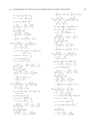 6.4. INTEGRATION OF RATIONAL FUNCTIONS USING PARTIAL FRACTIONS                                 381

                                                     4                        1
                                                   =   ln | x| − ln |x + 2| − ln |x + 3| + c
      3x = A(x − 4) + B(x + 1)                       3                        3
                                 3                    5x − 23               5x − 23
      x = −1 : −3 = −5A; A =                    7.                  =
                                 5                 6x2 − 11x − 7       (2x + 1)(3x − 7)
                            12
      x = 3 : 12 = 5B; B =                              A           B
                             5                     =          +
                                                     2x + 1 3x − 7
            3x         3/5     12/5
                   =        +                      5x − 23 = A(3x − 7) + B(2x + 1)
      x2 − 3x − 4      x+1 x−4
                                                          1     51        17
               3x                                  x=− :−           = − A; A = 3
           2 − 3x − 4
                      dx                                  2      2         2
         x                                              7     34     17
               3/5     12/5                        x= :−          =      B; B = −2
      =             +         dx                        3     3       3
              x+1 x−4                                  5x − 23             3       2
                                                      2 − 11x − 7
                                                                    =          −
           3               12                      6x                   2x + 1 3x − 7
      =      ln | x + 1| +    ln | x − 4| + c
           5                5                             5x − 23
                                                                      dx
         −x + 5          −x + 5                       6x2 − 11x − 7
 5.                =                                         3            2
      x3 − x2 − 2x   x(x − 2)(x + 1)               =               −           dx
        A      B      C                                    2x + 1 3x − 7
      = +          +
         x   x−2 x+1                                 3                2
                                                   =   ln | 2x + 1| − ln | 3x − 7| + c
      − x + 5 = A(x − 2)(x + 1) + Bx(x + 1)          2                3
                   + cx(x − 2)                        3x + 5             3x + 5
                               5                8.                =
      x = 0 : 5 = −2A : A = −                      5x2 − 4x − 1      (5x + 1)(x − 1)
                               2                        A         B
                            1                      =          +
      x = 2 : 3 = 6B : B =                           5x + 1 x − 1
                            2
      x = −1 : 6 = 3C : C = 2                      3x + 5 = A(x − 1) + B(5x + 1)
                                                          1 22      6         11
        −x + 5          5/2   1/2    2             x=− :         = − A; A = −
                   =−       +     +                       5 5       5          3
      x3−x  2 − 2x       x    x−2 x+1                                  4
           −x + 5                                  x = 1 : 8 = 6B; B =
                     dx                                                3
        x3 − x2 − 2x                                   3x + 5         11/3    4/3
              5/2     1/2      2                      2 − 4x − 1
                                                                 =−        +
      =     −      +       +      dx               5x                5x + 1 x − 1
               x     x−2 x+1
                                                         3x + 5
          5           1                                            dx
      = − ln | x| + ln | x − 2|                       5x2 − 4x − 1
          2           2                                      11/3     4/3
        + 2 ln | x + 1| + c                        =      −        +       dx
                                                            5x + 1 x − 1
          3x + 8           3x + 8                       11               4
 6.                 =                              =−      ln |5x + 1| + ln |x − 1| + c
      x3 + 5x2 + 6x   x(x + 2)(x + 3))                  15               3
        A      B      C
      = +          +                                    x−1              x−1
         x   x+2 x+3                            9. 3                =
                                                   x + 4x2 + 4x        x(x + 2)2
      3x + 8 = A(x + 2)(x + 3) + Bx(x + 3)           A        B         C
        + cx(x + 2)                               = +             +
                                                      x     x + 2 (x + 2)2
                            4
      x = 0 : 8 = 6A; A =                         x − 1 = A(x + 2)2 + Bx(x + 2) + Cx
                            3                                                1
      x = −2 : 2 = −2B; B = −1                    x = 0 : −1 = 4A; A = −
                                 1                                           4
      x = −3 : −1 = 3C; C = −                                                  3
                                 3                x = −2 : −3 = −2C; C =
                                                                               2
          3x + 8         4/3      1    1/3                                         1
                      =       −     −             x = 1 : 0 = 9A + 3B + C; B =
      x3 + 5x2 + 6x       x     x+2 x+3                                            4
             3x + 8                                     x−1
                        dx
         x 3 + 5x2 + 6x                            x3 + 4x2 + 4x
              4/3     1        1/3                      1/4      1/4       3/2
      =           −        −        dx            =−         +        +
               x    x+2 x+3                              x      x + 2 (x + 2)2
 