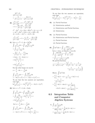 386                                                    CHAPTER 6. INTEGRATION TECHNIQUES

         4x2 + 3                                           To see that the two answers are equivalent,
       (x2+ x + 1)2                                        note that
             4          4x + 1                                  x2          x2 + 1             1
       = 2          − 2                                    ln 2      = − ln     2
                                                                                   = − ln 1 + 2
        x + x + 1 (x + x + 1)2                                x +1            x               x
        x4 + x3       x3 − 8x2 − 8                   43. (a) Partial fractions
 40.      2 + 4)2
                  =1+
       (x               (x2 + 4)2
              Ax + B    Cx + D                             (b) Substitution method
       =1+ 2         + 2
               x +4    (x + 4)2                             (c) Substitution and Partial fractions.
       x3 − 8x2 − 8 = (Ax + B)(x2 + 4) + cx + D            (d) Substitution
       = Ax3 + Bx2 + (4A + c)x + (4B + D)
       A = 1; B = −8; C = −4; D = 24                 44. (a) Partial fractions
           4    3
        x +x          x−8  −4x + 24                        (b) Substitution and Partial fractions.
          2 + 4)2
                  =1+ 2   + 2
       (x            x +4  (x + 4)2
                                                            (c) Partial fractions
                    3              2
 41. Let u = x + 1, du = 3x dx                             (d) Partial fractions
           3              3x2
               dx =               dx
        x4 + x        x3 (x3 + 1)                                                cos x
              1                                      45.       sec3 xdx =                 2 dx
     =             du                                                         1 − sin2 x
          (u − 1)u
                                                           Let u = sin x, so that du = cos xdx.
                 1   1                                          cos x dx              du
       =           −        du                                            2 =               2
                u−1 u                                                 2
                                                               1 − sin x          (1 − u2 )
       = ln |u − 1| − ln |u| + c                                        1
                                                           =            2        2 du
             u−1                                                 (1 − u) (1 + u)
       = ln         +c
               u                                           By partial fractions,
               x3                                                   1           1        1       1
       = ln          +c                                            2       2 = 4               +
                                                                                     (1 − u) (1 − u)2
               x3
                +1                                         (1 − u) (1 + u)
       On the other hand, we can let                                                       1        1
            1            1                                                          +          +
       u = , du = − 2 dx                                                                (1 + u) (1 + u)2
            x            x
             3                 3u2                         Hence,     sec3 xdx
                 dx = −              du
          x 4+x              1 + u3                          1                     1
                                                           =    − ln |1 − u| +          + ln |1 + u|
       = − ln |1 + u3 | + c = − ln |1 + 1/x3 | + c           4                  (1 − u)
       To see that the two answers are equivalent,                1
                                                             −           +c
       note that                                               (1 + u)
            x3          x3 + 1                               1                          1
       ln 3      = − ln        = − ln |1 + 1/x3 |          =    − ln |1 − sin x| +
          x +1            x3                                 4                     (1 − sin x)
                                                                                       1
 42. Let u = x2 + 1, du = 2xdx                                 + ln |1 + sin x| −               +c
                                                                                  (1 + sin x)
             2                  2x
                 dx =                  dx
          x3 + x           x2 (x2 + 1)
                du           u−1                     6.5       Integration Table
       =               = ln          +c
            u(u − 1)            u                              and Computer
               x2
       = ln 2
             x +1
                     +c                                        Algebra Systems
                 1           1                                   x
       Let u = , du = − 2 dx                          1.               dx
                 x          x                                (2 + 4x)2
             2                  2u                                2        1
                 dx = −             du                     =            +     ln | 2 + 4x| + c
          x3 + x             1 + u2                          16(2 + 4x) 16
                                         1                       1        1
       = − ln |1 + u2 | + c = − ln 1 + 2 + c               =           +     ln | 2 + 4x| + c
                                         x                   8(2 + 4x) 16
 