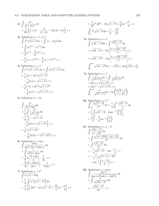 6.5. INTEGRATION TABLE AND COMPUTER ALGEBRA SYSTEMS                                                  387

            x2                                               1 3                         2    t3
 2.               dx                                   =       t 2t6 − 4        4 − t6 + sin−1 + c
        (2 + 4x)2                                           24                           3    2
         1               4                                  1
                                                                                     √
      =      2 + 4x −        − 4 ln |2 + 4x| + c                                π      3
        64            2 + 4x                                    t8   4 − t6 dt = −
                                                        0                       9    12
 3. Substitute u = 1 + ex
         √                   √                      8. Substitute u = et             √
      e2x 1 + ex dx = (u − 1) u du                                           16 − u2
                                                                 16 −   e2t dt   =   du
                                                                               u
      =       (u3/2 − u1/2 ) du                                               √
                                                                          4 + 16 − u2
       2 5/2 2 3/2                                     = 16 − u2 − 4 ln                 +c
      =  u − u +c                                                               u
       5        3                                                             √
       2              2                                         2t − 4 ln
                                                                          4 + 16 − e2t
      = (1 + ex )5/2 − (1 + ex )3/2 + c                = 16 − e                         +c
       5              3                                                         et
                                                        ln 4                 √          √
 4. Substitute u = ex                                        16 − e2t dt = − 15 + 4 ln    15 + 4
                                                        0
      e3x 1 + e2x dx =            u2   1 + u2 du
       1                                            9. Substitute u = ex
      =  u(1 + 2u2 ) 1 + u2                                     ex                  1
       8                                                   √           dx =    √        du
          1                                                   e 2x + 4            u 2+4
       − ln |u + 1 + u2 | + c
          8                                            = ln(u + 4 + u2 ) + c
       1
      = ex (1 + 2e2x ) 1 + e2x                         = ln(ex + 4 + e2x ) + c
       8                                                  ln 2
                                                                                      √
          1                                                        ex                2 2+2
       − ln |ex + 1 + e2x | + c                                √          dx = ln       √
          8                                             0         e2x + 4             1+ 5
 5. Substitute u = 2x
                                                   10. Substitute u = x2
                                                             √                    √
                                                         2
            x   2                                           x x4 − 9        1 4 u2 − 9
          √        dx                                   √             dx =              du
          1 + 4x2                                         3    x2           2 3      u
                                                                                      4
        1        u2                                      1                       |u|
      =      √         du                              =        u2 − 9 − 3 sec−1
        8       1 + u2                                   2                        3
        1 u                                              √                            3
      =       − 1 + u2                                      7 3      −1   4
        8 2                                            =     − sec
          1                                                2    2         3
        − ln(u + 1 + u2 ) + c
          2                                        11. Substitute u = x − 3
        1                                                √
      = x 1 + 4x2                                          6x − x2
        8                                                           dx
           1                                              (x − 3)2
        −     ln(2x + 1 + 4x2 ) + c                           (u + 3)(6 − (u + 3))
          16                                           =                           du
                                                            √          u2
 6. Substitute u = sin x
               cos x                                          9 − u2
                           dx                          =             du
         2
      sin x(3 + 2 sin x)                                       u2
                1                                          1                  u
    =                 du                               =−      9 − u2 − sin−1 + c
         u 2 (3 + 2u)                                      u                  3
                                                             1
      2      3 + 2u     1                              =−          9 − (x − 3)2
    = ln             −     +c                              x−3
      9         u      2u                                          x−3
      2 3 + 2 sin x         1                            − sin−1           +c
    =                 −          +c                                  3
      9       sin x      3 sin x
                                                   12. Substitute u = tan x
 7. Substitute u = t3                                             sec2 x
                                                               √                dx
      t8 4 − t6 dt                                       tan x 8 tan x − tan2 x
        1                                                        1
      =     u2    4 − u2 du                            =     √           du
        3                                                   u 8u − u2
                                                           √
        1 u                     16     u                     8u − u2
      =      2u2 − 4    4 − u2 + sin−1   +c            =−             +c
        3 8                      8     2                       4u
 