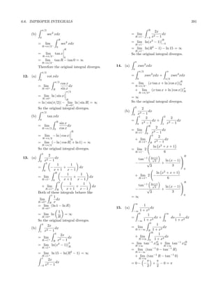 6.6. IMPROPER INTEGRALS                                                                                               391

               π/2                                                                   R
                                                                                           2x
    (b)              sec2 xdx                                   = lim−                          dx
           0                                                         R→1            −4   x2 − 1
                                 R                                                              R
          =        lim                     2
                                     sec xdx                    = lim− ln(x2 − 1)               −4
                                                                     R→1
               R→π/2−        0
                                       R                        = lim− ln(R2 − 1) − ln 15 = ∞
                                                                     R→1
          =        lim   tan x                                  So the original integral diverges.
               R→π/2−                  0
          =        lim   tan R − tan 0 = ∞                           π
               R→π/2−
          Therefore the original integral diverges.   14. (a)            xsec2 xdx
                                                                 0
               π/2                                                           π/2                     π
12. (a)              cot xdx                                    =                  xsec2 xdx +           xsec2 xdx
           0                                                             0                        π/2
                         π/2                                                                                  R
                                     cos x                      =        lim         (x tan x + ln |cos x|)|0
          = lim+                           dx                        R→π/2−
               R→0       R           sin x                           +         lim       (x tan x + ln |cos x|)|R
                                                                                                                  π
                                           π/2                           R→π/2+
          = lim+ ln | sin x|                                    =∞
               R→0                         R
          = ln | sin(π/2)| − lim+ ln | sin R| = ∞               So the original integral diverges.
                                           R→0
                                                                     2
          So the original integral diverges.                           2
               π/2                                        (b)               dx
                                                                 0  x3 − 1
    (b)              tan xdx                                         1
                                                                          2            2
                                                                                             2
           0                                                    =              dx +              dx
                             R                                           3−1               3−1
                                 sin x                              0 x               1 x
          = lim                        dx                                   R
                                                                                  2
               R→π/2     0       cos x                          = lim                 dx
                                                 R                 R→1− 0 x3 − 1
          =        lim − ln | cos x|                                          2
                                                                                    2
               R→π/2                             0                 + lim                dx
                                                                                   3−1
          = lim (− ln | cos R| + ln 1) = ∞                                   R x
                                                                     R→1  +

               R→π/2
                                                                                ln x2 + x + 1
          So the original integral diverges.                    = lim− 2 −
                                                                   R→1                 6
               3
                  2                                                                                 R
13. (a)                 dx                                           tan−1 2x+1√
           0  x2 − 1                                                             3       ln (x − 1) 
                3                                                  −       √          +
                         1        1                                          3                3
          =         −        +         dx                                                                         0
              0       x+1 x−1
                        R
                               1        1                                       ln x2 + x + 1
          = lim−            −       +       dx                       + lim+ 2 −
             R→1              x+1 x−1                                 R→1             6
                      0
                          3                                                                                 R
                                 1        1                        tan−1 2x+1
                                                                            √
             + lim+          −       +       dx                               3                  ln (x − 1) 
               R→1       R     x+1 x−1                           −      √                      +
          Both of these integrals behave like                             3                           3
                    1                                                                                             0
                      1                                         =∞
           lim+          dx
          R→0     R x                                                ∞
          = lim+ (ln 1 − ln R)                                         1
               R→0                                    15. (a)             2
                                                                            dx
                     1                                           −∞ 1 + x
          = lim ln        =∞                                        0                  ∞
                     R                                                   1                     1
               R→0+                                             =              dx +      ds        dx
        So the original integral diverges.                         −∞ 1 + x2         0      1 + x2
                                                                            0
          4
              2x                                                                1
    (b)            dx                                           = lim               dx
             2−1                                                  R→−∞ R 1 + x2
         1 x                                                                 R
                   4
                       2x                                                         1
        = lim+              dx                                    + lim              dx
          R→1        x2 − 1                                         R→∞ 0 1 + x2
                  R
        = lim ln(x2 − 1) R
                            4                                   = lim tan x|R + lim tan−1 x|R
                                                                           −1   0
                                                                                                   0
                                                                     R→∞                         R→∞
               R→1+
                                                                = lim (tan−1 0 − tan−1 R)
          = lim+ ln 15 − ln(R2 − 1) = ∞                              R→−∞
               R→1                                               + lim (tan−1 R − tan−1 0)
               1                                                  R→∞
                     2x                                                π     π
                          dx                                    =0− −      + −0=π
           −4      x2 − 1                                              2     2
 
