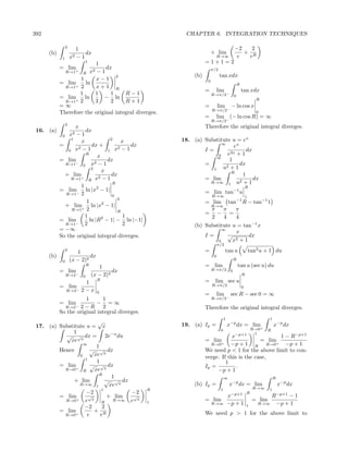 392                                                      CHAPTER 6. INTEGRATION TECHNIQUES

                 2                                                                         −2   2
                        1
      (b)                   dx                                          + lim                 + R
             1       x2 − 1                                               R→∞               e  e
                          1   1                                    =1+1=2
            = lim+       2−1
                               dx                                       π/2
              R→1    R x
                                   2                         (b)              tan xdx
                    1     x−1                                       0
            = lim     ln                                                                       R
              R→1+ 2      x+1 R
                                                                   =      lim                      tan xdx
                    1     1      1     R−1                              R→π/2−             0
            = lim     ln      − ln                                                                            R
              R→1 + 2     3      2     R+1
            =∞                                                     =         lim       − ln cos x
                                                                        R→π/2−
            Therefore the original integral diverges.                                                         0
                                                                   =      lim − (− ln cos R) = ∞
                                                                        R→π/2
                 2
                x                                                  Therefore the original integral diverges.
 16. (a)             dx
          0  x2 − 1
              1
                  x             2
                                     x                  18. (a) Substitute u = ex
         =              dx +            dx                             ∞
                 2−1               2−1                                      ex
             0 x               1 x                              I=                dx
                     R
                           x                                         0   e2x + 1
                                                                     ∞
         = lim−                dx                                         1
            R→1    0    x2 − 1                                  =        2+1
                                                                               dx
                        2                                          1   u
                             x                                             R
            + lim+         2−1
                                dx                                              1
              R→1     R x                                       = lim                dx
                                 R                                R→∞ 1 u2 + 1
                  1                                                                                    R
         = lim− ln |x2 − 1|                                        = lim tan−1 u
            R→1 2                0                                      R→∞                            1
                                   2
                     1       2                                   = lim tan−1 R − tan−1 1
            + lim+ ln |x − 1|                                      R→∞
              R→1 2                R                               π π         π
                                                                 = − =
                    1        2        1                            2     4     4
         = lim−        ln |R − 1| − ln |−1|
            R→1     2                 2                      (b) Substitute u = tan−1 x
         = −∞                                                           ∞
                                                                               x
         So the original integral diverges.                      I=        √       dx
                                                                             x 2+1
                                                                      0
                                                                             π/2
                 2
                        1                                          =               tan u                   tan2 u + 1 du
      (b)                     dx                                         0
             0       (x − 2)2                                                              R
                              R
                                     1                             = lim                       tan u (sec u) du
            = lim−                         dx                           R→π/2          0
                 R→2      0       (x − 2)2                                                         R
                                    R                              =     lim sec u
                   1                                                    R→π/2
            = lim−                                                                                 0
             R→2 2 − x              0
                                                                   =      lim         −
                                                                                        sec R − sec 0 = ∞
                       1      1                                         R→π/2
            = lim           − =∞
                    2−R 2
                 R→2−                                              Therefore the original integral diverges.
            So the original integral diverges.
                                                                                  1                                 1
                           √                            19. (a) Ip =                  x−p dx = lim                      x−p dx
 17. (a) Substitute u = x                                                                       R→0+
                                                                              0                                   R
              1                                                                                  1
           √ √x dx = 2e−u du                                                   x           −p+1
                                                                                                  1 − R−p+1
             xe                                                    = lim+                  = lim+
                   ∞
                           1                                          R→0     −p + 1 R R→0          −p + 1
         Hence        √ √x dx                                      We need p < 1 for the above limit to con-
                 0       xe                                        verge. If this is the case,
                    1
                           1                                                1
         = lim+        √ √x dx                                     Ip =          .
           R→0     R      xe                                            −p + 1
                            R
                                  1                                               ∞                                     R
              + lim            √ √x dx
                 R→∞ 1           xe                          (b) Ip =                  x−p dx = lim                         x−p dx
                             1                   R                            1                             R→∞     1
                    −2                 −2                                                              R
         = lim+       √         + lim  √                                              x−p+1                       R−p+1 − 1
           R→0      e   x
                             R
                                  R→∞ e x
                                                 1
                                                                   = lim                                    = lim
                                                                        R→∞           −p + 1           1
                                                                                                              R→∞  −p + 1
                   −2         2
         = lim+          + R                                       We need p > 1 for the above limit to
           R→0       e       e
 