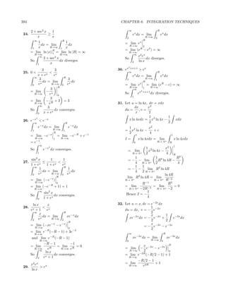 394                                                         CHAPTER 6. INTEGRATION TECHNIQUES

       2 + sec2 x   1                                               ∞                                    R
 24.              ≥                                                     ex dx = lim                          ex dx
           x        x                                           2                          R→∞       2
            ∞            R                                                                R
           1               1                                   = lim ex
             dx = lim        dx                                     R→∞                   2
        1  x      R→∞ 1 x
                    R                                          = lim (eR − e2 ) = ∞
       = lim ln |x||1 = lim ln |R| = ∞                              R→∞
            R→∞                          R→∞                          ∞
              ∞                  2                                                  x2 ex
                        2 + sec x                              So                         dx diverges.
       So                         dx diverges.                          2           ln x
                1           x
                                                                   2
                3        3                                 30. ex   +x+1
                                                                                    > ex
 25. 0 <            < x                                             ∞                                    R
            x + ex      e                                             x
                                                                        e dx = lim                           ex dx
          ∞                  R
              3                 3                               1                          R→∞       1
              x
                dx = lim          dx                                                      R
        0   e          R→∞ 0 ex                                = lim ex                       = lim (eR − e) = ∞
                           R                                        R→∞                   1       R→∞
                      3                                               ∞
       = lim − x                                               So                   e   x2 +x+1
                                                                                                  dx diverges.
          R→∞        e     0
                                                                        1
                     3
       = lim − R + 3 = 3
          R→∞       e                                      31. Let u = ln 4x, dv = xdx
              ∞
                   3                                                 dx      x2
       So               dx converges.                          du =     ,v =
            0    x + ex                                               x       2
                                                                              1         1
            3
 26. e−x < e−x                                                   x ln 4xdx = x2 ln 4x −                                         xdx
            ∞                                 R                               2         2
                e−x dx = lim                      e−x dx            1 2         x2
        1                      R→∞        1                    =      x ln 4x −    +c
                               R                                    2           4
       = lim −e−x                    = lim −e−R + e−1                           1                                       1
            R→∞                1         R→∞                   I=                   x ln 4xdx = lim                         x ln 4xdx
             −1                                                                                       R→ 0+
       =e           .                                                       0                                          R
                    ∞                                                                                                       1
       So
                           3
                        e−x dx converges.                                  1 2         x2
                                                                   =         x ln 4x −
                                                                            lim +
                1                                                  R→ 0    2            4 R
            2                                                        1           1 2          R2
       sin x       1      1                                      = − − lim         R ln 4R −
 27.        x
               ≤      x
                        < x                                          4 R→ 0+ 2                4
       1+e       1+e     e                                           1 1
          ∞               R
             1              1                                    =− −       lim R2 ln 4R
               dx = lim       dx                                     4 2 R→ 0+
        0   ex     R→∞ 0 ex                                                            ln 4R
                                     R                          lim R2 ln 4R = lim + −2
       = lim (−e−x )                                           R→ 0+            R→ 0    R
            R→∞                      0                                   R−1             R2
       = lim (−e−R + 1) = 1                                    = lim +      −3
                                                                               = lim +       =0
            R→∞                                                  R→ 0 −2R         R→ 0 −2
              ∞
                        sin2 x                                              1
       So                      dx converges.                    Hence I = −
                        1 + ex                                              4
                0

      ln x      x                                          32. Let u = x, dv = e−2x dx
 28. x       < x                                                               1
     e +1      e                                               du = dx, v = − e−2x
        ∞
           x                                 R                                 2
             dx = lim                            xe−x dx                       x       1
          ex      R→∞                                            xe−2x dx = − e−2x +       e−2x dx
      2                                  2
                                                  R
                                                                               2       2
       = lim (−xe−x − e−x )                                                    x
            R→∞                                                            = − e−2x − e−2x
                                                  2                            2
       = lim e−R (−R − 1) + 3e−2                                    ∞                                            R
            R→∞
       and lim e            −R
                                 (−R − 1)                               xe−2x dx = lim                               xe−2x dx
                    R→∞                                         0                                 R→∞        0
              −R − 1          −1                                                       R
       = lim           = lim R = 0                                      x
         R→∞     e R     R→∞ e                                 = lim  − e−2x − e−2x
            ∞
               ln x                                              R→∞    2              0
       So            dx converges.                             = lim e−2R (−R/2 − 1) + 1
          2   ex + 1                                                R→∞
                                                                                    −R/2 − 1
     x2 ex                                                     = lim                         +1
 29.       > ex                                                     R→∞               e2R
     ln x
 