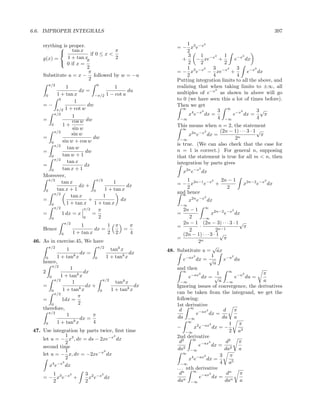 6.6. IMPROPER INTEGRALS                                                                                 397

    erything is proper.                                         1        2
            tan x                                         = − x3 e−x
                                     π                          2
                         if 0 ≤ x <                             3     1    2   1        2
    g(x) =     1 + tan x             2                       +       − xe−x +        e−x dx
            0 if x = π                                          2     2        2
                        2                                       1        2 3      2   3        2
                         π                                 = − x3 e−x − xe−x +             e−x dx
    Substitute u = x − followed by w = −u                       2          4          4
                         2                                 Putting integration limits to all the above, and
      π/2                        0                         realizing that when taking limits to ±∞, all
                1                          1
                       dx =                      du                         2
                                                           multiples of e−x as shown in above will go
     0     1 + tan x           −π/2    1 − cot u
            0
                     1                                     to 0 (we have seen this a lot of times before).
    =−                      dw                             Then we get
           π/2  1 + cot w                                    ∞
                                                                       2      3 ∞ −x2           3√
          π/2
                    1                                            x4 e−x dx =        e    dx =      π
    =                                                                         4 −∞              4
                    cos w dw                                −∞
        0     1+                                           This means when n = 2, the statement
                    sin w                                     ∞
          π/2                                                           2     (2n − 1) · · · 3 · 1 √
                   sin w                                         x2n e−x dx =                        π
    =                         dw                             −∞                      2n
        0     sin w + cos w
          π/2                                              is true. (We can also check that the case for
                 tan w
    =                      dw                              n = 1 is correct.) For general n, supposing
        0     tan w + 1                                    that the statement is true for all m < n, then
          π/2
                 tan x                                     integration by parts gives
    =                     dx
              tan x + 1                                              2
        0                                                      x2n e−x dx
    Moreover,
       π/2
              tan x              π/2
                                          1                    1        2  2n − 1                 2

                       dx +                      dx        = − x2n−1 e−x +               x2n−2 e−x dx
           tan x + 1                  1 + tan x                2             2
     0                         0
          π/2                                              and hence
                                                             ∞
                   tan x             1                                   2
    =                       +                dx                  x2n e−x dx
        0       1 + tan x 1 + tan x                         −∞
          π/2             π/2     π                             2n − 1 ∞ 2n−2 −x2
    =         1 dx = x        =                            =                     x      e      dx
        0                 0       2                               2       −∞
                 π/2
                           1          1   π       π             2n − 1 (2n − 3) · · · 3 · 1 √
    Hence                        dx =         =            =            ·                           π
                       1 + tan x      2   2       4               2                2n−1
             0                                                  (2n − 1) · · · 3 · 1 √
                                                           =                            π
46. As in exercise.45, We have                                         2n
      π/2                       π/2                                              √
                 1                     tank x          48. Substitute u = ax
                        dx =                    dx
            1 + tan xk
                                    1 + tank x                      2            1           2
      0
    hence,
                              0                                 e−ax dx = √             e−u du
                                                                                  a
          π/2
                   1                                       and then
    2                    dx                                    ∞
                                                                                    1      ∞
                                                                                                        π
        0     1 + tank x                                               2
                                                                  e−ax dx = √
                                                                                                   2
                                                                                               e−u du =
           π/2
                    1              π/2
                                         tank x              −∞                      a −∞               a
    =                     dx +                    dx       Ignoring issues of convergence, the derivatives
         0     1 + tank x        0     1 + tank x
           π/2                                             can be taken from the integrand, we get the
                       π
    =          1dx =                                       following:
         0             2                                   1st derivative
    therefore,                                               d     ∞
                                                                             2          d      π
        π/2
                 1           π                                        e−ax dx =
                        dx =                               da −∞                       da a
      0     1 + tank x       4                                    ∞
                                                                               2           1 π
                                                           −         x2 e−ax dx = −
47. Use integration by parts twice, ﬁrst time                    −∞                        2 a3
               1                   2                       2nd derivative
    let u = − x3 , dv = ds − 2xe−x dx                        d2     ∞
                                                                                         d2      π
               2                                                               2
                                                                       e−ax dx = 2
    second time                                            da −∞2                       da       a
               1              2
    let u = − x, dv = −2xe−x dx                                ∞
                                                                           2          3 π
               2                                                  x4 e−ax dx =
             2                                                                        4 a5
       x4 e−x dx                                             −∞
                                                           . . . nth derivative
                                                                    ∞
       1                    3 2 −x2                          dn                2          dn     π
                                                                        e−ax dx = n
              2
    = − x3 e−x +              x e   dx                          n
       2                    2                              da −∞                         da      a
 