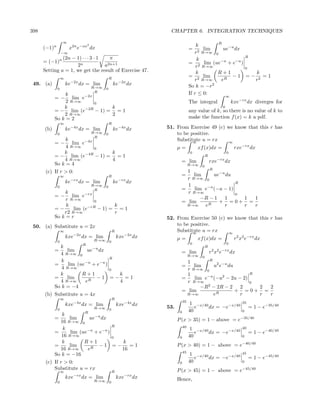 398                                                              CHAPTER 6. INTEGRATION TECHNIQUES

                  ∞                                                                         R
      (−1)n
                              2
                       x2n e−ax dx                                                  k
                                                                                =      lim    ue−u dx
                  −∞                                                               r2 R→∞ 0
               (2n − 1) · · · 3 · 1   π                                                               R
      = (−1)n                                                                       k
                     2n             a2n+1                                       = 2 lim (ue−u + e−u )
                                                                                    r R→∞             0
      Setting a = 1, we get the result of Exercise 47.                              k      R+1          k
                  ∞                         R
                                                                                = 2 lim          −1 =− 2 =1
                                                                                   r R→∞     eR         r
 49. (a)              ke−2x dx = lim            ke−2x dx                        So k = −r2
              0                R→∞      0
                                 R                                              If r ≤ 0:
                 k           −2x                                                                          ∞
            = − lim e
                 2 R→∞     0                                                    The integral                  kxe−rx dx diverges for
                k      −2R       k                                                                    0
            = − lim (e     − 1) = = 1                                           any value of k, so there is no value of k to
                2 R→∞            2
            So k = 2                                                            make the function f (x) = k a pdf.
                  ∞                         R
      (b)             ke−4x dx = lim            ke−4x dx        51. From Exercise 49 (c) we know that this r has
              0                R→∞      0                           to be positive.
                                 R
                k            −4x                                    Substitute u = rx
                                                                           ∞             ∞
            =−     lim e
                4 R→∞        0                                        µ=            xf (x)dx =                 rxe−rx dx
                k        −4R       k                                            0                         0
           = − lim (e        − 1) = = 1                                                   R
                4 R→∞              4                                   = lim                  rxe−rx dx
           So k = 4                                                             R→∞   0
                                                                                  R
       (c) If r > 0:                                                     1
                  ∞                         R                          =    lim     ue−u du
                                                                         r R→∞ 0
                      ke−rx dx = lim            ke−rx dx                                     R
                               R→∞                                       1
              0
                                 R
                                        0
                                                                       =    lim e−u (−u − 1)
                 k           −rx                                         r R→∞               0
            =−      lim e                                                      −R − 1 1        1 1
                 r R→∞         0                                       = lim          + =0+ =
                 k          −rR        k                                 R→∞    eR      r      r r
            =−       lim (e      − 1) = = 1
                r2 R→∞                 r
            So k = r                                            52. From Exercise 50 (c) we know that this r has
 50. (a) Substitute u = 2x                                          to be positive.
                  ∞                             R                   Substitute u = rx
                                                                           ∞             ∞
                      kxe−2x dx = lim               kxe−2x dx         µ=            xf (x)dx =                 r2 x2 e−rx dx
              0                   R→∞       0
                      R                                                         0                         0
            k                                                                             R
            =  lim      ue−u dx                                        = lim                   2 2 −rx
                                                                                              r x e           dx
            4 R→∞ 0                                                             R→∞
                                  R                                                   0
             k                                                           1                    R
          =     lim (ue−u + e−u )                                      =    lim     u2 e−u du
             4 R→∞                0                                      r R→∞ 0
            k         R+1           k                                    1                         R
          =    lim       R
                            −1 =− =1                                   =    lim e−u (−u2 − 2u − 2)
            4 R→∞      e            4                                    r R→∞                     0
          So k = −4                                                            −R2 − 2R − 2 2        2 2
                                                                       = lim          R
                                                                                              + =0+ =
      (b) Substitute u = 4x                                              R→∞        e          r     r r
                  ∞                             R
                                                                           35
                      kxe−4x dx = lim               kxe−4x dx                    1 −x/40                           35
              0                   R→∞       0
                                                                53.                e     dx = −e−x/40                   = 1 − e−35/40
                             R                                         0        40                                 0
               k
            =     lim      ue−u dx                                    P (x > 35) = 1 − above = e−35/40
              16 R→∞ 0
                                     R                                     40
               k                                                                 1 −x/40                           40
           =       lim (ue−u + e−u )                                               e     dx = −e−x/40                   = 1 − e−40/40
               16 R→∞                0                                 0        40                                 0
               k         R+1           k
           =      lim          −1 =−      =1                          P (x > 40) = 1 − above = e−40/40
              16 R→∞      eR           16
                                                                           45
           So k = −16                                                            1 −x/40                           45
                                                                                   e     dx = −e−x/40                   = 1 − e−45/40
       (c) If r > 0:                                                   0        40                                 0
           Substitute u = rx                                          P (x > 45) = 1 − above = e−45/40
                  ∞                             R
                      kxe−rx dx = lim               kxe−rx dx         Hence,
              0                   R→∞       0
 