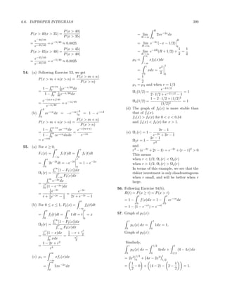 6.6. IMPROPER INTEGRALS                                                                                                                                      399

                                           P (x > 40)                                                                R
    P (x > 40|x > 35) =                                                                           = lim                  2xe−2x dx
                                           P (x > 35)                                                    R→∞     0
       e−40/40                                                                                                                                  R
    =          = e−5/40 ≈ 0.8825                                                                  = lim e−2x (−x − 1/2)
       e−35/40                                                                                           R→∞                                    0
                        P (x > 45)                                                                               −2R                                1   1
    P (x > 45|x > 40) =                                                                           = lim e                 (R + 1/2) +                 =
                        P (x > 40)                                                                       R→∞
                                                                                                          ∞
                                                                                                                                                    2   2
       e−45/40                                                                                 µ2 =            xf2 (x)dx
    = −40/40 = e−5/40 ≈ 0.8825
       e                                                                                                  −∞
                                                                                                           1                    1
                                                                                                                          x2
                                                                                                  =            xdx =
54. (a) Following Exercise 53, we get                                                                      0              2     0
                                P (x > m + n)                                                    1
        P (x > m + n|x > n) =                                                                 =
                                   P (x > n)                                                     2
                                m+n 1 −x/40
                                                                                          µ1 = µ2 and when r = 1/2
                1− 0                 40 e    dx                                                                e−2·1/2
           =         m              1 −x/40                                               Ω1 (1/2) =                         =1
                 1− 0              40 e     dx                                                         2 · 1/2 + e−2·1/2 − 1
                                                                                                       1 − 2 · 1/2 + (1/2)2
                e−(m+n)/40                                                                Ω2 (1/2) =                         =1
           =               = e−m/40                                                                            (1/2)2
                  e−n/40
                A                                                                     (d) The graph of f2 (x) is more stable than
                                                            A
     (b)            ce−cx dx = −e−cx                        0
                                                                    = 1 − e−cA            that of f1 (x).
            0                                                                             f1 (x) > f2 (x) for 0 < x < 0.34
                                 P (x > m + n)
           P (x > m + n|x > n) =                                                          and f1 (x) < f2 (x) for x > 1.
                                    P (x > n)
                  m+n
             1− 0     ce−cx dx   e−c(m+n)                                                                       2r − 1
           =      m            =                                                      (e) Ω1 (r) = 1 −
             1 − 0 ce−cx dxdx       e−cn                                                                            e−2r
                                                                                                                  + 2r − 1
              −cm                                                                                          2r − 1
           =e                                                                                  Ω2 r = 1 −
                                                                                                             r2
55. (a) For x ≥ 0,                                                                             and
                                    x                           x                              r2 − (e−2r + 2r − 1) = e−2r + (r − 1)2 > 0
           F1 (x) =                      f1 (t)dt =                 f1 (t)dt                   This means
                                    −∞                      0
                        x                               x                                      when r < 1/2, Ω1 (r) < Ω2 (r)
           =                2e−2t dt = −e−2t                = 1 − e−2x                         when r > 1/2, Ω1 (r) > Ω2 (r)
                    0                                   0
                            ∞
                              [1 − F1 (x)]dx                                                   In terms of this example, we see that the
                           r
           Ω1 (r) =           r                                                                riskier investment is only disadvantageous
                             −∞ 1
                                  F (x)dx                                                      when r small, and will be better when r
                      ∞ −2x
                     r
                         e      dx                                                             large.
           =      r
                 0
                    (1 − e−2x )dx
                       1 −2r                                                     56. Following Exercise 54(b),
                       2e                  e−2r                                      R(t) = P (x ≥ t) = P (x > t)
           =           1 −2r      1 = 2r + e−2r
                r + 2e         −2                                        −1                          t                              t
                                             x                                       =1−                 f (x)dx = 1 −                  ce−cx dx
                                                                                                 0                              0
     (b) For 0 ≤ x ≤ 1, F2 (x) =                                     f2 (t)dt        = 1 − (1 − e−ct ) = e−ct
                                                            −∞
                        x                        x            x
           =                f2 (t)dt =               1 dt = t            =x      57. Graph of p1 (x):
                    0                        0                       0
                             ∞
                            r
                               [1 − F2 (x)]dx                                             1                         1
           Ω2 (r) =            r                                                              p1 (x) dx =               1dx = 1,
                              −∞ 2
                                   F (x)dx                                            0                         0
                     1                1       r2
                    r
                       (1 − x)dx      2 −r+ 2
                                                                                     Graph of p2 (x):
           =             r         =      r2
                        0
                           xdx             2
                1 − 2r + r      2                                                     Similarly,
           =                                                                              1                         1/2                    1
                    r2                                                                        p2 (x) dx =                 4xdx +                (4 − 4x) dx
                                ∞                                                     0                         0                         1/2
     (c) µ1 =                       xf1 (x)dx                                                    1/2                        1
                                                                                     = 2x2 0 + 4x − 2x2 1/2
                            −∞
                             ∞
                                                                                        1                     1
                =                   2xe−2x dx                                        =    − 0 + (4 − 2) − 2 −                                         = 1.
                            0                                                           2                     2
 