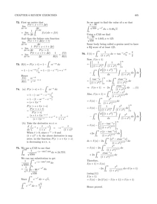 CHAPTER 6 REVIEW EXERCISES                                                                                        405

72. First we notice that                                  So we want to ﬁnd the value of a so that
          P (t < x < t + ∆t)                                a − 90
     lim                                                     √
    ∆t→0          ∆t                                           450 e−u2 du = 0.49√π
                  t+∆t
              1                                            0
    = lim              f (x) dx = f (t)
       ∆t→0 ∆t t                                          Using a CAS we ﬁnd
                                                          a − 90
    And then the failure rate function                     √     ≈ 1.645, a ≈ 125
          P (x < t + ∆t|x > t)                               450
     lim
    ∆t→0            ∆t                                    Some body being called a genius need to have
              1 P (t < x < t + ∆t)                        a IQ score of at least 125.
    = lim
       ∆t→0 ∆t       P (x > t)                                           ∞
             P (t < x < t + ∆t)    1     f (t)                                   1                    ∞       π
    = lim                       ·      =              76. I (1) =                      dx = tan−1 x       =
       ∆t→0          ∆t           R(t)   R(t)                        0       (1 + x2 )                0       2
                                                          Now, I (n + 1)
                                       t                                                ∞
                                                                    1          1
73. R(t) = P (x > t) = 1 −                 ce−cx dx       =             n            dx
                                   0                           (1 + x2 )   (1 + x2 )    0
                     t                                                          −n
                                                                                                     
    = 1 − (−e−cx )       = 1 − (1 − e−ct ) = e−ct                 ∞   d 1 + x2              1           
                     0                                      −                                    dx dx
                                                                0         dx            (1 + x2 )
    Hence
                                                                                                        
    f (t)  ce−ct                                                 tan−1 x
                                                                               ∞          ∞
                                                                                           xtan−1 x
          = −ct = c                                       =                        + 2n
    R(t)    e                                                            n                          n dx
                                                                (1 + x2 ) 0           0   (1 + x2 )
                                                                                     ∞
                               s                                                         xtan−1 x
                                                          ⇒ I (n + 1) = 2n                       n dx     ... (1)
74. (a) P (x > s) = 1 −            xe−x dx                                         0    (1 + x2 )
                                                                                 ∞
                              0
                                           s                                        1 + x2 − x2
         = 1 − (−xe−x − e      −x
                                       )                  Also, I (n + 1) =                   n+1 dx
                                           0                                   0    (1 + x2 )
                                                                        ∞
         = 1 − (1 − se−s − e−s )                                                x2
                                                          = I (n) −                  n+1 dx
         = (s + 1)e−s                                                 0   (1 + x2 )
                                                                                                       ∞
         P (x > s + t|x > s)                                                 1              x2
            P (x > s + t)                                 = I (n) −               n               dx
         =                                                              (1 + x2 )       (1 + x2 )      0
              P (x > s)                                                             −n
                                                                                                             
                                                                  ∞    d 1 + x2                  x 2
            (s + t + 1)e−s−t
                                                                                                                  
                                      t                     −                                            dx dx
         =              −s
                             = e−t +     e−t                        
                                                                              dx              (1 + x2 )
               (s + 1)e              1+s                        0                                                 
                                                                                              ∞
     (b) Take the derivative w.r.t s:                                         x − tan−1 x
          d            t                       t          = I (n) −                   n+1
              e−t +       e−t    = −e−t                                       (1 + x2 )       0
         ds          1+s                   (1 + s)2                      ∞
         When t > 0, since e−t > 0 and                                       x x − tan−1 x
                                                               +2n                 n+1 dx
         (1 + s)2 > 0, the above derivative is neg-                  0   (1 + x2 )
                                                                                ∞
         ative, so the function P (x > s + t|x > s)                                x2 − xtan−1 x
         is decreasing w.r.t. s.                          ds = I (n) − 2n                     n+1 dx
                                                                              0      (1 + x2 )
                                                                            ∞
                                                                                    x2
75. We use a CAS to see that                              = I (n) − 2n                   n+1 dx
      100
             1            2                                               0    (1 + x2 )
          √      e−(x−100) /450 dx ≈ 24.75%                           ∞
                                                                          xtan−1 x
     90     450π                                             + 2n                 n+1 dx
                                                                    0   (1 + x2 )
    We can use substitution to get
               ∞                                          Therefore,
       1                   2
    √            e−(x−100) /450 dx                        I(n + 1) = I (n)
      450π a                                                                   ∞
        1     ∞
                      −u2
                                                                                        x2
    =√      a − 90 e      du                                           −2n                 n+1 dx+I (n + 1)
         π √                                                                 0    (1 + x2 )
               450                                        (using (1))
            ∞
                   2       √                              I (n + 1)
    Since       e−x dx = π,                               = I (n) − 2n (I (n) − I (n + 1)) + I (n + 1)
           −∞        √
       ∞
          −x2          π
         e    dx =                                        Hence proved.
     0                2
 