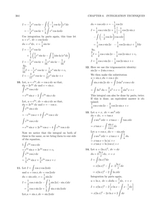 364                                                            CHAPTER 6. INTEGRATION TECHNIQUES

             1                   1                                                   1
      I = − ex cos 4x −        − cos 4x ex dx                     du = cos xdx v = − cos 2x
             4                   4                                                   2
             1 x          1                                           1              1   1
        = − e cos 4x +          x
                               e cos 4xdx                         I = cos x sin 2x +   − cos 2x sin x
             4            4                                           2              2   2
                                                                             1
      Use integration by parts again, this time let                 −      − cos 2x cos xdx
      u = ex , dv = cos 4xdx                                                 2
                       1                                                  1               1              1
      du = ex dx, v = sin 4x                                          =     cos x sin 2x − cos 2x sin x + Idx
                       4                                                  2               4              4
             1 x
      I = − e cos 4x                                               So,
             4                                                    3      1             1
             1 1 x               1                                  I = cos x sin 2x − cos 2x sin x + c1
           +      e sin 4x −       (sin 4x)ex dx                  4      2             4
             4 4                 4
             1             1               1                           2             1
      I = − ex cos 4x + ex sin 4x − I                             I = cos x sin 2x − cos 2x sin x + c
             4            16              16                           3             3
       So,
      17        1             1                               12. Here we use the trigonometric identity:
         I = − ex cos 4x + ex sin 4x + c1                         sin 2x = 2 sin x cos x.
      16        4            16
             4              1                                     We then make the substitution
      I = − ex cos 4x + ex sin 4x + c
             17             17                                    u = sin x, du = cos x dx.
 10. Let, u = e2x , dv = cos x dx so that,                            sin x sin 2x dx =      2 sin2 x cos x dx
     du = 2e2x dx and v = sin x.
       e2x cos x dx                                                               2 3       2
                                                                  =       2u2 du =  u + c = sin3 x + c
                                                                                  3         3
      = e2x sin x − 2         e2x sin x dx                        This integral can also be done by parts, twice.
                                                                  If this is done, an equivalent answer is ob-
      Let, u = e2x , dv = sin x dx so that,                       tained:
      du = 2e2x dx and v = − cos x.                               1                2
                                                                    cos x sin 2x − cos 2x sin x + c
          e2x sin x dx                                            3                3
                                                              13. Let u = x, dv = sec2 xdx
             2x                     2x
      = −e        cos x + 2     e        cos x dx                 du = dx, v = tan x

          e2x cos x dx                                                x sec2 xdx = x tan x −        tan xdx
                                                                                  sin x
      = e2x sin x + 2e2x cos x − 4             e2x cos x dx       = x tan x −           dx
                                                                                  cos x
      Now we notice that the integral on both of                  Let u = cos x, du = − sin xdx
                                                                                              1
      these is the same, so we bring them to one side               x sec2 xdx = x tan x +      du
      of the equation.                                                                        u
                                                                  = x tan x + ln |u| + c
      5    e2x cos x dx                                           = x tan x + ln |cos x| + c

      = e2x sin x + 2e2x cos x + c1                           14. Let u = (ln x)2 , dv = dx
                                                                         ln x
          e2x cos x dx                                            du = 2      dx, v = x
                                                                          x
          1 2x       2
      =     e sin x + e2x cos x + c                               I = (ln x)2 dx
          5          5
                                                                                             ln x
                                                                      = x(ln x)2 −     x·2        dx
 11. Let I =         cos x cos 2xdx                                                           x
      and u = cos x, dv = cos 2xdx                                    = x(ln x)2 − 2      ln xdx
                         1
      du = sin xdx, v = sin 2x                                    Integration by parts again,
                         2                                                               1
          1                   1                                   u = ln x, dv = dxdu = dx, v = x
      I = cos x sin 2x −        sin 2x(− sin x)dx                                        x
          2                   2                                                               1
                                                                             2
          1                1                                      I = x(ln x) − 2 x ln x − x · dx
        = cos x sin 2x +        sin x sin 2xdx                                                x
          2                2
      Let,u = sin x, dv = sin 2xdx                                = x(ln x)2 − 2x ln x + 2         dx
 