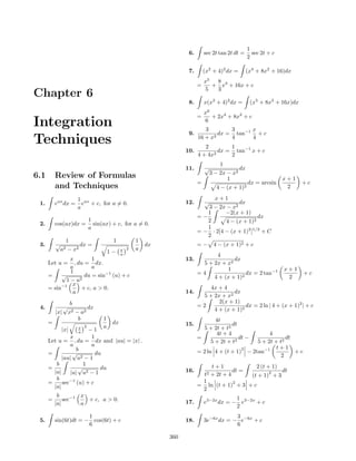 1
                                                                 6.       sec 2t tan 2t dt =       sec 2t + c
                                                                                                 2

                                                                 7.       (x2 + 4)2 dx =       (x4 + 8x2 + 16)dx
                                                                          x5  8
                                                                      =      + x3 + 16x + c
                                                                          5   3
Chapter 6
                                                                 8.       x(x2 + 4)2 dx =         (x5 + 8x3 + 16x)dx
                                                                          x6
                                                                      =      + 2x4 + 8x2 + c
Integration                                                              3
                                                                          6
                                                                                  3     x
                                                                 9.           dx = tan−1 + c
Techniques                                                            16 + x2
                                                                         2
                                                                                  4
                                                                                   1
                                                                                        4

                                                                10.          2
                                                                               dx = tan−1 x + c
                                                                      4 + 4x       2
                                                                                  1
                                                                11.       √               dx
                                                                              3 − 2x − x2
6.1       Review of Formulas                                                         1                          x+1
                                                                      =                          dx = arcsin           +c
          and Techniques                                                        4 − (x +   1)2                   2

                     1 ax                                                  x+1
 1.       eax dx =     e + c, for a = 0.                        12.       √          dx
                     a                                                   3 − 2x − x2
                                                                         1      −2(x + 1)
                                                                      =−                      dx
                           1                                             2      4 − (x + 1)2
 2.       cos(ax)dx =        sin(ax) + c, for a = 0.
                           a                                             1
                                                                      = − · 2[4 − (x + 1)2 ]1/2 + C
                                                                         2
                1                     1          1
 3.       √           dx =                           dx               = − 4 − (x + 1)2 + c
              a2 − x2                      x 2   a
                                     1−    a                                4
                x         1                                     13.                dx
      Let u =     , du = dx.                                           5 + 2x + x2
                a         a                                                     1                               x+1
                1                                                     =4                dx = 2 tan−1                     +c
      =     √          du = sin−1 (u) + c                                  4 + (x + 1)2                          2
              1 − u2
           −1 x
      = sin          + c, a > 0.                                          4x + 4
                 a                                              14.                dx
                                                                       5 + 2x + x2
               b                                                             2(x + 1)
 4.          √        dx                                              =2                dx = 2 ln | 4 + (x + 1)2 | + c
          |x| x2 − a2                                                      4 + (x + 1)2
                  b              1                                          4t
      =                               dx                        15.                 dt
                     x 2         a                                      5 + 2t + t2
              |x|    a −1
                                                                             4t + 4                       4
               x        1                                             =                dt −                      dt
      Let u = , du = dx and |au| = |x| .                                  5 + 2t + t2                5 + 2t + t2
               a        a                                                                                    t+1
                  b                                                   = 2 ln 4 + (t + 1)
                                                                                           2
                                                                                                 − 2tan−1           +c
      =         √         du                                                                                   2
            |au| u2 − 1
         b           1                                                    t+1             2 (t + 1)
      =            √        du                                  16.                dt =             dt
        |a|    |u| u2 − 1                                              t2 + 2t + 4              2
                                                                                        (t + 1) + 3
         b                                                             1
      =     sec−1 (u) + c                                                          2
                                                                      = ln (t + 1) + 3 + c
        |a|                                                            2
           b        x
      =       sec−1   + c, a > 0.                               17.
                                                                                      1
                                                                          e3−2x dx = − e3−2x + c
          |a|       a                                                                 2
                       1                                                              3
 5.       sin(6t)dt = − cos(6t) + c                             18.       3e−6x dx = − e−6x + c
                       6                                                              6

                                                          360
 