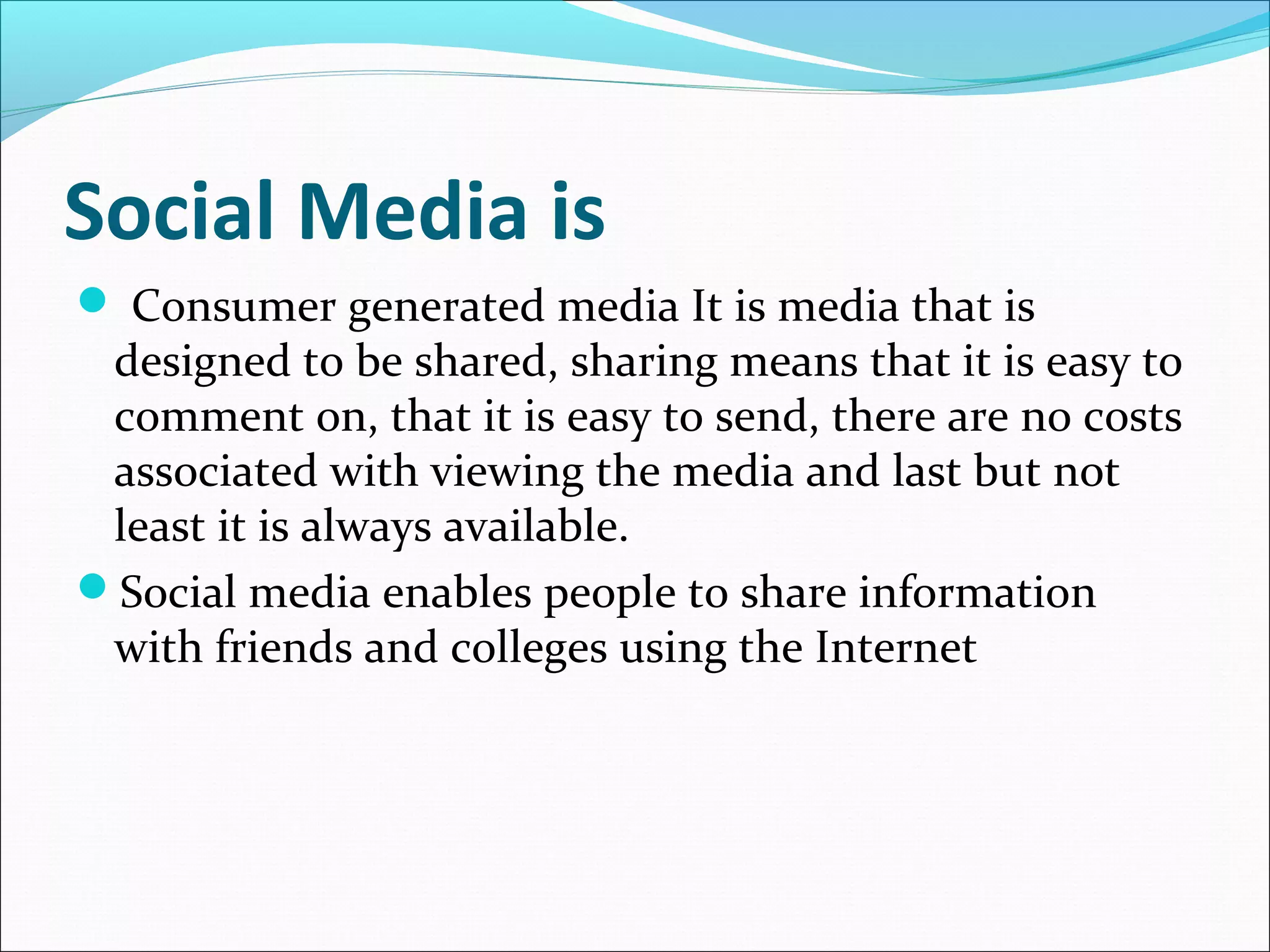 Social Media is
 Consumer generated media It is media that is
designed to be shared, sharing means that it is easy to
comment on, that it is easy to send, there are no costs
associated with viewing the media and last but not
least it is always available.
Social media enables people to share information
with friends and colleges using the Internet
 