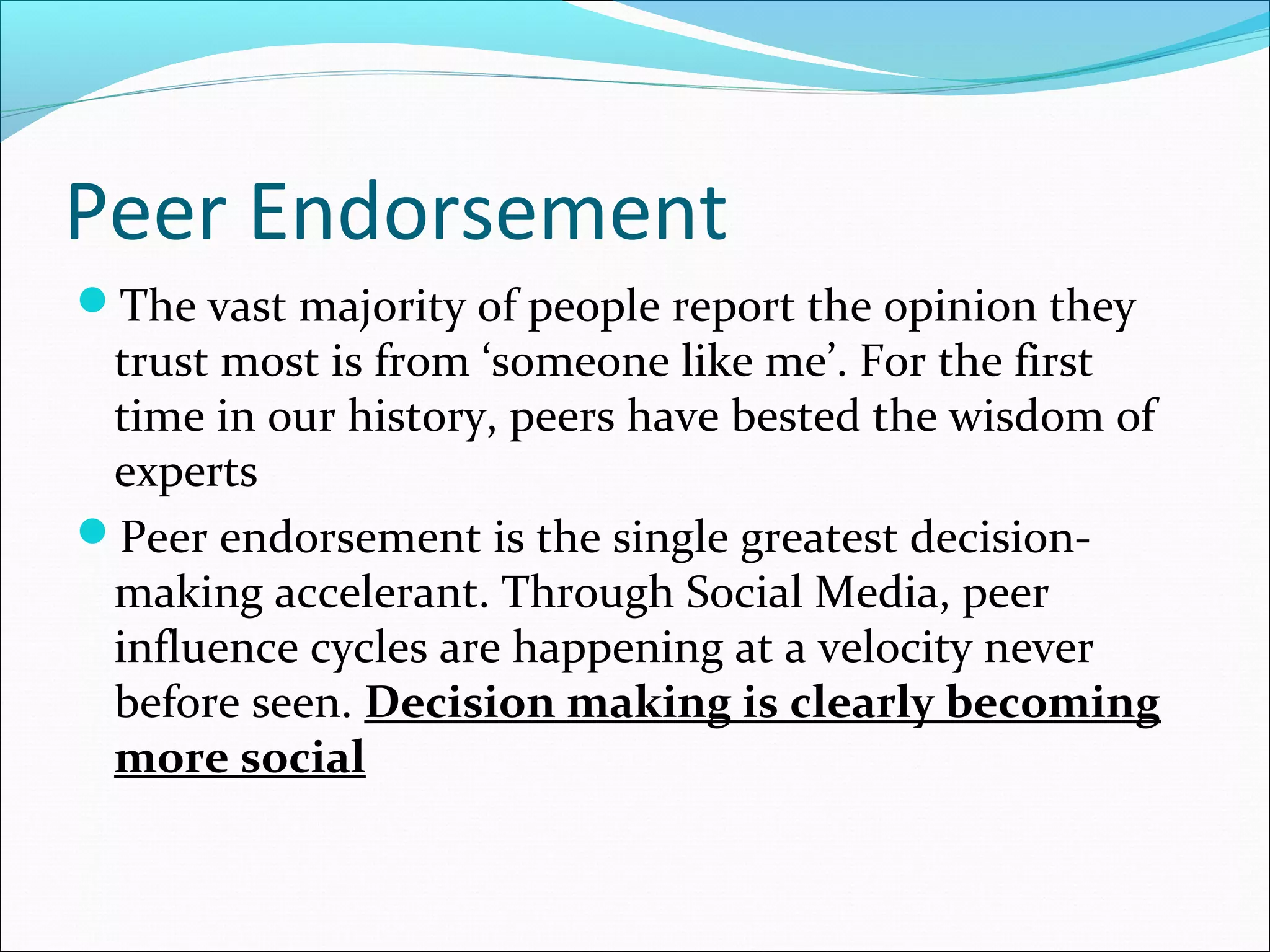 Peer Endorsement
The vast majority of people report the opinion they
trust most is from ‘someone like me’. For the first
time in our history, peers have bested the wisdom of
experts
Peer endorsement is the single greatest decision-
making accelerant. Through Social Media, peer
influence cycles are happening at a velocity never
before seen. Decision making is clearly becoming
more social
 