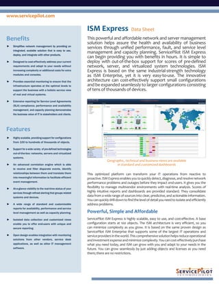 www.servicepilot.com

                                                             ISM Express                      Data Sheet
Benefits                                                     This powerful and affordable network and server management
                                                             solution helps assure the health and availability of business
►   Simplifies network management by providing an
                                                             services through unified performance, fault, and service level
    integrated, scalable solution that is easy to use,
    deploy, and integrate with other products.
                                                             management and capacity planning. ServicePilot ISM Express
                                                             can begin providing you with benefits in hours. It is simple to
►   Designed to cost-effectively address your current        deploy with out-of-the-box support for scores of pre-defined
    requirements and adapt to your needs without             network, server, and virtualized system technologies. ISM
    increasing complexity or additional costs for extra      Express is based on the same industrial-strength technology
    modules and consoles.                                    as ISM Enterprise, yet it is very easy-to-use. The innovative
►   Provides essential monitoring to ensure that the         architecture can cost-effectively support small configurations
    infrastructure operates at the optimal levels to         and be expanded seamlessly to larger configurations consisting
    support the business with a holistic service view        of tens of thousands of devices.
    of real and virtual systems.

►   Extensive reporting for Service Level Agreements
    (SLA) compliance, performance and availability
    management, and capacity planning demonstrates
    the business value of IT to stakeholders and clients.




Features
►   Highly scalable, providing support for configurations
    from 100 to hundreds of thousands of objects.

►   Support for a wide variety of pre-defined technologies
    out-of-the-box: networks, servers and virtualized
    systems.
                                                                            Geographic, technical and business views are available
►   An advanced correlation engine which is able                                  in standard and customized dashboards
    to receive and filter disparate events, identify
    relationships between them and translate them            This optimized platform can transform your IT operations from reactive to
    into meaningful information to facilitate efficient      proactive. ISM Express enables you to quickly detect, diagnose, and resolve network
    event management.                                        performance problems and outages before they impact end-users. It gives you the
►   At-a-glance visibility to the real-time status of your
                                                             flexibility to manage multivendor environments with real-time analysis. Scores of
    services through refined alerting that groups related
                                                             highly intuitive reports and dashboards are provided standard. They consolidate
    systems and devices.
                                                             data from a wide range of sources into clear, predictive, and actionable information.
                                                             You can quickly drill-down to find the level of detail you need to isolate and efficiently
►   A wide range of standard and customizable                address problems.
    reports for availability, performance and service
    level management as well as capacity planning.           Powerful, Simple and Affordable
►   Isolated data collection and customized views            ServicePilot ISM Express is highly scalable, easy to use, and cost-effective. A base
    enable you to offer end-users with unique and            configuration starts at 100 objects. The ISM architecture is very efficient, so you
    secure reporting.                                        can minimize complexity as you grow. It is based on the same proven design as
                                                             ServicePilot ISM Enterprise that supports some of the largest IT operations and
►   Open design enables integration with monitoring          service providers in the world. This comprehensive solution helps reduce operational
    solutions from other vendors, service desk               and investment expense and minimize complexity. You can cost-effectively purchase
    applications, as well as other IT management             what you need today, and ISM can grow with you and adapt to your needs in the
    software.                                                future. You can grow seamlessly by just adding objects and licenses as you need
                                                             them; there are no restrictions.
 