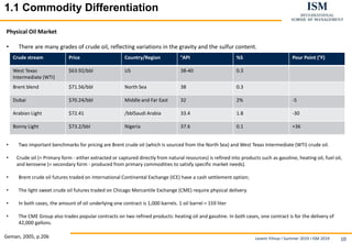 Levent Yilmaz I Summer 2019 I ISM 2019 10
11.1 Commodity DifferentiationBasics
Physical Oil Market
• There are many grades of crude oil, reflecting variations in the gravity and the sulfur content.
• Two important benchmarks for pricing are Brent crude oil (which is sourced from the North Sea) and West Texas Intermediate (WTI) crude oil.
• Crude oil (= Primary form - either extracted or captured directly from natural resources) is refined into products such as gasoline, heating oil, fuel oil,
and kerosene (= secondary form - produced from primary commodities to satisfy specific market needs).
• Brent crude oil futures traded on International Continental Exchange (ICE) have a cash settlement option;
• The light sweet crude oil futures traded on Chicago Mercantile Exchange (CME) require physical delivery.
• In both cases, the amount of oil underlying one contract is 1,000 barrels. 1 oil barrel = 159 liter
• The CME Group also trades popular contracts on two refined products: heating oil and gasoline. In both cases, one contract is for the delivery of
42,000 gallons.
Geman, 2005, p.206
Crude stream Price Country/Region °API %S Pour Point (°F)
West Texas
Intermediate (WTI)
$63.92/bbl US 38-40 0.3
Brent blend $71.56/bbl North Sea 38 0.3
Dubai $70.24/bbl Middle and Far East 32 2% -5
Arabian Light $72.41 /bblSaudi Arabia 33.4 1.8 -30
Bonny Light $73.2/bbl Nigeria 37.6 0.1 +36
 